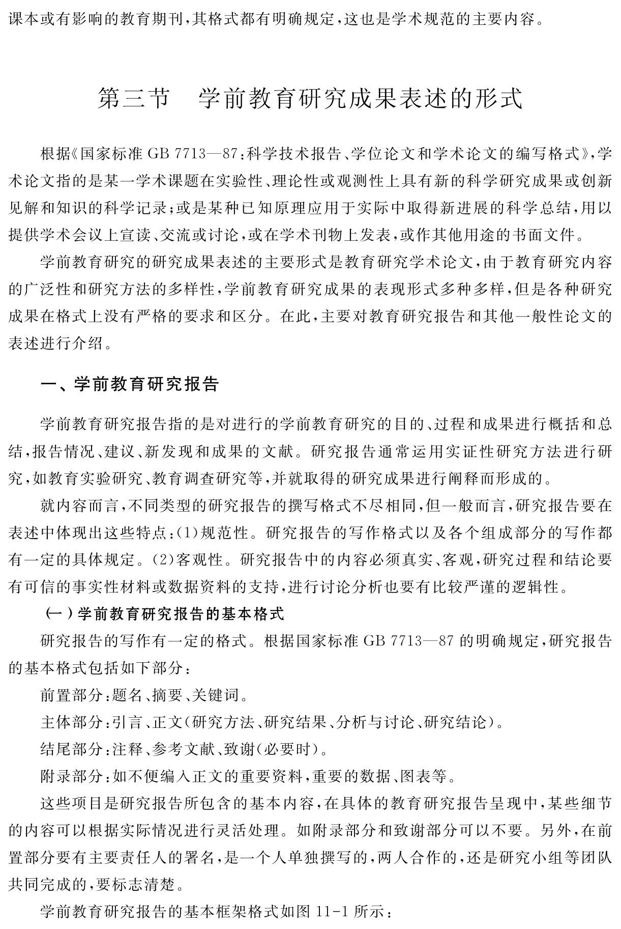 课本或有影响的教育期刊，其格式都有明确规定，这也是学术规范的主要内容。第三节 学前教育研究成果表述的形式根据《国家标准GB 7713—87：科学技术报告、学位论文和学术论文的编写格式》，学术论文指的是某一学术课题在实验性、理论性或观测性上具有新的科学研究成果或创新见解和知识的科学记录；或是某种已知原理应用于实际中取得新进展的科学总结，用以提供学术会议上宣读、交流或讨论，或在学术刊物上发表，或作其他用途的书面文件。
学前教育研究的研究成果表述的主要形式是教育研究学术论文，由于教育研究内容的广泛性和研究方法的多样性，学前教育研究成果的表现形式多种多样，但是各种研究成果在格式上没有严格的要求和区分。在此，主要对教育研究报告和其他一般性论文的表述进行介绍。一、学前教育研究报告学前教育研究报告指的是对进行的学前教育研究的目的、过程和成果进行概括和总结，报告情况、建议、新发现和成果的文献。研究报告通常运用实证性研究方法进行研究，如教育实验研究、教育调查研究等，并就取得的研究成果进行阐释而形成的。
就内容而言，不同类型的研究报告的撰写格式不尽相同，但一般而言，研究报告要在表述中体现出这些特点：（1）规范性。研究报告的写作格式以及各个组成部分的写作都有一定的具体规定。（2）客观性。研究报告中的内容必须真实、客观，研究过程和结论要有可信的事实性材料或数据资料的支持，进行讨论分析也要有比较严谨的逻辑性。
（一）学前教育研究报告的基本格式
研究报告的写作有一定的格式。根据国家标准GB 7713—87的明确规定，研究报告的基本格式包括如下部分：
前置部分：题名、摘要、关键词。
主体部分：引言、正文（研究方法、研究结果、分析与讨论、研究结论）。
结尾部分：注释、参考文献、致谢（必要时）。
附录部分：如不便编入正文的重要资料，重要的数据、图表等。
这些项目是研究报告所包含的基本内容，在具体的教育研究报告呈现中，某些细节的内容可以根据实际情况进行灵活处理。如附录部分和致谢部分可以不要。另外，在前置部分要有主要责任人的署名，是一个人单独撰写的，两人合作的，还是研究小组等团队共同完成的，要标志清楚。
学前教育研究报告的基本框架格式如图11 1所示：