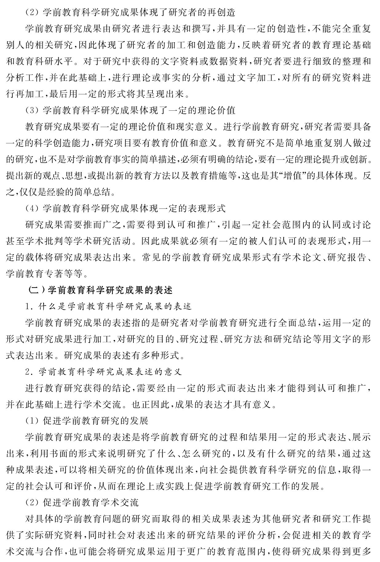 （2）学前教育科学研究成果体现了研究者的再创造
学前教育研究成果由研究者进行表达和撰写，并具有一定的创造性，不能完全重复别人的相关研究，因此体现了研究者的加工和创造能力，反映着研究者的教育理论基础和教育科研水平。对于研究中获得的文字资料或数据资料，研究者要进行细致的整理和分析工作，并在此基础上，进行理论或事实的分析，通过文字加工，对所有的研究资料进行再加工，最后用一定的形式将其呈现出来。
（3）学前教育科学研究成果体现了一定的理论价值
教育研究成果要有一定的理论价值和现实意义。进行学前教育研究，研究者需要具备一定的科学创造能力，研究项目要有教育价值和意义。教育研究不是简单地重复别人做过的研究，也不是对学前教育事实的简单描述，必须有明确的结论，要有一定的理论提升或创新。提出新的观点、思想，或提出新的教育方法以及教育措施等，这也是其“增值”的具体体现。反之，仅仅是经验的简单总结。
（4）学前教育科学研究成果体现一定的表现形式
研究成果需要推而广之，需要得到认可和推广，引起一定社会范围内的认同或讨论甚至学术批判等学术研究活动。因此成果就必须有一定的被人们认可的表现形式，用一定的载体将研究成果表达出来。常见的学前教育研究成果形式有学术论文、研究报告、学前教育专著等等。
（二）学前教育科学研究成果的表述
1．什么是学前教育科学研究成果的表述
学前教育研究成果的表述指的是研究者对学前教育研究进行全面总结，运用一定的形式对研究成果进行加工，对研究的目的、研究过程、研究方法和研究结论等用文字的形式表达出来。研究成果的表述有多种形式。
2．学前教育科学研究成果表述的意义
进行教育研究获得的结论，需要经由一定的形式而表达出来才能得到认可和推广，并在此基础上进行学术交流。也正因此，成果的表达才具有意义。
（1）促进学前教育研究的发展
学前教育研究成果的表述是将学前教育研究的过程和结果用一定的形式表达、展示出来，利用书面的形式来说明研究了什么、怎么研究的，以及有什么研究的结果，通过这种成果表述，可以将相关研究的价值体现出来，向社会提供教育科学研究的信息，取得一定的社会认可和评价，从而在理论上或实践上促进学前教育研究工作的发展。
（2）促进学前教育学术交流
对具体的学前教育问题的研究而取得的相关成果表述为其他研究者和研究工作提供了实际研究资料，同时社会对表述出来的研究结果的评价分析，会促进相关的教育学术交流与合作，也可能会将研究成果运用于更广的教育范围内，使得研究成果得到更多
