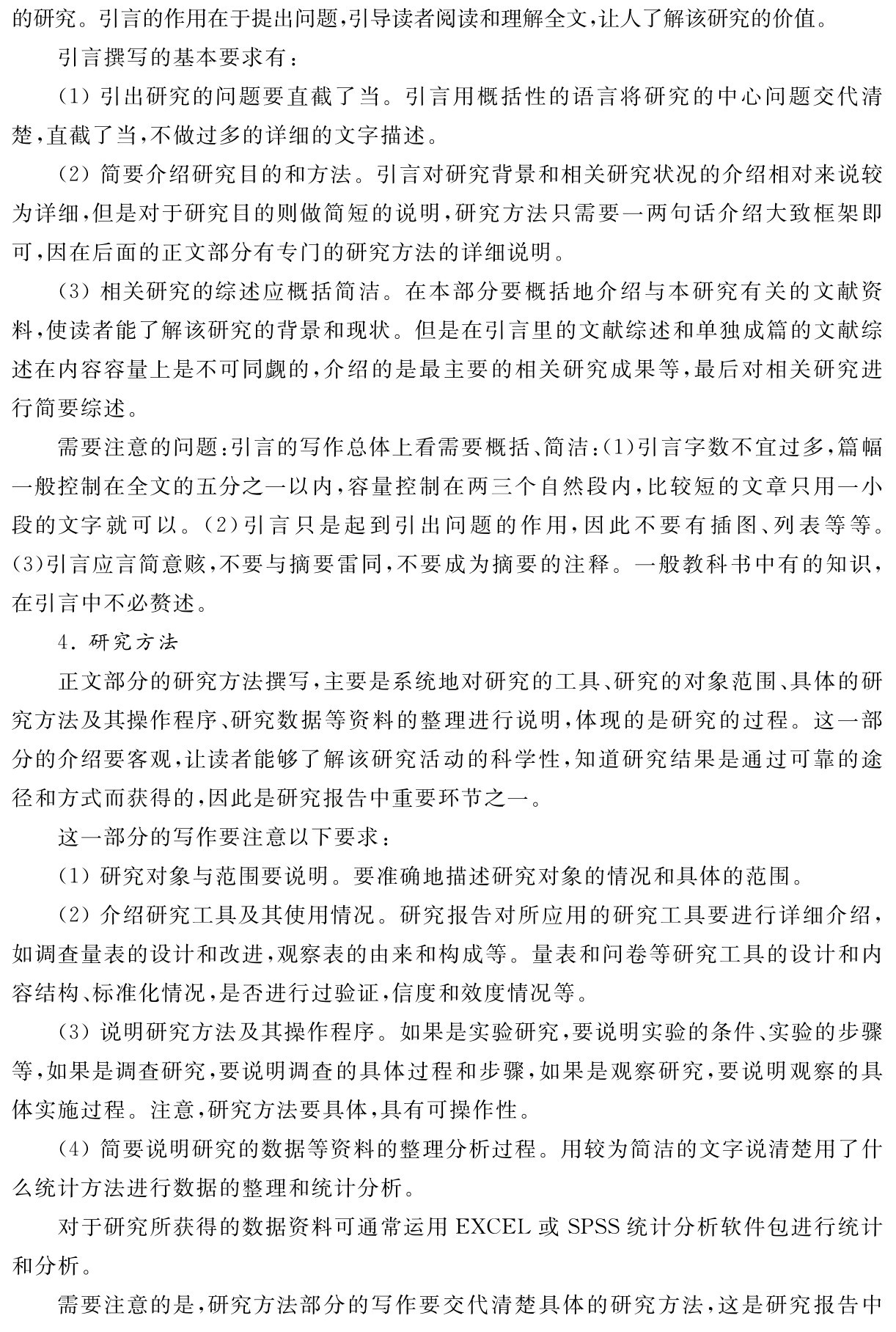 的研究。引言的作用在于提出问题，引导读者阅读和理解全文，让人了解该研究的价值。
引言撰写的基本要求有：
（1）引出研究的问题要直截了当。引言用概括性的语言将研究的中心问题交代清楚，直截了当，不做过多的详细的文字描述。
（2）简要介绍研究目的和方法。引言对研究背景和相关研究状况的介绍相对来说较为详细，但是对于研究目的则做简短的说明，研究方法只需要一两句话介绍大致框架即可，因在后面的正文部分有专门的研究方法的详细说明。
（3）相关研究的综述应概括简洁。在本部分要概括地介绍与本研究有关的文献资料，使读者能了解该研究的背景和现状。但是在引言里的文献综述和单独成篇的文献综述在内容容量上是不可同觑的，介绍的是最主要的相关研究成果等，最后对相关研究进行简要综述。
需要注意的问题：引言的写作总体上看需要概括、简洁：（1）引言字数不宜过多，篇幅一般控制在全文的五分之一以内，容量控制在两三个自然段内，比较短的文章只用一小段的文字就可以。（2）引言只是起到引出问题的作用，因此不要有插图、列表等等。（3）引言应言简意赅，不要与摘要雷同，不要成为摘要的注释。一般教科书中有的知识，在引言中不必赘述。
4．研究方法
正文部分的研究方法撰写，主要是系统地对研究的工具、研究的对象范围、具体的研究方法及其操作程序、研究数据等资料的整理进行说明，体现的是研究的过程。这一部分的介绍要客观，让读者能够了解该研究活动的科学性，知道研究结果是通过可靠的途径和方式而获得的，因此是研究报告中重要环节之一。
这一部分的写作要注意以下要求：
（1）研究对象与范围要说明。要准确地描述研究对象的情况和具体的范围。
（2）介绍研究工具及其使用情况。研究报告对所应用的研究工具要进行详细介绍，如调查量表的设计和改进，观察表的由来和构成等。量表和问卷等研究工具的设计和内容结构、标准化情况，是否进行过验证，信度和效度情况等。
（3）说明研究方法及其操作程序。如果是实验研究，要说明实验的条件、实验的步骤等，如果是调查研究，要说明调查的具体过程和步骤，如果是观察研究，要说明观察的具体实施过程。注意，研究方法要具体，具有可操作性。
（4）简要说明研究的数据等资料的整理分析过程。用较为简洁的文字说清楚用了什么统计方法进行数据的整理和统计分析。
对于研究所获得的数据资料可通常运用EXCEL或SPSS统计分析软件包进行统计和分析。
需要注意的是，研究方法部分的写作要交代清楚具体的研究方法，这是研究报告中