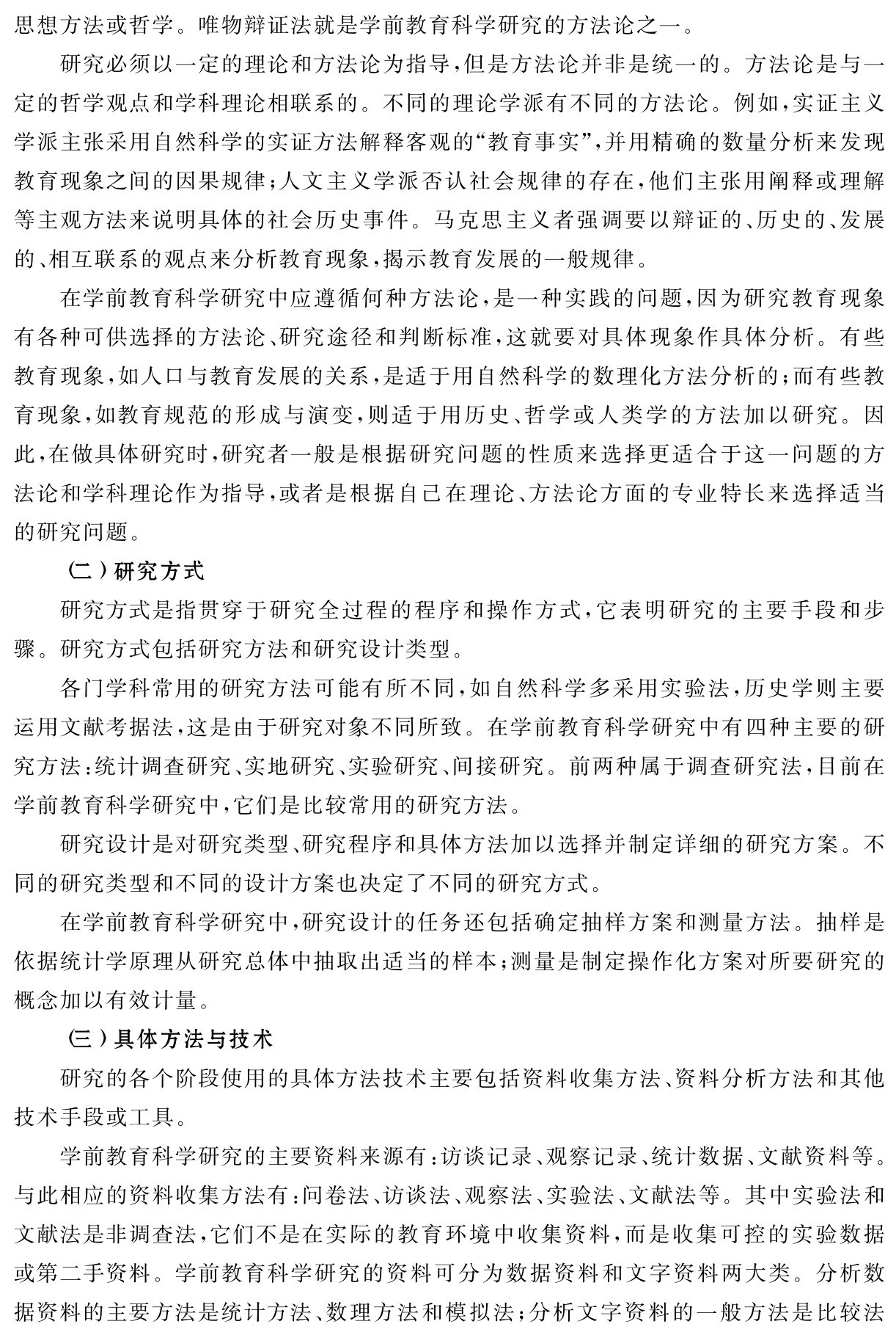 思想方法或哲学。唯物辩证法就是学前教育科学研究的方法论之一。
研究必须以一定的理论和方法论为指导，但是方法论并非是统一的。方法论是与一定的哲学观点和学科理论相联系的。不同的理论学派有不同的方法论。例如，实证主义学派主张采用自然科学的实证方法解释客观的“教育事实”，并用精确的数量分析来发现教育现象之间的因果规律；人文主义学派否认社会规律的存在，他们主张用阐释或理解等主观方法来说明具体的社会历史事件。马克思主义者强调要以辩证的、历史的、发展的、相互联系的观点来分析教育现象，揭示教育发展的一般规律。
在学前教育科学研究中应遵循何种方法论，是一种实践的问题，因为研究教育现象有各种可供选择的方法论、研究途径和判断标准，这就要对具体现象作具体分析。有些教育现象，如人口与教育发展的关系，是适于用自然科学的数理化方法分析的；而有些教育现象，如教育规范的形成与演变，则适于用历史、哲学或人类学的方法加以研究。因此，在做具体研究时，研究者一般是根据研究问题的性质来选择更适合于这一问题的方法论和学科理论作为指导，或者是根据自己在理论、方法论方面的专业特长来选择适当的研究问题。
（二）研究方式
研究方式是指贯穿于研究全过程的程序和操作方式，它表明研究的主要手段和步骤。研究方式包括研究方法和研究设计类型。
各门学科常用的研究方法可能有所不同，如自然科学多采用实验法，历史学则主要运用文献考据法，这是由于研究对象不同所致。在学前教育科学研究中有四种主要的研究方法：统计调查研究、实地研究、实验研究、间接研究。前两种属于调查研究法，目前在学前教育科学研究中，它们是比较常用的研究方法。
研究设计是对研究类型、研究程序和具体方法加以选择并制定详细的研究方案。不同的研究类型和不同的设计方案也决定了不同的研究方式。
在学前教育科学研究中，研究设计的任务还包括确定抽样方案和测量方法。抽样是依据统计学原理从研究总体中抽取出适当的样本；测量是制定操作化方案对所要研究的概念加以有效计量。
（三）具体方法与技术
研究的各个阶段使用的具体方法技术主要包括资料收集方法、资料分析方法和其他技术手段或工具。
学前教育科学研究的主要资料来源有：访谈记录、观察记录、统计数据、文献资料等。与此相应的资料收集方法有：问卷法、访谈法、观察法、实验法、文献法等。其中实验法和文献法是非调查法，它们不是在实际的教育环境中收集资料，而是收集可控的实验数据或第二手资料。学前教育科学研究的资料可分为数据资料和文字资料两大类。分析数据资料的主要方法是统计方法、数理方法和模拟法；分析文字资料的一般方法是比较法