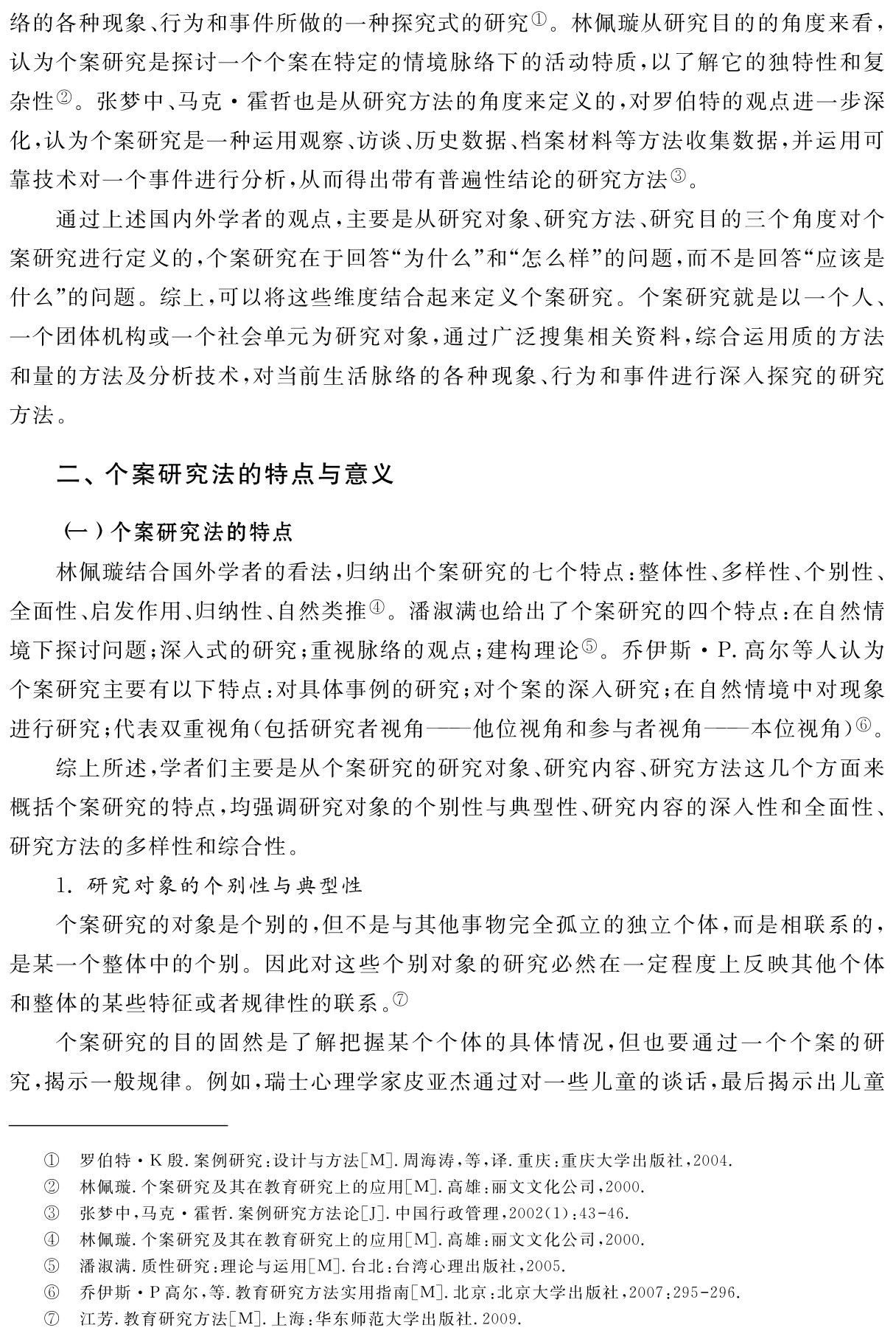 络的各种现象、行为和事件所做的一种探究式的研究①。林佩璇从研究目的的角度来看，认为个案研究是探讨一个个案在特定的情境脉络下的活动特质，以了解它的独特性和复杂性②。张梦中、马克·霍哲也是从研究方法的角度来定义的，对罗伯特的观点进一步深化，认为个案研究是一种运用观察、访谈、历史数据、档案材料等方法收集数据，并运用可靠技术对一个事件进行分析，从而得出带有普遍性结论的研究方法③。
通过上述国内外学者的观点，主要是从研究对象、研究方法、研究目的三个角度对个案研究进行定义的，个案研究在于回答“为什么”和“怎么样”的问题，而不是回答“应该是什么”的问题。综上，可以将这些维度结合起来定义个案研究。个案研究就是以一个人、一个团体机构或一个社会单元为研究对象，通过广泛搜集相关资料，综合运用质的方法和量的方法及分析技术，对当前生活脉络的各种现象、行为和事件进行深入探究的研究方法。二、个案研究法的特点与意义（一）个案研究法的特点
林佩璇结合国外学者的看法，归纳出个案研究的七个特点：整体性、多样性、个别性、全面性、启发作用、归纳性、自然类推④。潘淑满也给出了个案研究的四个特点：在自然情境下探讨问题；深入式的研究；重视脉络的观点；建构理论⑤。乔伊斯·P．高尔等人认为个案研究主要有以下特点：对具体事例的研究；对个案的深入研究；在自然情境中对现象进行研究；代表双重视角（包括研究者视角——他位视角和参与者视角——本位视角）⑥。
综上所述，学者们主要是从个案研究的研究对象、研究内容、研究方法这几个方面来概括个案研究的特点，均强调研究对象的个别性与典型性、研究内容的深入性和全面性、研究方法的多样性和综合性。
1．研究对象的个别性与典型性
个案研究的对象是个别的，但不是与其他事物完全孤立的独立个体，而是相联系的，是某一个整体中的个别。因此对这些个别对象的研究必然在一定程度上反映其他个体和整体的某些特征或者规律性的联系。⑦
个案研究的目的固然是了解把握某个个体的具体情况，但也要通过一个个案的研究，揭示一般规律。例如，瑞士心理学家皮亚杰通过对一些儿童的谈话，最后揭示出儿童①②③④⑤⑥⑦罗伯特·K殷．案例研究：设计与方法［M］．周海涛，等，译．重庆：重庆大学出版社，2004．林佩璇．个案研究及其在教育研究上的应用［M］．高雄：丽文文化公司，2000．
张梦中，马克·霍哲．案例研究方法论［J］．中国行政管理，2002（1）：43 46．
林佩璇．个案研究及其在教育研究上的应用［M］．高雄：丽文文化公司，2000．
潘淑满．质性研究：理论与运用［M］．台北：台湾心理出版社，2005．
乔伊斯·P高尔，等．教育研究方法实用指南［M］．北京：北京大学出版社，2007：295 296．江芳．教育研究方法［M］．上海：华东师范大学出版社．2009．