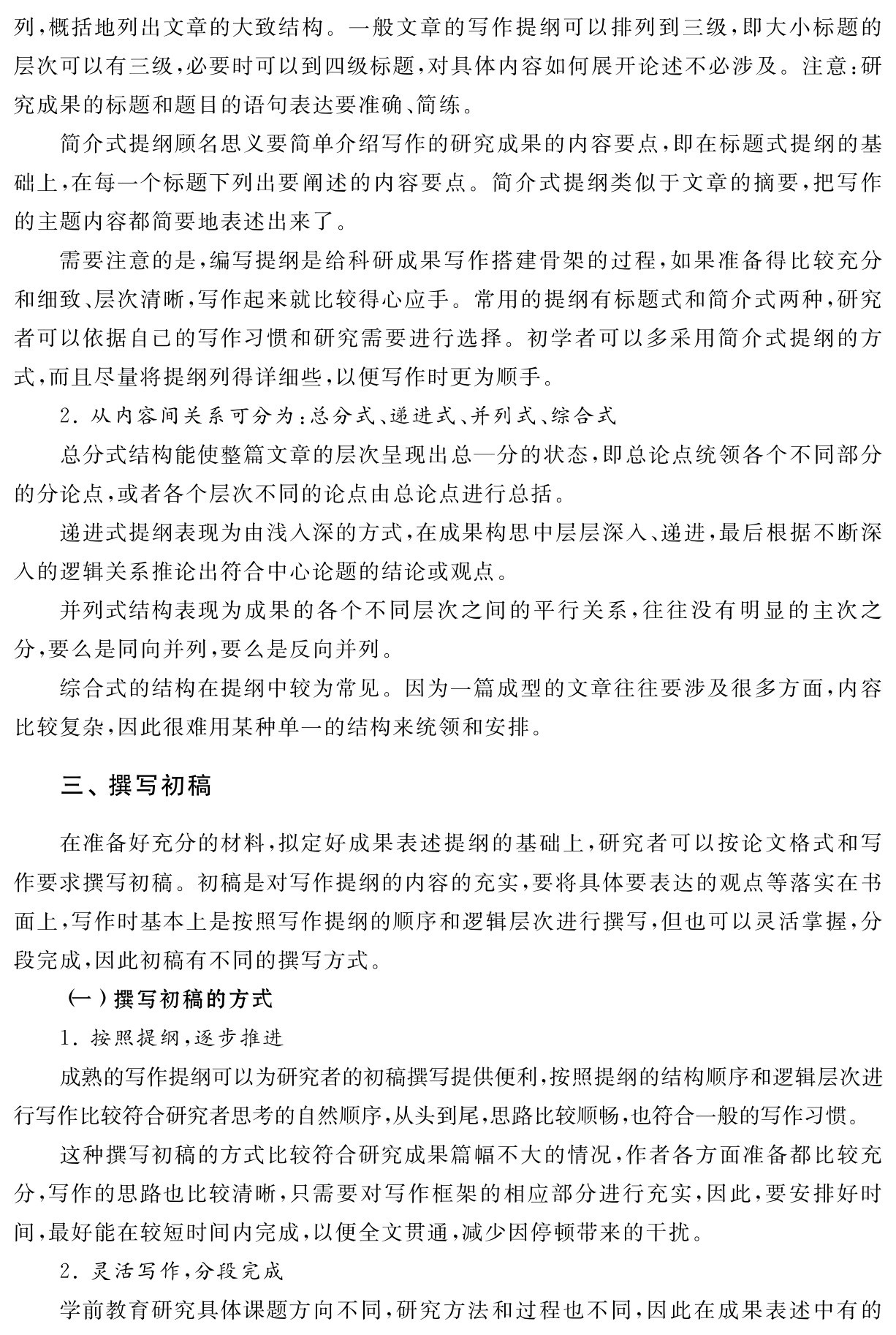 列，概括地列出文章的大致结构。一般文章的写作提纲可以排列到三级，即大小标题的层次可以有三级，必要时可以到四级标题，对具体内容如何展开论述不必涉及。注意：研究成果的标题和题目的语句表达要准确、简练。
简介式提纲顾名思义要简单介绍写作的研究成果的内容要点，即在标题式提纲的基础上，在每一个标题下列出要阐述的内容要点。简介式提纲类似于文章的摘要，把写作的主题内容都简要地表述出来了。
需要注意的是，编写提纲是给科研成果写作搭建骨架的过程，如果准备得比较充分和细致、层次清晰，写作起来就比较得心应手。常用的提纲有标题式和简介式两种，研究者可以依据自己的写作习惯和研究需要进行选择。初学者可以多采用简介式提纲的方式，而且尽量将提纲列得详细些，以便写作时更为顺手。
2．从内容间关系可分为：总分式、递进式、并列式、综合式
总分式结构能使整篇文章的层次呈现出总—分的状态，即总论点统领各个不同部分的分论点，或者各个层次不同的论点由总论点进行总括。
递进式提纲表现为由浅入深的方式，在成果构思中层层深入、递进，最后根据不断深入的逻辑关系推论出符合中心论题的结论或观点。
并列式结构表现为成果的各个不同层次之间的平行关系，往往没有明显的主次之分，要么是同向并列，要么是反向并列。
综合式的结构在提纲中较为常见。因为一篇成型的文章往往要涉及很多方面，内容比较复杂，因此很难用某种单一的结构来统领和安排。三、撰写初稿在准备好充分的材料，拟定好成果表述提纲的基础上，研究者可以按论文格式和写作要求撰写初稿。初稿是对写作提纲的内容的充实，要将具体要表达的观点等落实在书面上，写作时基本上是按照写作提纲的顺序和逻辑层次进行撰写，但也可以灵活掌握，分段完成，因此初稿有不同的撰写方式。
（一）撰写初稿的方式
1．按照提纲，逐步推进
成熟的写作提纲可以为研究者的初稿撰写提供便利，按照提纲的结构顺序和逻辑层次进行写作比较符合研究者思考的自然顺序，从头到尾，思路比较顺畅，也符合一般的写作习惯。
这种撰写初稿的方式比较符合研究成果篇幅不大的情况，作者各方面准备都比较充分，写作的思路也比较清晰，只需要对写作框架的相应部分进行充实，因此，要安排好时间，最好能在较短时间内完成，以便全文贯通，减少因停顿带来的干扰。
2．灵活写作，分段完成
学前教育研究具体课题方向不同，研究方法和过程也不同，因此在成果表述中有的