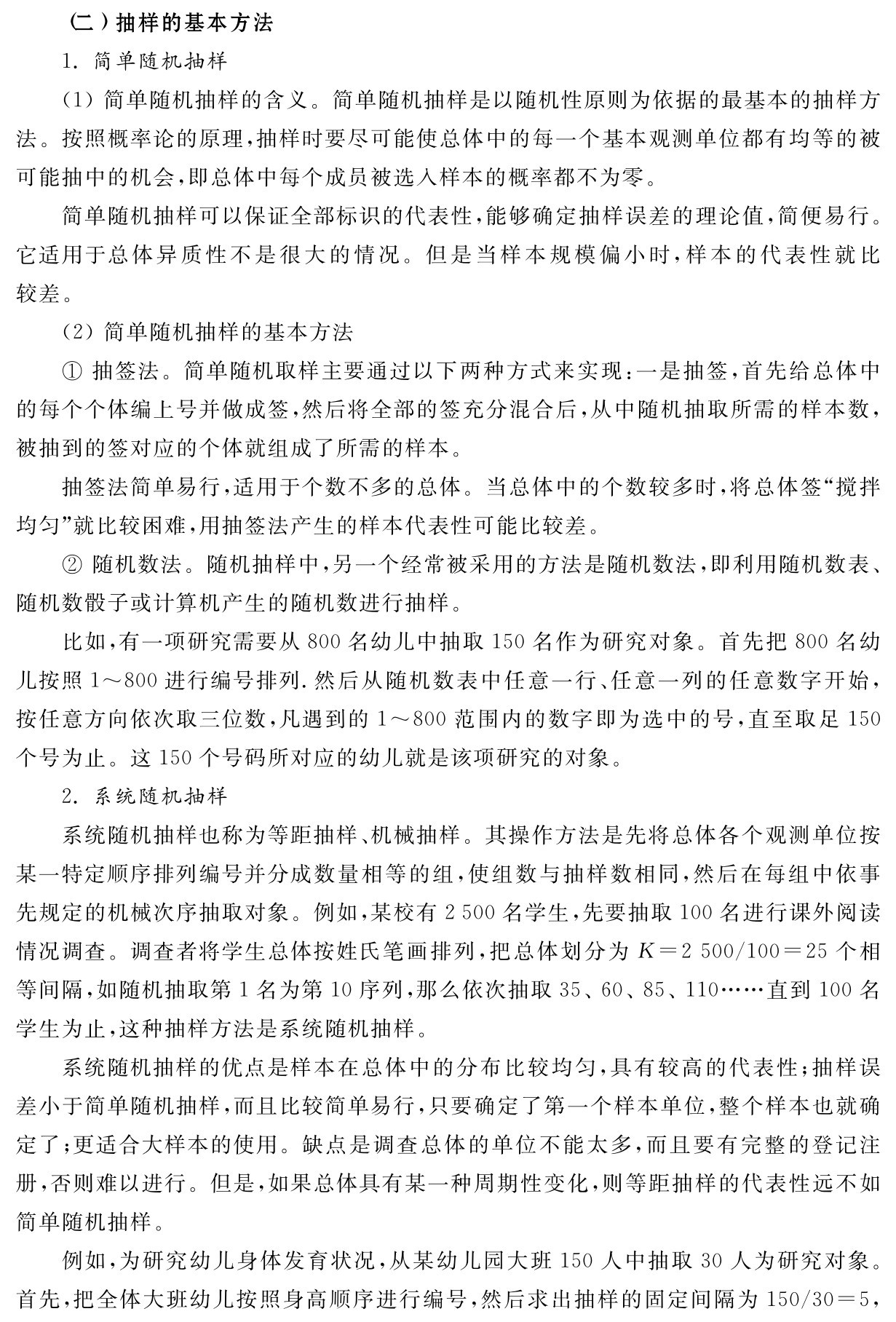（二）抽样的基本方法
1．简单随机抽样
（1）简单随机抽样的含义。简单随机抽样是以随机性原则为依据的最基本的抽样方法。按照概率论的原理，抽样时要尽可能使总体中的每一个基本观测单位都有均等的被可能抽中的机会，即总体中每个成员被选入样本的概率都不为零。
简单随机抽样可以保证全部标识的代表性，能够确定抽样误差的理论值，简便易行。它适用于总体异质性不是很大的情况。但是当样本规模偏小时，样本的代表性就比较差。
（2）简单随机抽样的基本方法
①抽签法。简单随机取样主要通过以下两种方式来实现：一是抽签，首先给总体中的每个个体编上号并做成签，然后将全部的签充分混合后，从中随机抽取所需的样本数，被抽到的签对应的个体就组成了所需的样本。
抽签法简单易行，适用于个数不多的总体。当总体中的个数较多时，将总体签“搅拌均匀”就比较困难，用抽签法产生的样本代表性可能比较差。
②随机数法。随机抽样中，另一个经常被采用的方法是随机数法，即利用随机数表、随机数骰子或计算机产生的随机数进行抽样。
比如，有一项研究需要从800名幼儿中抽取150名作为研究对象。首先把800名幼儿按照1～800进行编号排列．然后从随机数表中任意一行、任意一列的任意数字开始，按任意方向依次取三位数，凡遇到的1～800范围内的数字即为选中的号，直至取足150个号为止。这150个号码所对应的幼儿就是该项研究的对象。
2．系统随机抽样
系统随机抽样也称为等距抽样、机械抽样。其操作方法是先将总体各个观测单位按某一特定顺序排列编号并分成数量相等的组，使组数与抽样数相同，然后在每组中依事先规定的机械次序抽取对象。例如，某校有2 500名学生，先要抽取100名进行课外阅读情况调查。调查者将学生总体按姓氏笔画排列，把总体划分为K＝2 500／100＝25个相等间隔，如随机抽取第1名为第10序列，那么依次抽取35、60、85、110……直到100名学生为止，这种抽样方法是系统随机抽样。
系统随机抽样的优点是样本在总体中的分布比较均匀，具有较高的代表性；抽样误差小于简单随机抽样，而且比较简单易行，只要确定了第一个样本单位，整个样本也就确定了；更适合大样本的使用。缺点是调查总体的单位不能太多，而且要有完整的登记注册，否则难以进行。但是，如果总体具有某一种周期性变化，则等距抽样的代表性远不如简单随机抽样。
例如，为研究幼儿身体发育状况，从某幼儿园大班150人中抽取30人为研究对象。首先，把全体大班幼儿按照身高顺序进行编号，然后求出抽样的固定间隔为150／30＝5，