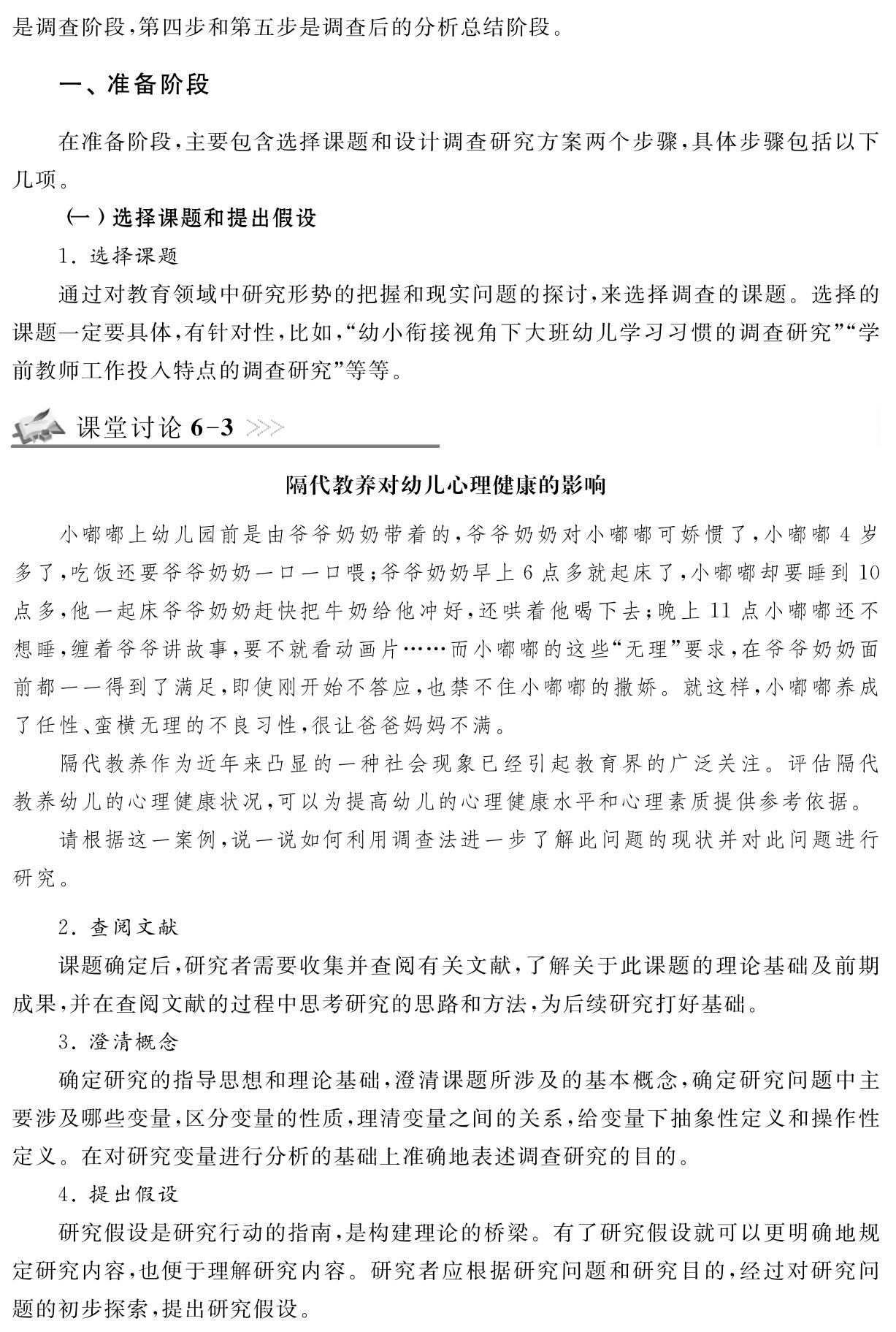 是调查阶段，第四步和第五步是调查后的分析总结阶段。一、准备阶段在准备阶段，主要包含选择课题和设计调查研究方案两个步骤，具体步骤包括以下几项。
（一）选择课题和提出假设
1．选择课题
通过对教育领域中研究形势的把握和现实问题的探讨，来选择调查的课题。选择的课题一定要具体，有针对性，比如，“幼小衔接视角下大班幼儿学习习惯的调查研究”“学前教师工作投入特点的调查研究”等等。课堂讨论6 3隔代教养对幼儿心理健康的影响小嘟嘟上幼儿园前是由爷爷奶奶带着的，爷爷奶奶对小嘟嘟可娇惯了，小嘟嘟4岁多了，吃饭还要爷爷奶奶一口一口喂；爷爷奶奶早上6点多就起床了，小嘟嘟却要睡到10点多，他一起床爷爷奶奶赶快把牛奶给他冲好，还哄着他喝下去；晚上11点小嘟嘟还不想睡，缠着爷爷讲故事，要不就看动画片……而小嘟嘟的这些“无理”要求，在爷爷奶奶面前都一一得到了满足，即使刚开始不答应，也禁不住小嘟嘟的撒娇。就这样，小嘟嘟养成了任性、蛮横无理的不良习性，很让爸爸妈妈不满。
隔代教养作为近年来凸显的一种社会现象已经引起教育界的广泛关注。评估隔代教养幼儿的心理健康状况，可以为提高幼儿的心理健康水平和心理素质提供参考依据。
请根据这一案例，说一说如何利用调查法进一步了解此问题的现状并对此问题进行研究。2．查阅文献
课题确定后，研究者需要收集并查阅有关文献，了解关于此课题的理论基础及前期成果，并在查阅文献的过程中思考研究的思路和方法，为后续研究打好基础。
3．澄清概念
确定研究的指导思想和理论基础，澄清课题所涉及的基本概念，确定研究问题中主要涉及哪些变量，区分变量的性质，理清变量之间的关系，给变量下抽象性定义和操作性定义。在对研究变量进行分析的基础上准确地表述调查研究的目的。
4．提出假设
研究假设是研究行动的指南，是构建理论的桥梁。有了研究假设就可以更明确地规定研究内容，也便于理解研究内容。研究者应根据研究问题和研究目的，经过对研究问题的初步探索，提出研究假设。