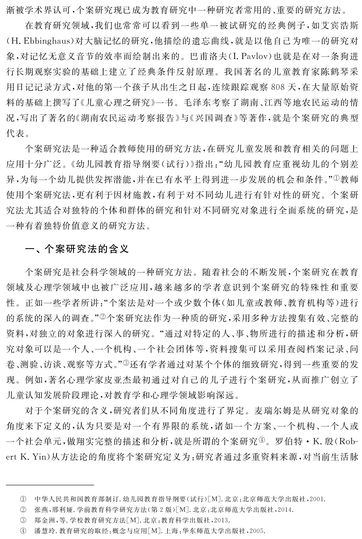 渐被学术界认可，个案研究现已成为教育研究中一种研究者常用的、重要的研究方法。
在教育研究领域，我们也常常可以看到一些单一被试研究的经典例子，如艾宾浩斯（H．Ebbinghaus）对大脑记忆的研究，他描绘的遗忘曲线，就是以他自己为唯一的研究对象，对记忆无意义音节的效率而绘制出来的。巴甫洛夫（I．Pavlov）也就是在对一条狗进行长期观察实验的基础上建立了经典条件反射原理。我国著名的儿童教育家陈鹤琴采用日记记录方式，对他的第一个孩子从出生之日起，连续跟踪观察808天，在大量原始资料的基础上撰写了《儿童心理之研究》一书。毛泽东考察了湖南、江西等地农民运动的情况，写出了著名的《湖南农民运动考察报告》与《兴国调查》等著作，就是个案研究的典型代表。
个案研究法是一种适合教师使用的研究方法，在研究儿童发展和教育相关的问题上应用十分广泛。《幼儿园教育指导纲要（试行）》指出：“幼儿园教育应重视幼儿的个别差异，为每一个幼儿提供发挥潜能，并在已有水平上得到进一步发展的机会和条件。”①教师使用个案研究法，更有利于因材施教，有利于对不同幼儿进行有针对性的研究。个案研究法尤其适合对独特的个体和群体的研究和针对不同研究对象进行全面系统的研究，是一种有着独特价值意义的研究方法。一、个案研究法的含义个案研究是社会科学领域的一种研究方法。随着社会的不断发展，个案研究在教育领域及心理学领域中也被广泛应用，越来越多的学者意识到个案研究的特殊性和重要性。正如一些学者所讲：“个案法是对一个或少数个体（如儿童或教师、教育机构等）进行的系统的深入的调查。”②个案研究法作为一种质的研究，采用多种方法搜集有效、完整的资料，对独立的对象进行深入的研究。“通过对特定的人、事、物所进行的描述和分析，研究对象可以是一个人、一个机构、一个社会团体等，资料搜集可以采用查阅档案记录、问卷、测验、访谈、观察等方式。”③还有学者通过对某个个体的细致研究，得到一些重要的发现。例如，著名心理学家皮亚杰最初通过对自己的儿子进行个案研究，从而推广创立了儿童认知发展阶段理论，对教育学和心理学领域影响深远。
对于个案研究的含义，研究者们从不同角度进行了界定。麦瑞尔姆是从研究对象的角度来下定义的，认为只要是对一个有界限的系统，诸如一个方案、一个机构、一个人或一个社会单元，做翔实完整的描述和分析，就是所谓的个案研究④。罗伯特·K．殷（Rob－ert K．Yin）从方法论的角度将个案研究定义为：研究者通过多重资料来源，对当前生活脉①②③④中华人民共和国教育部制订．幼儿园教育指导纲要（试行）［M］．北京：北京师范大学出版社，2001．张燕，邢利娅．学前教育科学研究方法（第2版）［M］．北京：北京师范大学出版社，2014．
郑金洲，等．学校教育研究方法［M］．北京：教育科学出版社，2013．
潘慧玲．教育研究的取经：概念与应用［M］．上海：华东师范大学出版社，2005．
