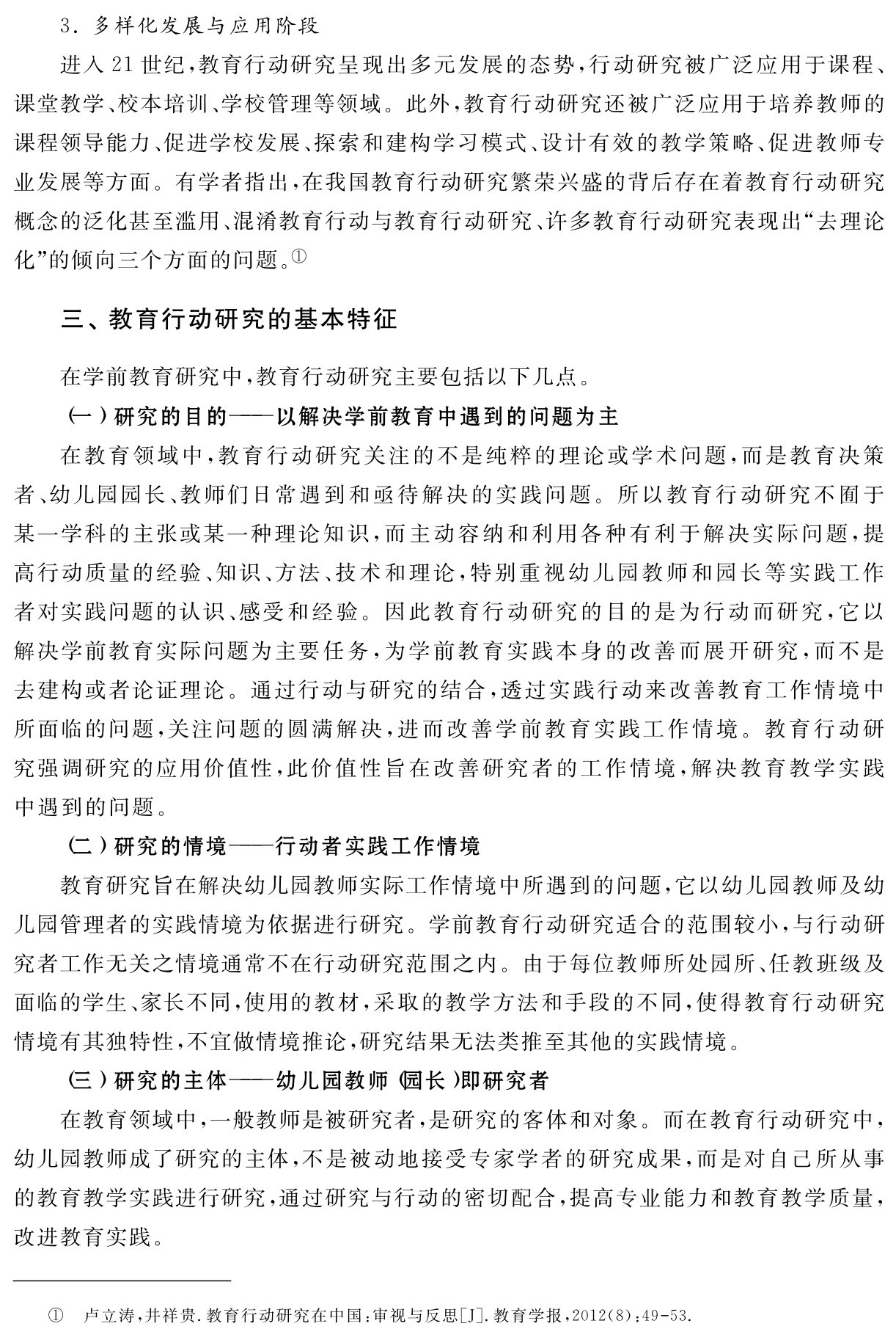 3．多样化发展与应用阶段
进入21世纪，教育行动研究呈现出多元发展的态势，行动研究被广泛应用于课程、课堂教学、校本培训、学校管理等领域。此外，教育行动研究还被广泛应用于培养教师的课程领导能力、促进学校发展、探索和建构学习模式、设计有效的教学策略、促进教师专业发展等方面。有学者指出，在我国教育行动研究繁荣兴盛的背后存在着教育行动研究概念的泛化甚至滥用、混淆教育行动与教育行动研究、许多教育行动研究表现出“去理论化”的倾向三个方面的问题。①三、教育行动研究的基本特征在学前教育研究中，教育行动研究主要包括以下几点。
（一）研究的目的——以解决学前教育中遇到的问题为主
在教育领域中，教育行动研究关注的不是纯粹的理论或学术问题，而是教育决策者、幼儿园园长、教师们日常遇到和亟待解决的实践问题。所以教育行动研究不囿于某一学科的主张或某一种理论知识，而主动容纳和利用各种有利于解决实际问题，提高行动质量的经验、知识、方法、技术和理论，特别重视幼儿园教师和园长等实践工作者对实践问题的认识、感受和经验。因此教育行动研究的目的是为行动而研究，它以解决学前教育实际问题为主要任务，为学前教育实践本身的改善而展开研究，而不是去建构或者论证理论。通过行动与研究的结合，透过实践行动来改善教育工作情境中所面临的问题，关注问题的圆满解决，进而改善学前教育实践工作情境。教育行动研究强调研究的应用价值性，此价值性旨在改善研究者的工作情境，解决教育教学实践中遇到的问题。
（二）研究的情境——行动者实践工作情境
教育研究旨在解决幼儿园教师实际工作情境中所遇到的问题，它以幼儿园教师及幼儿园管理者的实践情境为依据进行研究。学前教育行动研究适合的范围较小，与行动研究者工作无关之情境通常不在行动研究范围之内。由于每位教师所处园所、任教班级及面临的学生、家长不同，使用的教材，采取的教学方法和手段的不同，使得教育行动研究情境有其独特性，不宜做情境推论，研究结果无法类推至其他的实践情境。
（三）研究的主体——幼儿园教师（园长）即研究者
在教育领域中，一般教师是被研究者，是研究的客体和对象。而在教育行动研究中，幼儿园教师成了研究的主体，不是被动地接受专家学者的研究成果，而是对自己所从事的教育教学实践进行研究，通过研究与行动的密切配合，提高专业能力和教育教学质量，改进教育实践。① 卢立涛，井祥贵．教育行动研究在中国：审视与反思［J］．教育学报，2012（8）：49 53．