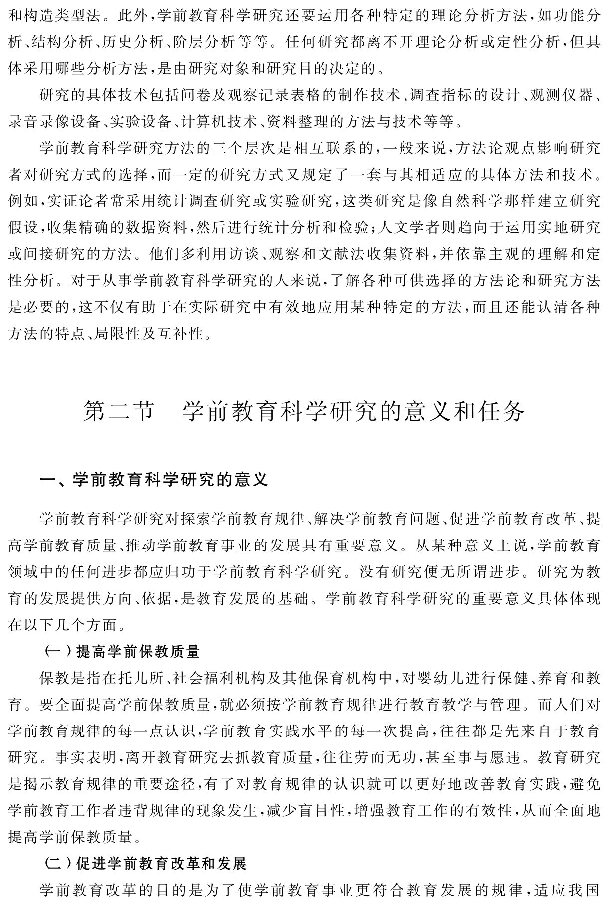 和构造类型法。此外，学前教育科学研究还要运用各种特定的理论分析方法，如功能分析、结构分析、历史分析、阶层分析等等。任何研究都离不开理论分析或定性分析，但具体采用哪些分析方法，是由研究对象和研究目的决定的。
研究的具体技术包括问卷及观察记录表格的制作技术、调查指标的设计、观测仪器、录音录像设备、实验设备、计算机技术、资料整理的方法与技术等等。
学前教育科学研究方法的三个层次是相互联系的，一般来说，方法论观点影响研究者对研究方式的选择，而一定的研究方式又规定了一套与其相适应的具体方法和技术。例如，实证论者常采用统计调查研究或实验研究，这类研究是像自然科学那样建立研究假设，收集精确的数据资料，然后进行统计分析和检验；人文学者则趋向于运用实地研究或间接研究的方法。他们多利用访谈、观察和文献法收集资料，并依靠主观的理解和定性分析。对于从事学前教育科学研究的人来说，了解各种可供选择的方法论和研究方法是必要的，这不仅有助于在实际研究中有效地应用某种特定的方法，而且还能认清各种方法的特点、局限性及互补性。第二节 学前教育科学研究的意义和任务一、学前教育科学研究的意义学前教育科学研究对探索学前教育规律、解决学前教育问题、促进学前教育改革、提高学前教育质量、推动学前教育事业的发展具有重要意义。从某种意义上说，学前教育领域中的任何进步都应归功于学前教育科学研究。没有研究便无所谓进步。研究为教育的发展提供方向、依据，是教育发展的基础。学前教育科学研究的重要意义具体体现在以下几个方面。
（一）提高学前保教质量
保教是指在托儿所、社会福利机构及其他保育机构中，对婴幼儿进行保健、养育和教育。要全面提高学前保教质量，就必须按学前教育规律进行教育教学与管理。而人们对学前教育规律的每一点认识，学前教育实践水平的每一次提高，往往都是先来自于教育研究。事实表明，离开教育研究去抓教育质量，往往劳而无功，甚至事与愿违。教育研究是揭示教育规律的重要途径，有了对教育规律的认识就可以更好地改善教育实践，避免学前教育工作者违背规律的现象发生，减少盲目性，增强教育工作的有效性，从而全面地提高学前保教质量。
（二）促进学前教育改革和发展
学前教育改革的目的是为了使学前教育事业更符合教育发展的规律，适应我国