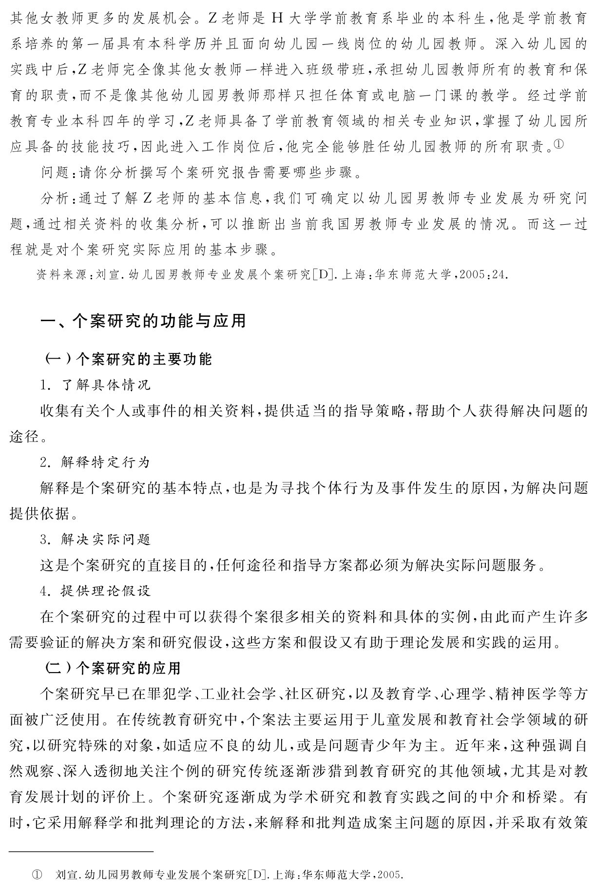 其他女教师更多的发展机会。Z老师是H大学学前教育系毕业的本科生，他是学前教育系培养的第一届具有本科学历并且面向幼儿园一线岗位的幼儿园教师。深入幼儿园的实践中后，Z老师完全像其他女教师一样进入班级带班，承担幼儿园教师所有的教育和保育的职责，而不是像其他幼儿园男教师那样只担任体育或电脑一门课的教学。经过学前教育专业本科四年的学习，Z老师具备了学前教育领域的相关专业知识，掌握了幼儿园所应具备的技能技巧，因此进入工作岗位后，他完全能够胜任幼儿园教师的所有职责。①
问题：请你分析撰写个案研究报告需要哪些步骤。
分析：通过了解Z老师的基本信息，我们可确定以幼儿园男教师专业发展为研究问题，通过相关资料的收集分析，可以推断出当前我国男教师专业发展的情况。而这一过程就是对个案研究实际应用的基本步骤。资料来源：刘宣．幼儿园男教师专业发展个案研究［D］．上海：华东师范大学，2005：24．一、个案研究的功能与应用（一）个案研究的主要功能
1．了解具体情况
收集有关个人或事件的相关资料，提供适当的指导策略，帮助个人获得解决问题的途径。
2．解释特定行为
解释是个案研究的基本特点，也是为寻找个体行为及事件发生的原因，为解决问题提供依据。
3．解决实际问题
这是个案研究的直接目的，任何途径和指导方案都必须为解决实际问题服务。
4．提供理论假设
在个案研究的过程中可以获得个案很多相关的资料和具体的实例，由此而产生许多需要验证的解决方案和研究假设，这些方案和假设又有助于理论发展和实践的运用。
（二）个案研究的应用
个案研究早已在罪犯学、工业社会学、社区研究，以及教育学、心理学、精神医学等方面被广泛使用。在传统教育研究中，个案法主要运用于儿童发展和教育社会学领域的研究，以研究特殊的对象，如适应不良的幼儿，或是问题青少年为主。近年来，这种强调自然观察、深入透彻地关注个例的研究传统逐渐涉猎到教育研究的其他领域，尤其是对教育发展计划的评价上。个案研究逐渐成为学术研究和教育实践之间的中介和桥梁。有时，它采用解释学和批判理论的方法，来解释和批判造成案主问题的原因，并采取有效策① 刘宣．幼儿园男教师专业发展个案研究［D］．上海：华东师范大学，2005．
