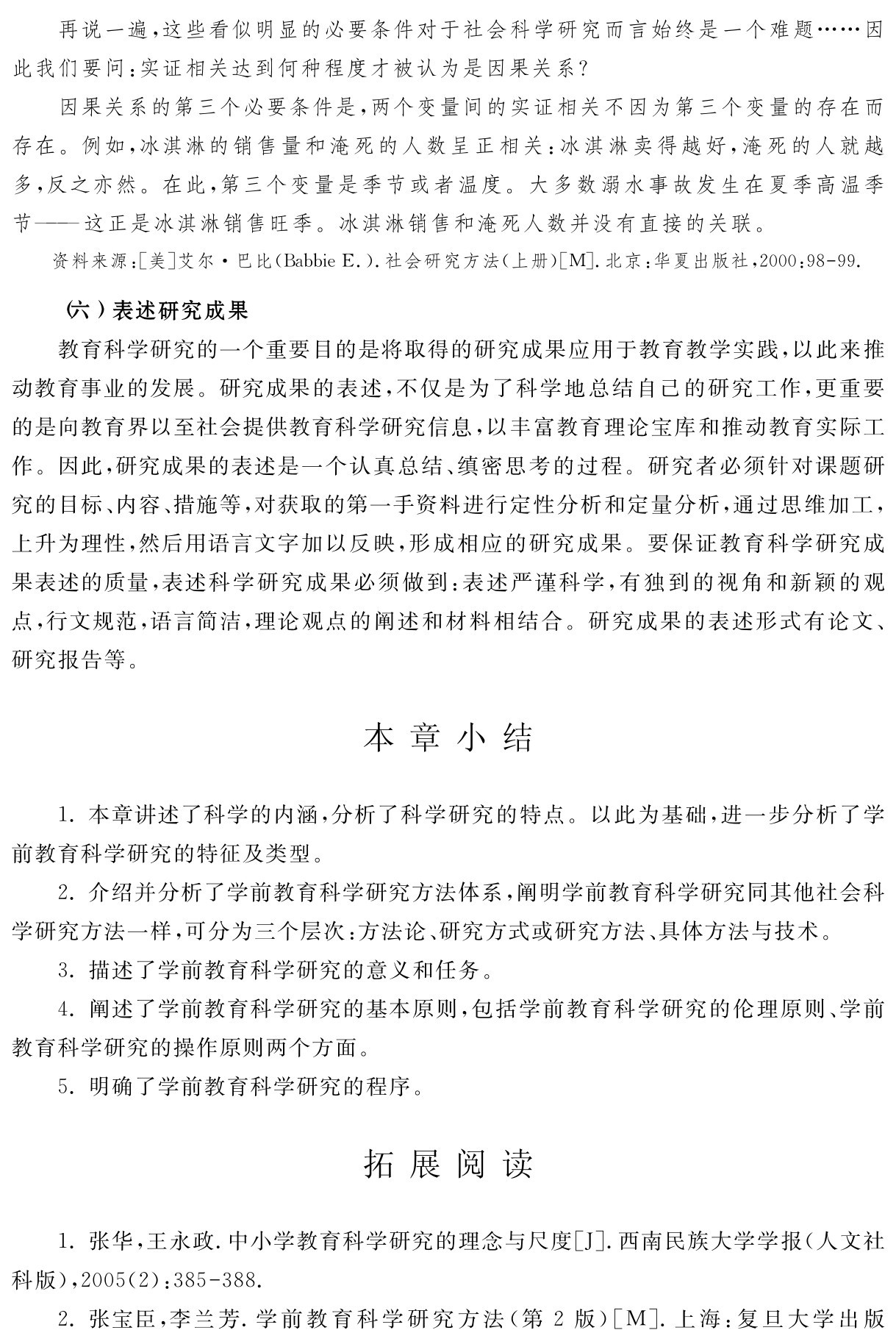 再说一遍，这些看似明显的必要条件对于社会科学研究而言始终是一个难题……因此我们要问：实证相关达到何种程度才被认为是因果关系？
因果关系的第三个必要条件是，两个变量间的实证相关不因为第三个变量的存在而存在。例如，冰淇淋的销售量和淹死的人数呈正相关：冰淇淋卖得越好，淹死的人就越多，反之亦然。在此，第三个变量是季节或者温度。大多数溺水事故发生在夏季高温季节——这正是冰淇淋销售旺季。冰淇淋销售和淹死人数并没有直接的关联。资料来源：［美］艾尔·巴比（Babbie E．）．社会研究方法（上册）［M］．北京：华夏出版社，2000：98 99． （六）表述研究成果
教育科学研究的一个重要目的是将取得的研究成果应用于教育教学实践，以此来推动教育事业的发展。研究成果的表述，不仅是为了科学地总结自己的研究工作，更重要的是向教育界以至社会提供教育科学研究信息，以丰富教育理论宝库和推动教育实际工作。因此，研究成果的表述是一个认真总结、缜密思考的过程。研究者必须针对课题研究的目标、内容、措施等，对获取的第一手资料进行定性分析和定量分析，通过思维加工，上升为理性，然后用语言文字加以反映，形成相应的研究成果。要保证教育科学研究成果表述的质量，表述科学研究成果必须做到：表述严谨科学，有独到的视角和新颖的观点，行文规范，语言简洁，理论观点的阐述和材料相结合。研究成果的表述形式有论文、研究报告等。本章小结1．本章讲述了科学的内涵，分析了科学研究的特点。以此为基础，进一步分析了学前教育科学研究的特征及类型。
2．介绍并分析了学前教育科学研究方法体系，阐明学前教育科学研究同其他社会科学研究方法一样，可分为三个层次：方法论、研究方式或研究方法、具体方法与技术。
3．描述了学前教育科学研究的意义和任务。
4．阐述了学前教育科学研究的基本原则，包括学前教育科学研究的伦理原则、学前教育科学研究的操作原则两个方面。
5．明确了学前教育科学研究的程序。拓展阅读1．张华，王永政．中小学教育科学研究的理念与尺度［J］．西南民族大学学报（人文社科版），2005（2）：385 388． 
2．张宝臣，李兰芳．学前教育科学研究方法（第2版）［M］．上海：复旦大学出版
