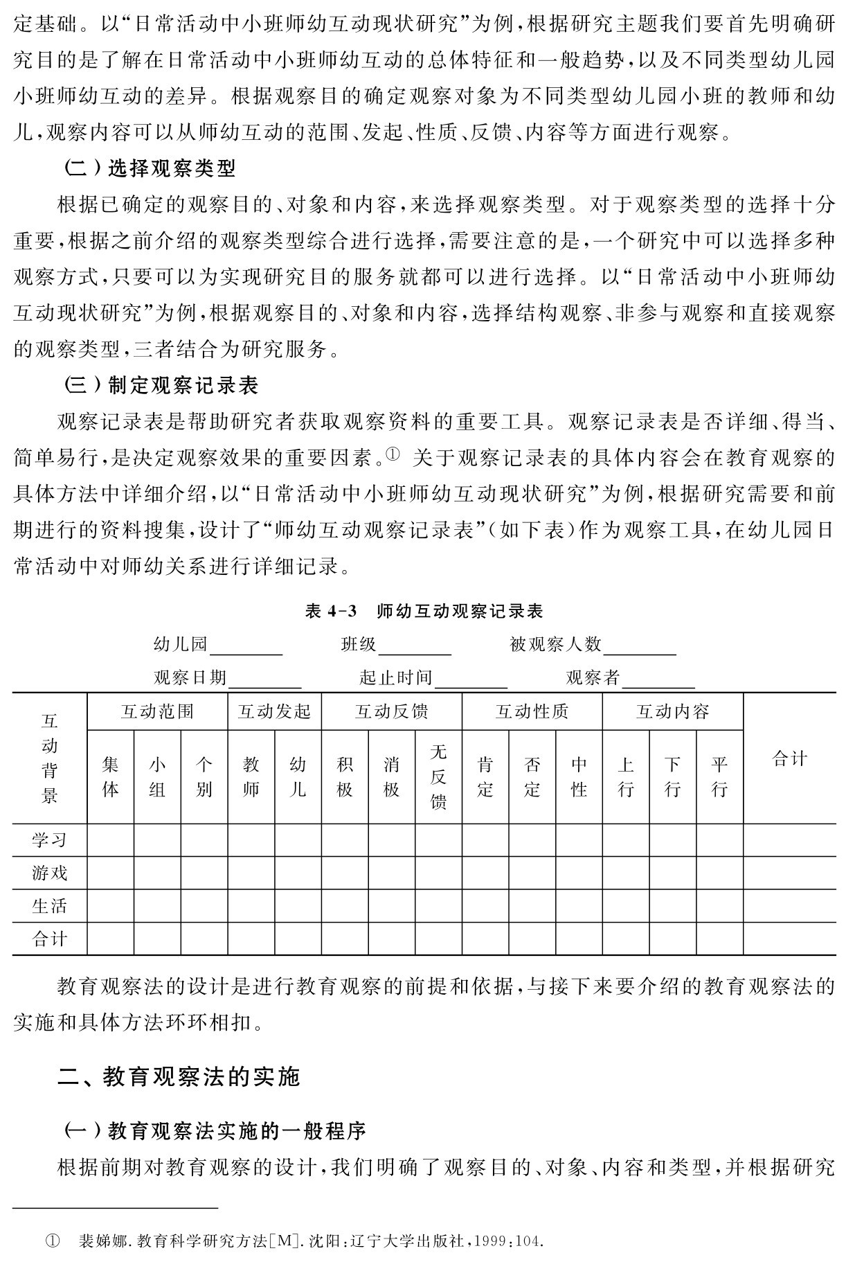 定基础。以“日常活动中小班师幼互动现状研究”为例，根据研究主题我们要首先明确研究目的是了解在日常活动中小班师幼互动的总体特征和一般趋势，以及不同类型幼儿园小班师幼互动的差异。根据观察目的确定观察对象为不同类型幼儿园小班的教师和幼儿，观察内容可以从师幼互动的范围、发起、性质、反馈、内容等方面进行观察。
（二）选择观察类型
根据已确定的观察目的、对象和内容，来选择观察类型。对于观察类型的选择十分重要，根据之前介绍的观察类型综合进行选择，需要注意的是，一个研究中可以选择多种观察方式，只要可以为实现研究目的服务就都可以进行选择。以“日常活动中小班师幼互动现状研究”为例，根据观察目的、对象和内容，选择结构观察、非参与观察和直接观察的观察类型，三者结合为研究服务。
（三）制定观察记录表
观察记录表是帮助研究者获取观察资料的重要工具。观察记录表是否详细、得当、简单易行，是决定观察效果的重要因素。① 关于观察记录表的具体内容会在教育观察的具体方法中详细介绍，以“日常活动中小班师幼互动现状研究”为例，根据研究需要和前期进行的资料搜集，设计了“师幼互动观察记录表”（如下表）作为观察工具，在幼儿园日常活动中对师幼关系进行详细记录。表4 3 师幼互动观察记录表
幼儿园 班级 被观察人数
观察日期 起止时间 观察者互动背景互动范围 互动发起 互动反馈 互动性质 互动内容集体小组个别教师幼儿积极消极无反馈肯定否定合计生活游戏学习中性上行下行平行合计教育观察法的设计是进行教育观察的前提和依据，与接下来要介绍的教育观察法的实施和具体方法环环相扣。二、教育观察法的实施（一）教育观察法实施的一般程序
根据前期对教育观察的设计，我们明确了观察目的、对象、内容和类型，并根据研究① 裴娣娜．教育科学研究方法［M］．沈阳：辽宁大学出版社，1999：104．