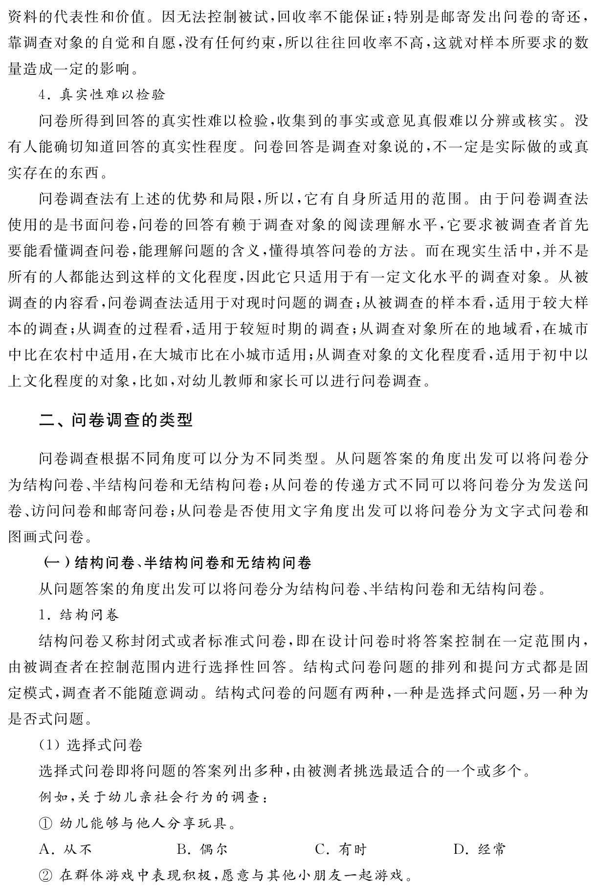 资料的代表性和价值。因无法控制被试，回收率不能保证；特别是邮寄发出问卷的寄还，靠调查对象的自觉和自愿，没有任何约束，所以往往回收率不高，这就对样本所要求的数量造成一定的影响。
4．真实性难以检验
问卷所得到回答的真实性难以检验，收集到的事实或意见真假难以分辨或核实。没有人能确切知道回答的真实性程度。问卷回答是调查对象说的，不一定是实际做的或真实存在的东西。
问卷调查法有上述的优势和局限，所以，它有自身所适用的范围。由于问卷调查法使用的是书面问卷，问卷的回答有赖于调查对象的阅读理解水平，它要求被调查者首先要能看懂调查问卷，能理解问题的含义，懂得填答问卷的方法。而在现实生活中，并不是所有的人都能达到这样的文化程度，因此它只适用于有一定文化水平的调查对象。从被调查的内容看，问卷调查法适用于对现时问题的调查；从被调查的样本看，适用于较大样本的调查；从调查的过程看，适用于较短时期的调查；从调查对象所在的地域看，在城市中比在农村中适用，在大城市比在小城市适用；从调查对象的文化程度看，适用于初中以上文化程度的对象，比如，对幼儿教师和家长可以进行问卷调查。二、问卷调查的类型问卷调查根据不同角度可以分为不同类型。从问题答案的角度出发可以将问卷分为结构问卷、半结构问卷和无结构问卷；从问卷的传递方式不同可以将问卷分为发送问卷、访问问卷和邮寄问卷；从问卷是否使用文字角度出发可以将问卷分为文字式问卷和图画式问卷。
（一）结构问卷、半结构问卷和无结构问卷
从问题答案的角度出发可以将问卷分为结构问卷、半结构问卷和无结构问卷。
1．结构问卷
结构问卷又称封闭式或者标准式问卷，即在设计问卷时将答案控制在一定范围内，由被调查者在控制范围内进行选择性回答。结构式问卷问题的排列和提问方式都是固定模式，调查者不能随意调动。结构式问卷的问题有两种，一种是选择式问题，另一种为是否式问题。
（1）选择式问卷
选择式问卷即将问题的答案列出多种，由被测者挑选最适合的一个或多个。
例如，关于幼儿亲社会行为的调查：
①幼儿能够与他人分享玩具。
A．从不 B．偶尔 C．有时 D．经常
②在群体游戏中表现积极，愿意与其他小朋友一起游戏。