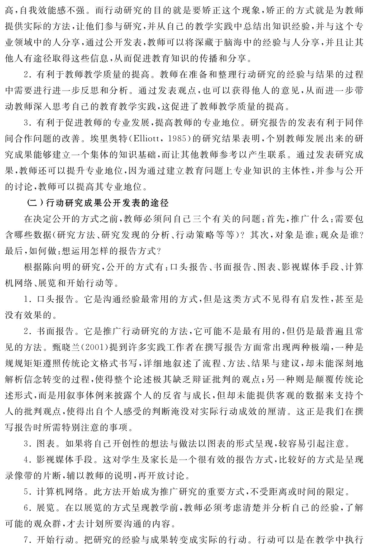 高，自我效能感不强。而行动研究的目的就是要矫正这个现象，矫正的方式就是为教师提供实际的方法，让他们参与研究，并从自己的教学实践中总结出知识经验，并与这个专业领域中的人分享，通过公开发表，教师可以将深藏于脑海中的经验与人分享，并且让其他人有途径取得这些信息，从而促进教育知识的传播和分享。
2．有利于教师教学质量的提高。教师在准备和整理行动研究的经验与结果的过程中需要进行进一步反思和分析。通过发表观点，也可以获得他人的意见，从而进一步带动教师深入思考自己的教育教学实践，这促进了教师教学质量的提高。
3．有利于促进教师的专业发展，提高教师的专业地位。研究报告的发表有利于同伴间合作问题的改善。埃里奥特（Elliott，1985）的研究结果表明，个别教师发展出来的研究成果能够建立一个集体的知识基础，而让其他教师参考以产生联系。通过发表研究成果，教师还可以提升专业地位，因为通过建立教育问题上专业知识的主体性，并参与公开的讨论，教师可以提高其专业地位。
（二）行动研究成果公开发表的途径
在决定公开的方式之前，教师必须问自己三个有关的问题：首先，推广什么：需要包含哪些数据（研究方法、研究发现的分析、行动策略等等）？其次，对象是谁：观众是谁？最后，如何做：想运用怎样的报告方式？
根据陈向明的研究，公开的方式有：口头报告、书面报告、图表、影视媒体手段、计算机网络、展览和开始行动等。
1．口头报告。它是沟通经验最常用的方式，但是这类方式不见得有启发性，甚至是没有效果的。
2．书面报告。它是推广行动研究的方法，它可能不是最有用的，但仍是最普遍且常见的方法。甄晓兰（2001）提到许多实践工作者在撰写报告方面常出现两种极端，一种是规规矩矩遵照传统论文格式书写，详细地叙述了流程、方法、结果与建议，却未能深刻地解析信念转变的过程，使得整个论述极其缺乏辩证批判的观点；另一种则是颠覆传统论述形式，而是用叙事体例来披露个人的反省与成长，但却未能提供客观的数据来支持个人的批判观点，使得出自个人感受的判断淹没对实际行动成效的厘清。这正是我们在撰写报告时所需特别注意的事项。
3．图表。如果将自己开创性的想法与做法以图表的形式呈现，较容易引起注意。
4．影视媒体手段。这对学生及家长是一个很有效的报告方式，比较好的方式是呈现录像带的片断，辅以教师的说明，再开放讨论。
5．计算机网络。此方法开始成为推广研究的重要方式，不受距离或时间的限定。
6．展览。在以展览的方式呈现教学前，教师必须考虑清楚并分析自己的经验，了解可能的观众群，才去计划所要沟通的内容。
7．开始行动。把研究的经验与成果转变成实际的行动。行动可以是在教学中执行
