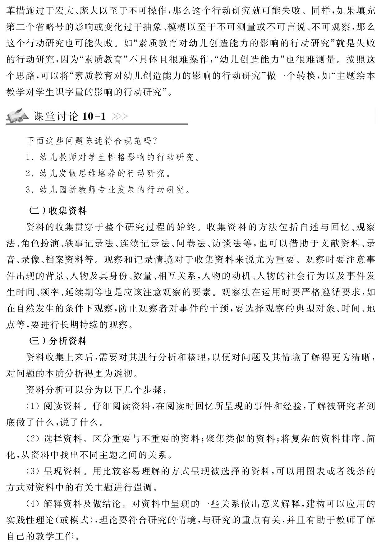 革措施过于宏大、庞大以至于不可操作，那么这个行动研究就可能失败。同样，如果填充第二个省略号的影响或变化过于抽象、模糊以至于不可测量或不可言说、不可观察，那么这个行动研究也可能失败。如“素质教育对幼儿创造能力的影响的行动研究”就是失败的行动研究，因为“素质教育”不具体且很难操作，“幼儿创造能力”也很难测量。按照这个思路，可以将“素质教育对幼儿创造能力的影响的行动研究”做一个转换，如“主题绘本教学对学生识字量的影响的行动研究”。课堂讨论10 1下面这些问题陈述符合规范吗？
1．幼儿教师对学生性格影响的行动研究。2．幼儿发散思维培养的行动研究。
3．幼儿园新教师专业发展的行动研究。（二）收集资料
资料的收集贯穿于整个研究过程的始终。收集资料的方法包括自述与回忆、观察法、角色扮演、轶事记录法、连续记录法、问卷法、访谈法等，也可以借助于文献资料、录音、录像、档案资料等。观察和记录情境对于收集资料来说尤为重要。观察时要注意事件出现的背景、人物及其身份、数量、相互关系，人物的动机、人物的社会行为以及事件发生时间、频率、延续期等也是应该注意观察的要素。观察法在运用时要严格遵循要求，如在自然发生的条件下观察，防止观察者对事件的干预，要选择观察的典型对象、时间、地点等，要进行长期持续的观察。
（三）分析资料
资料收集上来后，需要对其进行分析和整理，以便对问题及其情境了解得更为清晰，对问题的本质分析得更为透彻。
资料分析可以分为以下几个步骤：
（1）阅读资料。仔细阅读资料，在阅读时回忆所呈现的事件和经验，了解被研究者到底做了什么，说了什么。
（2）选择资料。区分重要与不重要的资料；聚集类似的资料；将复杂的资料排序、简化，从资料中找出不同主题之间的关系。
（3）呈现资料。用比较容易理解的方式呈现被选择的资料，可以用图表或者线条的方式对资料中的有关主题进行强调。
（4）解释资料及做结论。对资料中呈现的一些关系做出意义解释，建构可以应用的实践性理论（或模式），理论要符合研究的情境，与研究的重点有关，并且有助于教师了解自己的教学工作。