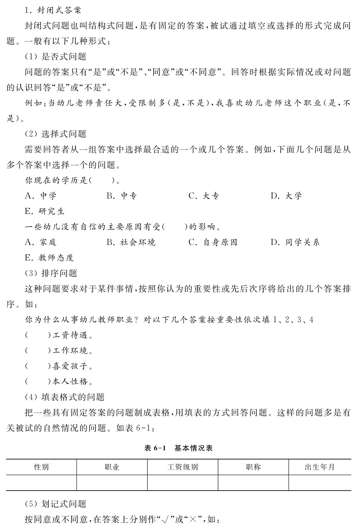 1．封闭式答案
封闭式问题也叫结构式问题，是有固定的答案，被试通过填空或选择的形式完成问题。一般有以下几种形式：
（1）是否式问题
问题的答案只有“是”或“不是”、“同意”或“不同意”。回答时根据实际情况或对问题的认识回答“是”或“不是”。
例如：当幼儿老师责任大，受限制多（是，不是），我喜欢幼儿老师这个职业（是，不是）。
（2）选择式问题
需要回答者从一组答案中选择最合适的一个或几个答案。例如，下面几个问题是从多个答案中选择一个的问题。
你现在的学历是（ ）。
A．中学 B．中专 C．大专 D．大学
E．研究生
一些幼儿没有自信的主要原因有受（ ）的影响。
A．家庭 B．社会环境 C．自身原因 D．同学关系
E．教师态度
（3）排序问题
这种问题要求对于某件事情，按照你认为的重要性或先后次序将给出的几个答案排序。如：
你为什么从事幼儿教师职业？对以下几个答案按重要性依次填1、2、3、4 
（ ）工资待遇。
（ ）工作环境。
（ ）喜爱孩子。
（ ）本人性格。
（4）填表格式的问题
把一些具有固定答案的问题制成表格，用填表的方式回答问题。这样的问题多是有关被试的自然情况的问题。如表6 1：表6 1 基本情况表性别 职业 工资级别 职称 出生年月 （5）划记式问题
按同意或不同意，在答案上分别作“√”或“×”，如：