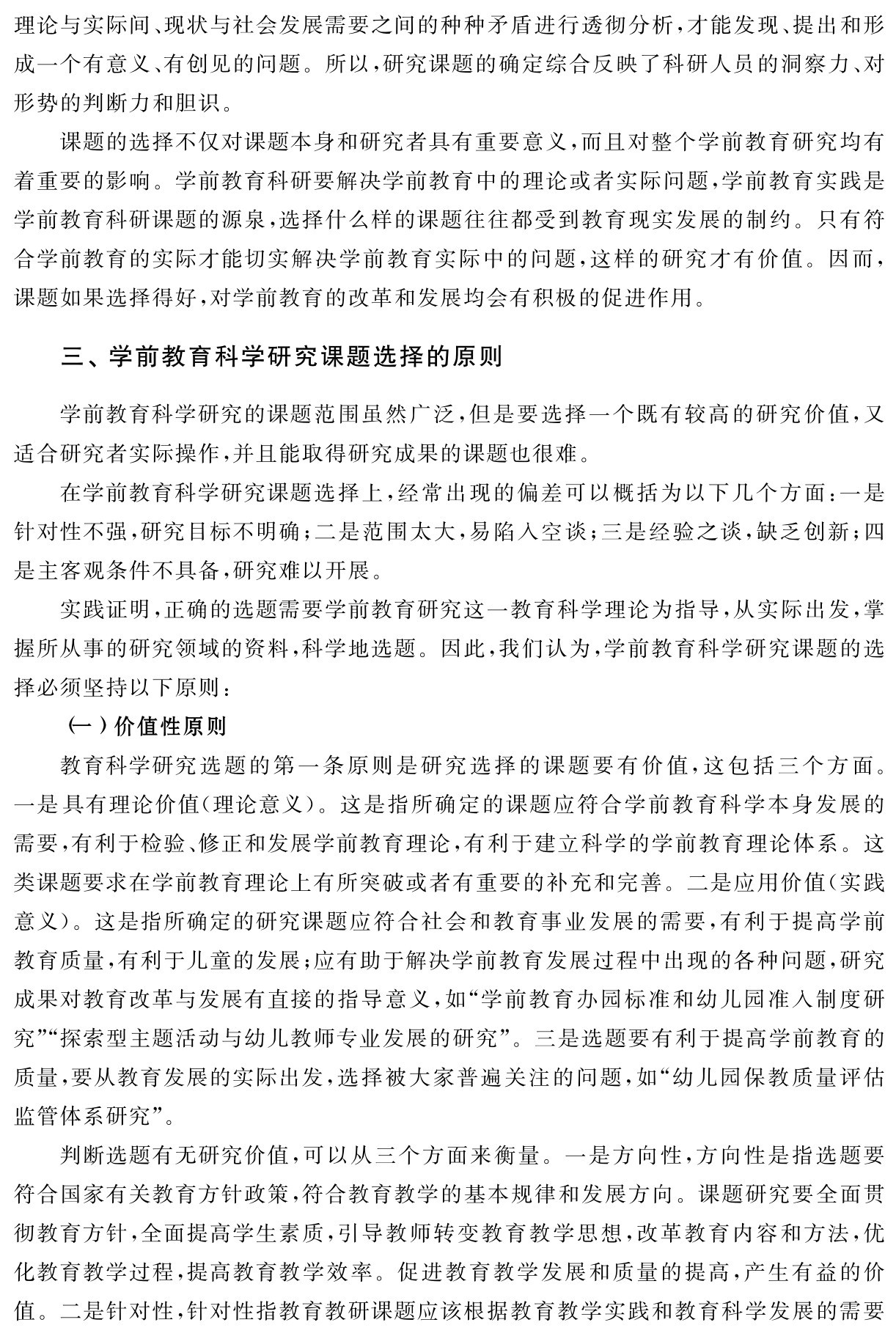 理论与实际间、现状与社会发展需要之间的种种矛盾进行透彻分析，才能发现、提出和形成一个有意义、有创见的问题。所以，研究课题的确定综合反映了科研人员的洞察力、对形势的判断力和胆识。
课题的选择不仅对课题本身和研究者具有重要意义，而且对整个学前教育研究均有着重要的影响。学前教育科研要解决学前教育中的理论或者实际问题，学前教育实践是学前教育科研课题的源泉，选择什么样的课题往往都受到教育现实发展的制约。只有符合学前教育的实际才能切实解决学前教育实际中的问题，这样的研究才有价值。因而，课题如果选择得好，对学前教育的改革和发展均会有积极的促进作用。三、学前教育科学研究课题选择的原则学前教育科学研究的课题范围虽然广泛，但是要选择一个既有较高的研究价值，又适合研究者实际操作，并且能取得研究成果的课题也很难。
在学前教育科学研究课题选择上，经常出现的偏差可以概括为以下几个方面：一是针对性不强，研究目标不明确；二是范围太大，易陷入空谈；三是经验之谈，缺乏创新；四是主客观条件不具备，研究难以开展。
实践证明，正确的选题需要学前教育研究这一教育科学理论为指导，从实际出发，掌握所从事的研究领域的资料，科学地选题。因此，我们认为，学前教育科学研究课题的选择必须坚持以下原则：
（一）价值性原则
教育科学研究选题的第一条原则是研究选择的课题要有价值，这包括三个方面。一是具有理论价值（理论意义）。这是指所确定的课题应符合学前教育科学本身发展的需要，有利于检验、修正和发展学前教育理论，有利于建立科学的学前教育理论体系。这类课题要求在学前教育理论上有所突破或者有重要的补充和完善。二是应用价值（实践意义）。这是指所确定的研究课题应符合社会和教育事业发展的需要，有利于提高学前教育质量，有利于儿童的发展；应有助于解决学前教育发展过程中出现的各种问题，研究成果对教育改革与发展有直接的指导意义，如“学前教育办园标准和幼儿园准入制度研究”“探索型主题活动与幼儿教师专业发展的研究”。三是选题要有利于提高学前教育的质量，要从教育发展的实际出发，选择被大家普遍关注的问题，如“幼儿园保教质量评估监管体系研究”。
判断选题有无研究价值，可以从三个方面来衡量。一是方向性，方向性是指选题要符合国家有关教育方针政策，符合教育教学的基本规律和发展方向。课题研究要全面贯彻教育方针，全面提高学生素质，引导教师转变教育教学思想，改革教育内容和方法，优化教育教学过程，提高教育教学效率。促进教育教学发展和质量的提高，产生有益的价值。二是针对性，针对性指教育教研课题应该根据教育教学实践和教育科学发展的需要