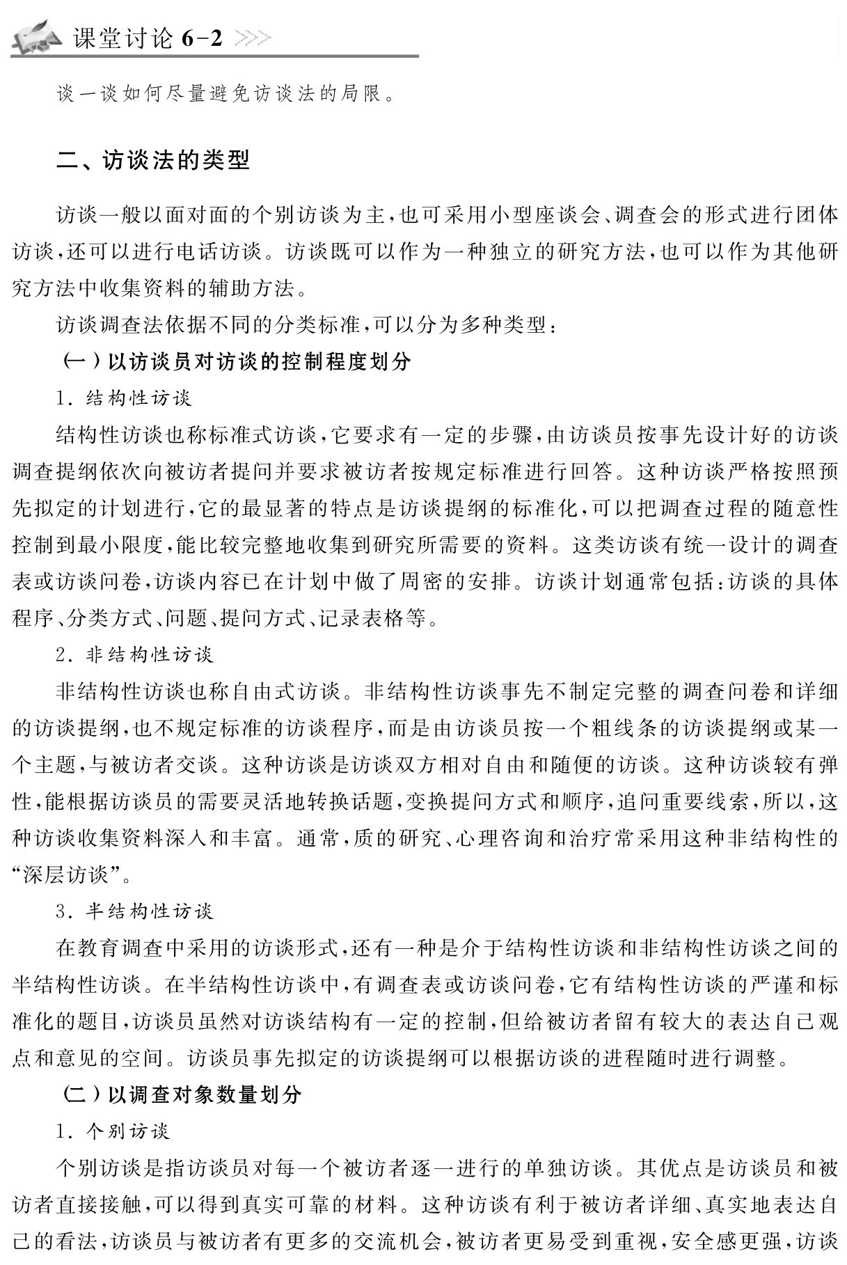 课堂讨论6 2谈一谈如何尽量避免访谈法的局限。二、访谈法的类型访谈一般以面对面的个别访谈为主，也可采用小型座谈会、调查会的形式进行团体访谈，还可以进行电话访谈。访谈既可以作为一种独立的研究方法，也可以作为其他研究方法中收集资料的辅助方法。
访谈调查法依据不同的分类标准，可以分为多种类型：
（一）以访谈员对访谈的控制程度划分
1．结构性访谈
结构性访谈也称标准式访谈，它要求有一定的步骤，由访谈员按事先设计好的访谈调查提纲依次向被访者提问并要求被访者按规定标准进行回答。这种访谈严格按照预先拟定的计划进行，它的最显著的特点是访谈提纲的标准化，可以把调查过程的随意性控制到最小限度，能比较完整地收集到研究所需要的资料。这类访谈有统一设计的调查表或访谈问卷，访谈内容已在计划中做了周密的安排。访谈计划通常包括：访谈的具体程序、分类方式、问题、提问方式、记录表格等。
2．非结构性访谈
非结构性访谈也称自由式访谈。非结构性访谈事先不制定完整的调查问卷和详细的访谈提纲，也不规定标准的访谈程序，而是由访谈员按一个粗线条的访谈提纲或某一个主题，与被访者交谈。这种访谈是访谈双方相对自由和随便的访谈。这种访谈较有弹性，能根据访谈员的需要灵活地转换话题，变换提问方式和顺序，追问重要线索，所以，这种访谈收集资料深入和丰富。通常，质的研究、心理咨询和治疗常采用这种非结构性的“深层访谈”。
3．半结构性访谈
在教育调查中采用的访谈形式，还有一种是介于结构性访谈和非结构性访谈之间的半结构性访谈。在半结构性访谈中，有调查表或访谈问卷，它有结构性访谈的严谨和标准化的题目，访谈员虽然对访谈结构有一定的控制，但给被访者留有较大的表达自己观点和意见的空间。访谈员事先拟定的访谈提纲可以根据访谈的进程随时进行调整。
（二）以调查对象数量划分
1．个别访谈
个别访谈是指访谈员对每一个被访者逐一进行的单独访谈。其优点是访谈员和被访者直接接触，可以得到真实可靠的材料。这种访谈有利于被访者详细、真实地表达自己的看法，访谈员与被访者有更多的交流机会，被访者更易受到重视，安全感更强，访谈