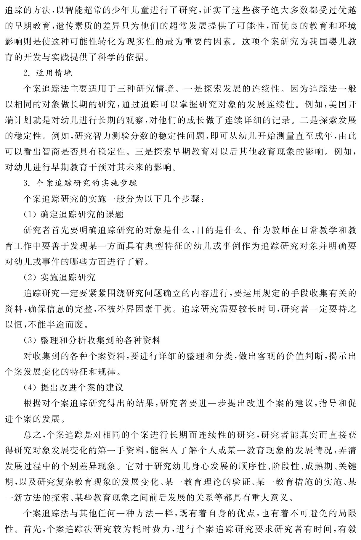 追踪的方法，以智能超常的少年儿童进行了研究，证实了这些孩子绝大多数都受过优越的早期教育，遗传素质的差异只为他们的超常发展提供了可能性，而优良的教育和环境影响则是使这种可能性转化为现实性的最为重要的因素。这项个案研究为我国婴儿教育的开发与实践提供了科学的依据。
2．适用情境
个案追踪法主要适用于三种研究情境。一是探索发展的连续性。因为追踪法一般以相同的对象做长期的研究，通过追踪可以掌握研究对象的发展连续性。例如，美国开端计划就是对幼儿进行长期的观察，对他们的成长做了连续详细的记录。二是探索发展的稳定性。例如，研究智力测验分数的稳定性问题，即可从幼儿开始测量直至成年，由此可以看出智商是否具有稳定性。三是探索早期教育对以后其他教育现象的影响。例如，对幼儿进行早期教育干预对其未来的影响。
3．个案追踪研究的实施步骤
个案追踪研究的实施一般分为以下几个步骤：
（1）确定追踪研究的课题
研究者首先要明确追踪研究的对象是什么，目的是什么。作为教师在日常教学和教育工作中要善于发现某一方面具有典型特征的幼儿或事例作为追踪研究对象并明确要对幼儿或事件的哪些方面进行了解。
（2）实施追踪研究
追踪研究一定要紧紧围绕研究问题确立的内容进行，要运用规定的手段收集有关的资料，确保信息的完整，不被外界因素干扰。追踪研究需要较长时间，研究者一定要持之以恒，不能半途而废。
（3）整理和分析收集到的各种资料
对收集到的各种个案资料，要进行详细的整理和分类，做出客观的价值判断，揭示出个案发展变化的特征和规律。
（4）提出改进个案的建议
根据对个案追踪研究得出的结果，研究者要进一步提出改进个案的建议，指导和促进个案的发展。
总之，个案追踪是对相同的个案进行长期而连续性的研究，研究者能真实而直接获得研究对象发展变化的第一手资料，能深入了解个人或某一教育现象的发展情况，弄清发展过程中的个别差异现象。它对于研究幼儿身心发展的顺序性、阶段性、成熟期、关键期，以及研究复杂教育现象的发展变化、某一教育理论的验证、某一教育措施的实施、某一新方法的探索、某些教育现象之间前后发展的关系等都具有重大意义。
个案追踪法与其他任何一种方法一样，既有着自身的优点，也有着不可避免的局限性。首先，个案追踪法研究较为耗时费力，进行个案追踪研究要求研究者有时间，有毅