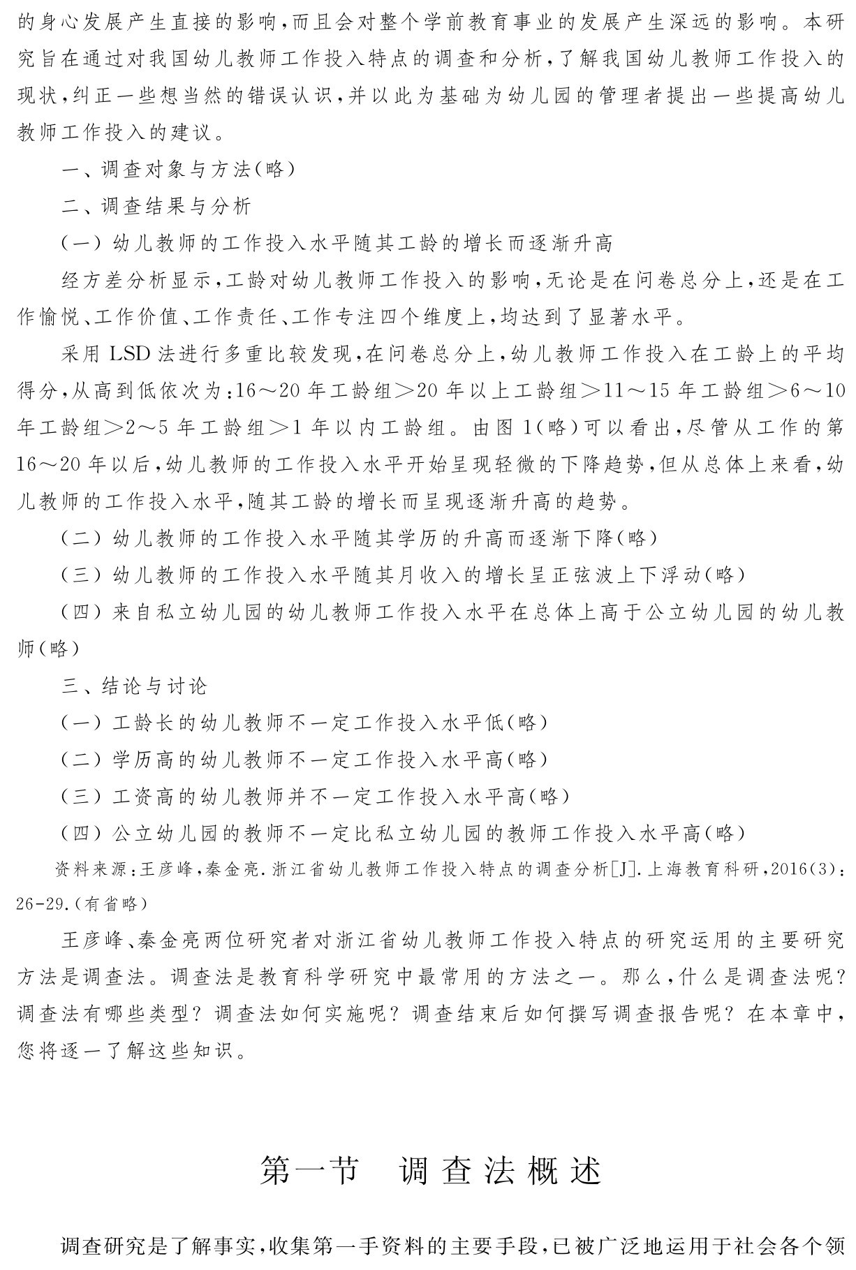 的身心发展产生直接的影响，而且会对整个学前教育事业的发展产生深远的影响。本研究旨在通过对我国幼儿教师工作投入特点的调查和分析，了解我国幼儿教师工作投入的现状，纠正一些想当然的错误认识，并以此为基础为幼儿园的管理者提出一些提高幼儿教师工作投入的建议。
一、调查对象与方法（略）
二、调查结果与分析
（一）幼儿教师的工作投入水平随其工龄的增长而逐渐升高
经方差分析显示，工龄对幼儿教师工作投入的影响，无论是在问卷总分上，还是在工作愉悦、工作价值、工作责任、工作专注四个维度上，均达到了显著水平。
采用LSD法进行多重比较发现，在问卷总分上，幼儿教师工作投入在工龄上的平均得分，从高到低依次为：16～20年工龄组＞20年以上工龄组＞11～15年工龄组＞6～10年工龄组＞2～5年工龄组＞1年以内工龄组。由图1（略）可以看出，尽管从工作的第16～20年以后，幼儿教师的工作投入水平开始呈现轻微的下降趋势，但从总体上来看，幼儿教师的工作投入水平，随其工龄的增长而呈现逐渐升高的趋势。
（二）幼儿教师的工作投入水平随其学历的升高而逐渐下降（略） 
（三）幼儿教师的工作投入水平随其月收入的增长呈正弦波上下浮动（略） 
（四）来自私立幼儿园的幼儿教师工作投入水平在总体上高于公立幼儿园的幼儿教师（略）
三、结论与讨论
（一）工龄长的幼儿教师不一定工作投入水平低（略） 
（二）学历高的幼儿教师不一定工作投入水平高（略） 
（三）工资高的幼儿教师并不一定工作投入水平高（略） 
（四）公立幼儿园的教师不一定比私立幼儿园的教师工作投入水平高（略）资料来源：王彦峰，秦金亮．浙江省幼儿教师工作投入特点的调查分析［J］．上海教育科研，2016（3）：26 29．（有省略）王彦峰、秦金亮两位研究者对浙江省幼儿教师工作投入特点的研究运用的主要研究方法是调查法。调查法是教育科学研究中最常用的方法之一。那么，什么是调查法呢？调查法有哪些类型？调查法如何实施呢？调查结束后如何撰写调查报告呢？在本章中，您将逐一了解这些知识。第一节 调查法概述调查研究是了解事实，收集第一手资料的主要手段，已被广泛地运用于社会各个领