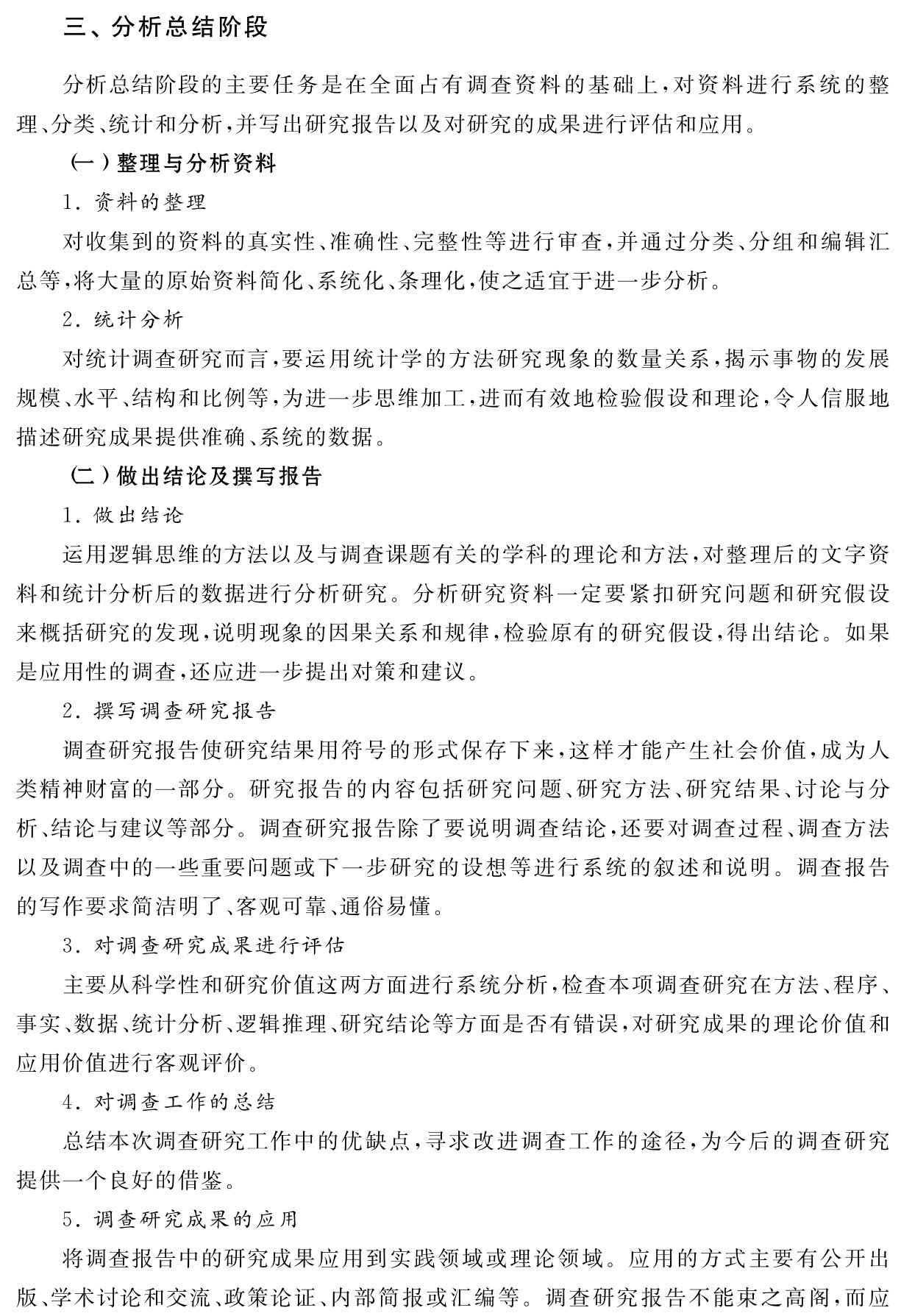三、分析总结阶段分析总结阶段的主要任务是在全面占有调查资料的基础上，对资料进行系统的整理、分类、统计和分析，并写出研究报告以及对研究的成果进行评估和应用。
（一）整理与分析资料
1．资料的整理
对收集到的资料的真实性、准确性、完整性等进行审查，并通过分类、分组和编辑汇总等，将大量的原始资料简化、系统化、条理化，使之适宜于进一步分析。
2．统计分析
对统计调查研究而言，要运用统计学的方法研究现象的数量关系，揭示事物的发展规模、水平、结构和比例等，为进一步思维加工，进而有效地检验假设和理论，令人信服地描述研究成果提供准确、系统的数据。
（二）做出结论及撰写报告
1．做出结论
运用逻辑思维的方法以及与调查课题有关的学科的理论和方法，对整理后的文字资料和统计分析后的数据进行分析研究。分析研究资料一定要紧扣研究问题和研究假设来概括研究的发现，说明现象的因果关系和规律，检验原有的研究假设，得出结论。如果是应用性的调查，还应进一步提出对策和建议。
2．撰写调查研究报告
调查研究报告使研究结果用符号的形式保存下来，这样才能产生社会价值，成为人类精神财富的一部分。研究报告的内容包括研究问题、研究方法、研究结果、讨论与分析、结论与建议等部分。调查研究报告除了要说明调查结论，还要对调查过程、调查方法以及调查中的一些重要问题或下一步研究的设想等进行系统的叙述和说明。调查报告的写作要求简洁明了、客观可靠、通俗易懂。
3．对调查研究成果进行评估
主要从科学性和研究价值这两方面进行系统分析，检查本项调查研究在方法、程序、事实、数据、统计分析、逻辑推理、研究结论等方面是否有错误，对研究成果的理论价值和应用价值进行客观评价。
4．对调查工作的总结
总结本次调查研究工作中的优缺点，寻求改进调查工作的途径，为今后的调查研究提供一个良好的借鉴。
5．调查研究成果的应用
将调查报告中的研究成果应用到实践领域或理论领域。应用的方式主要有公开出版、学术讨论和交流、政策论证、内部简报或汇编等。调查研究报告不能束之高阁，而应