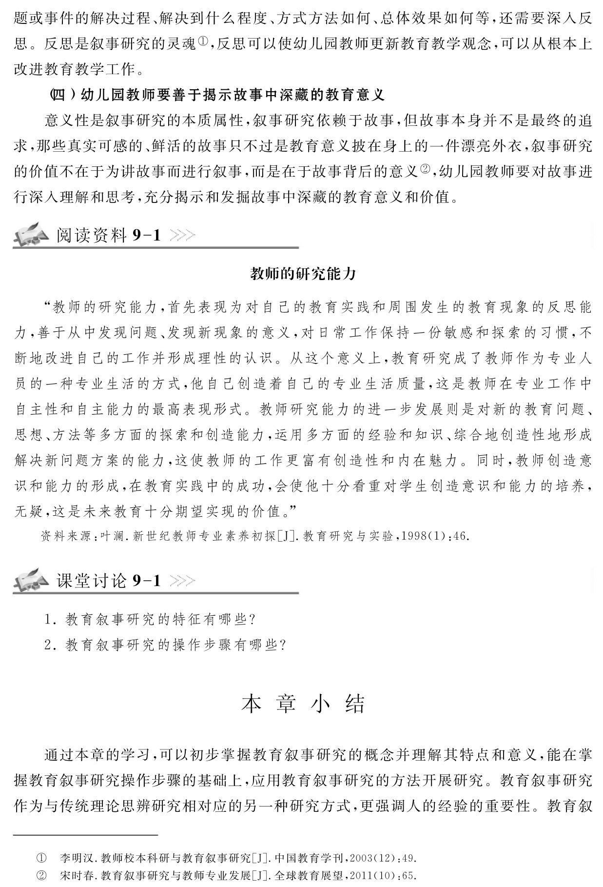 题或事件的解决过程、解决到什么程度、方式方法如何、总体效果如何等，还需要深入反思。反思是叙事研究的灵魂①，反思可以使幼儿园教师更新教育教学观念，可以从根本上改进教育教学工作。
（四）幼儿园教师要善于揭示故事中深藏的教育意义
意义性是叙事研究的本质属性，叙事研究依赖于故事，但故事本身并不是最终的追求，那些真实可感的、鲜活的故事只不过是教育意义披在身上的一件漂亮外衣，叙事研究的价值不在于为讲故事而进行叙事，而是在于故事背后的意义②，幼儿园教师要对故事进行深入理解和思考，充分揭示和发掘故事中深藏的教育意义和价值。阅读资料9 1教师的研究能力“教师的研究能力，首先表现为对自己的教育实践和周围发生的教育现象的反思能力，善于从中发现问题、发现新现象的意义，对日常工作保持一份敏感和探索的习惯，不断地改进自己的工作并形成理性的认识。从这个意义上，教育研究成了教师作为专业人员的一种专业生活的方式，他自己创造着自己的专业生活质量，这是教师在专业工作中自主性和自主能力的最高表现形式。教师研究能力的进一步发展则是对新的教育问题、思想、方法等多方面的探索和创造能力，运用多方面的经验和知识、综合地创造性地形成解决新问题方案的能力，这使教师的工作更富有创造性和内在魅力。同时，教师创造意识和能力的形成，在教育实践中的成功，会使他十分看重对学生创造意识和能力的培养，无疑，这是未来教育十分期望实现的价值。”资料来源：叶澜．新世纪教师专业素养初探［J］．教育研究与实验，1998（1）：46．课堂讨论9 11．教育叙事研究的特征有哪些？
2．教育叙事研究的操作步骤有哪些？本 章 小 结通过本章的学习，可以初步掌握教育叙事研究的概念并理解其特点和意义，能在掌握教育叙事研究操作步骤的基础上，应用教育叙事研究的方法开展研究。教育叙事研究作为与传统理论思辨研究相对应的另一种研究方式，更强调人的经验的重要性。教育叙①②李明汉．教师校本科研与教育叙事研究［J］．中国教育学刊，2003（12）：49．宋时春．教育叙事研究与教师专业发展［J］．全球教育展望，2011（10）：65．