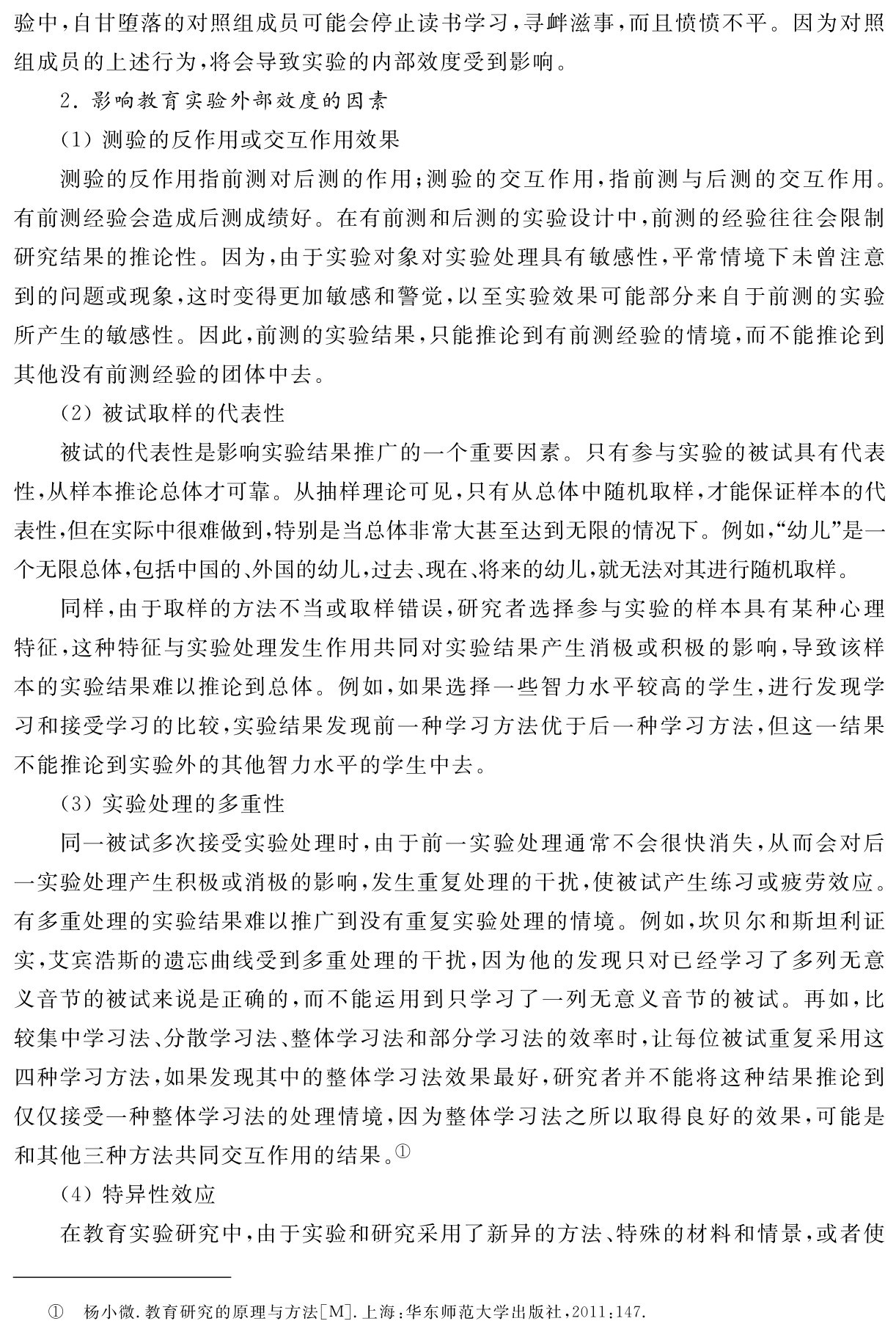 验中，自甘堕落的对照组成员可能会停止读书学习，寻衅滋事，而且愤愤不平。因为对照组成员的上述行为，将会导致实验的内部效度受到影响。
2．影响教育实验外部效度的因素
（1）测验的反作用或交互作用效果
测验的反作用指前测对后测的作用；测验的交互作用，指前测与后测的交互作用。有前测经验会造成后测成绩好。在有前测和后测的实验设计中，前测的经验往往会限制研究结果的推论性。因为，由于实验对象对实验处理具有敏感性，平常情境下未曾注意到的问题或现象，这时变得更加敏感和警觉，以至实验效果可能部分来自于前测的实验所产生的敏感性。因此，前测的实验结果，只能推论到有前测经验的情境，而不能推论到其他没有前测经验的团体中去。
（2）被试取样的代表性
被试的代表性是影响实验结果推广的一个重要因素。只有参与实验的被试具有代表性，从样本推论总体才可靠。从抽样理论可见，只有从总体中随机取样，才能保证样本的代表性，但在实际中很难做到，特别是当总体非常大甚至达到无限的情况下。例如，“幼儿”是一个无限总体，包括中国的、外国的幼儿，过去、现在、将来的幼儿，就无法对其进行随机取样。
同样，由于取样的方法不当或取样错误，研究者选择参与实验的样本具有某种心理特征，这种特征与实验处理发生作用共同对实验结果产生消极或积极的影响，导致该样本的实验结果难以推论到总体。例如，如果选择一些智力水平较高的学生，进行发现学习和接受学习的比较，实验结果发现前一种学习方法优于后一种学习方法，但这一结果不能推论到实验外的其他智力水平的学生中去。
（3）实验处理的多重性
同一被试多次接受实验处理时，由于前一实验处理通常不会很快消失，从而会对后一实验处理产生积极或消极的影响，发生重复处理的干扰，使被试产生练习或疲劳效应。有多重处理的实验结果难以推广到没有重复实验处理的情境。例如，坎贝尔和斯坦利证实，艾宾浩斯的遗忘曲线受到多重处理的干扰，因为他的发现只对已经学习了多列无意义音节的被试来说是正确的，而不能运用到只学习了一列无意义音节的被试。再如，比较集中学习法、分散学习法、整体学习法和部分学习法的效率时，让每位被试重复采用这四种学习方法，如果发现其中的整体学习法效果最好，研究者并不能将这种结果推论到仅仅接受一种整体学习法的处理情境，因为整体学习法之所以取得良好的效果，可能是和其他三种方法共同交互作用的结果。①
（4）特异性效应
在教育实验研究中，由于实验和研究采用了新异的方法、特殊的材料和情景，或者使① 杨小微．教育研究的原理与方法［M］．上海：华东师范大学出版社，2011：147．