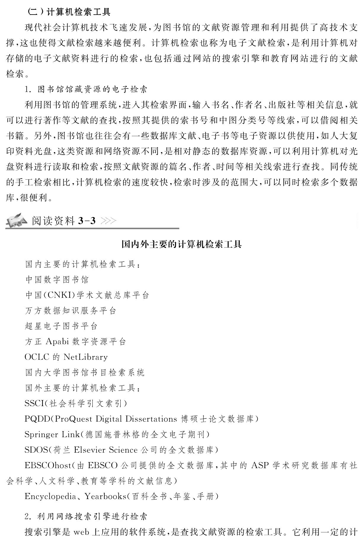 （二）计算机检索工具
现代社会计算机技术飞速发展，为图书馆的文献资源管理和利用提供了高技术支撑，这也使得文献检索越来越便利。计算机检索也称为电子文献检索，是利用计算机对存储的电子文献资料进行的检索，也包括通过网站的搜索引擎和教育网站进行的文献检索。
1．图书馆馆藏资源的电子检索
利用图书馆的管理系统，进入其检索界面，输入书名、作者名、出版社等相关信息，就
可以进行著作等文献的查找，按照其提供的索书号和中图分类号等线索，可以借阅相关书籍。另外，图书馆也往往会有一些数据库文献、电子书等电子资源以供使用，如人大复印资料光盘，这类资源和网络资源不同，是相对静态的数据库资源，可以利用计算机对光盘资料进行读取和检索，按照文献资源的篇名、作者、时间等相关线索进行查找。同传统的手工检索相比，计算机检索的速度较快，检索时涉及的范围大，可以同时检索多个数据库，很便利。阅读资料3 3国内外主要的计算机检索工具国内主要的计算机检索工具：
中国数字图书馆
中国（CNKI）学术文献总库平台
万方数据知识服务平台
超星电子图书平台
方正Apabi数字资源平台
OCLC的Net Library
国内大学图书馆书目检索系统
国外主要的计算机检索工具：
SSCI（社会科学引文索引） 
PQDD（Pro Quest Digital Dissertations博硕士论文数据库） 
Springer Link（德国施普林格的全文电子期刊） 
SDOS（荷兰Elsevier Science公司的全文数据库） 
EBSCOhost（由EBSCO公司提供的全文数据库，其中的ASP学术研究数据库有社会科学、人文科学、教育等学科的文献信息） 
Encyclopedia、Yearbooks（百科全书、年鉴、手册） 2．利用网络搜索引擎进行检索
搜索引擎是web上应用的软件系统，是查找文献资源的检索工具。它利用一定的计