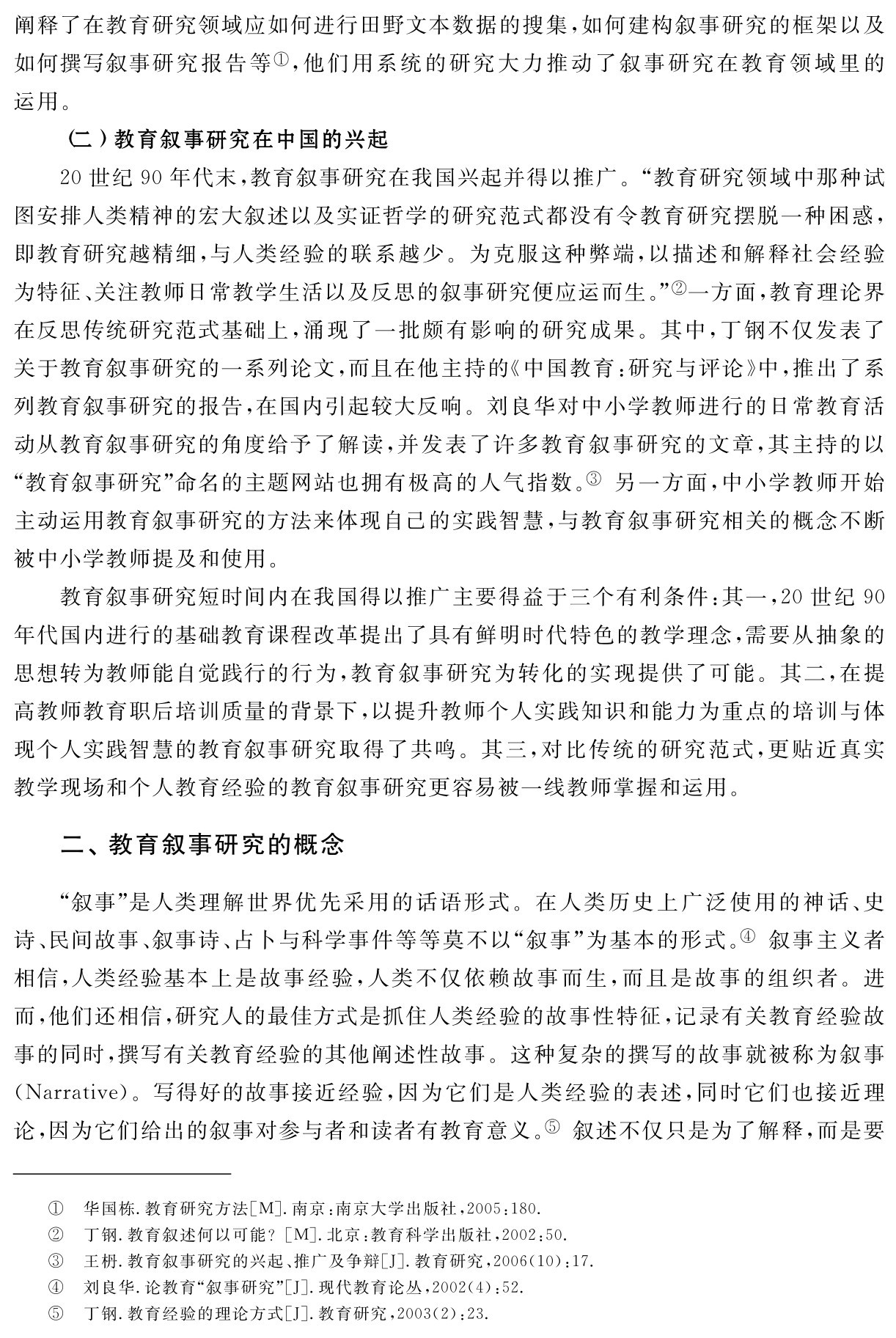 阐释了在教育研究领域应如何进行田野文本数据的搜集，如何建构叙事研究的框架以及如何撰写叙事研究报告等①，他们用系统的研究大力推动了叙事研究在教育领域里的运用。
（二）教育叙事研究在中国的兴起
20世纪90年代末，教育叙事研究在我国兴起并得以推广。“教育研究领域中那种试图安排人类精神的宏大叙述以及实证哲学的研究范式都没有令教育研究摆脱一种困惑，即教育研究越精细，与人类经验的联系越少。为克服这种弊端，以描述和解释社会经验为特征、关注教师日常教学生活以及反思的叙事研究便应运而生。”②一方面，教育理论界在反思传统研究范式基础上，涌现了一批颇有影响的研究成果。其中，丁钢不仅发表了关于教育叙事研究的一系列论文，而且在他主持的《中国教育：研究与评论》中，推出了系列教育叙事研究的报告，在国内引起较大反响。刘良华对中小学教师进行的日常教育活动从教育叙事研究的角度给予了解读，并发表了许多教育叙事研究的文章，其主持的以“教育叙事研究”命名的主题网站也拥有极高的人气指数。③ 另一方面，中小学教师开始主动运用教育叙事研究的方法来体现自己的实践智慧，与教育叙事研究相关的概念不断被中小学教师提及和使用。
教育叙事研究短时间内在我国得以推广主要得益于三个有利条件：其一，20世纪90年代国内进行的基础教育课程改革提出了具有鲜明时代特色的教学理念，需要从抽象的思想转为教师能自觉践行的行为，教育叙事研究为转化的实现提供了可能。其二，在提高教师教育职后培训质量的背景下，以提升教师个人实践知识和能力为重点的培训与体现个人实践智慧的教育叙事研究取得了共鸣。其三，对比传统的研究范式，更贴近真实教学现场和个人教育经验的教育叙事研究更容易被一线教师掌握和运用。二、教育叙事研究的概念“叙事”是人类理解世界优先采用的话语形式。在人类历史上广泛使用的神话、史诗、民间故事、叙事诗、占卜与科学事件等等莫不以“叙事”为基本的形式。④ 叙事主义者相信，人类经验基本上是故事经验，人类不仅依赖故事而生，而且是故事的组织者。进而，他们还相信，研究人的最佳方式是抓住人类经验的故事性特征，记录有关教育经验故事的同时，撰写有关教育经验的其他阐述性故事。这种复杂的撰写的故事就被称为叙事（Narrative）。写得好的故事接近经验，因为它们是人类经验的表述，同时它们也接近理论，因为它们给出的叙事对参与者和读者有教育意义。⑤ 叙述不仅只是为了解释，而是要①②③④⑤华国栋．教育研究方法［M］．南京：南京大学出版社，2005：180．
丁钢．教育叙述何以可能？［M］．北京：教育科学出版社，2002：50．
王枬．教育叙事研究的兴起、推广及争辩［J］．教育研究，2006（10）：17．刘良华．论教育“叙事研究”［J］．现代教育论丛，2002（4）：52．
丁钢．教育经验的理论方式［J］．教育研究，2003（2）：23．