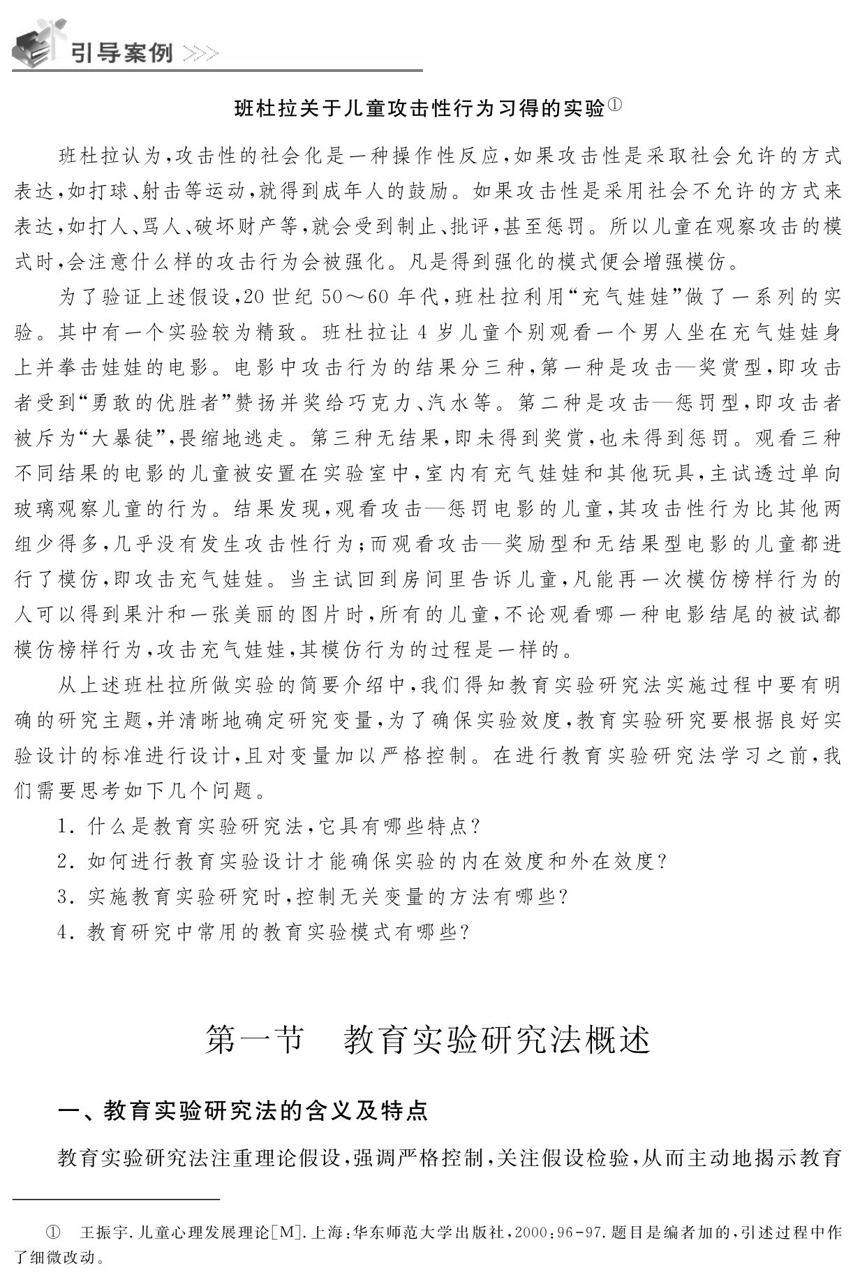 班杜拉关于儿童攻击性行为习得的实验①班杜拉认为，攻击性的社会化是一种操作性反应，如果攻击性是采取社会允许的方式表达，如打球、射击等运动，就得到成年人的鼓励。如果攻击性是采用社会不允许的方式来表达，如打人、骂人、破坏财产等，就会受到制止、批评，甚至惩罚。所以儿童在观察攻击的模式时，会注意什么样的攻击行为会被强化。凡是得到强化的模式便会增强模仿。为了验证上述假设，20世纪50～60年代，班杜拉利用“充气娃娃”做了一系列的实验。其中有一个实验较为精致。班杜拉让4岁儿童个别观看一个男人坐在充气娃娃身上并拳击娃娃的电影。电影中攻击行为的结果分三种，第一种是攻击—奖赏型，即攻击者受到“勇敢的优胜者”赞扬并奖给巧克力、汽水等。第二种是攻击—惩罚型，即攻击者被斥为“大暴徒”，畏缩地逃走。第三种无结果，即未得到奖赏，也未得到惩罚。观看三种不同结果的电影的儿童被安置在实验室中，室内有充气娃娃和其他玩具，主试透过单向玻璃观察儿童的行为。结果发现，观看攻击—惩罚电影的儿童，其攻击性行为比其他两组少得多，几乎没有发生攻击性行为；而观看攻击—奖励型和无结果型电影的儿童都进行了模仿，即攻击充气娃娃。当主试回到房间里告诉儿童，凡能再一次模仿榜样行为的人可以得到果汁和一张美丽的图片时，所有的儿童，不论观看哪一种电影结尾的被试都模仿榜样行为，攻击充气娃娃，其模仿行为的过程是一样的。从上述班杜拉所做实验的简要介绍中，我们得知教育实验研究法实施过程中要有明确的研究主题，并清晰地确定研究变量，为了确保实验效度，教育实验研究要根据良好实验设计的标准进行设计，且对变量加以严格控制。在进行教育实验研究法学习之前，我们需要思考如下几个问题。1．什么是教育实验研究法，它具有哪些特点？2．如何进行教育实验设计才能确保实验的内在效度和外在效度？3．实施教育实验研究时，控制无关变量的方法有哪些？4．教育研究中常用的教育实验模式有哪些？第一节 教育实验研究法概述一、教育实验研究法的含义及特点教育实验研究法注重理论假设，强调严格控制，关注假设检验，从而主动地揭示教育① 王振宇．儿童心理发展理论［M］．上海：华东师范大学出版社，2000：96 97．题目是编者加的，引述过程中作了细微改动。
