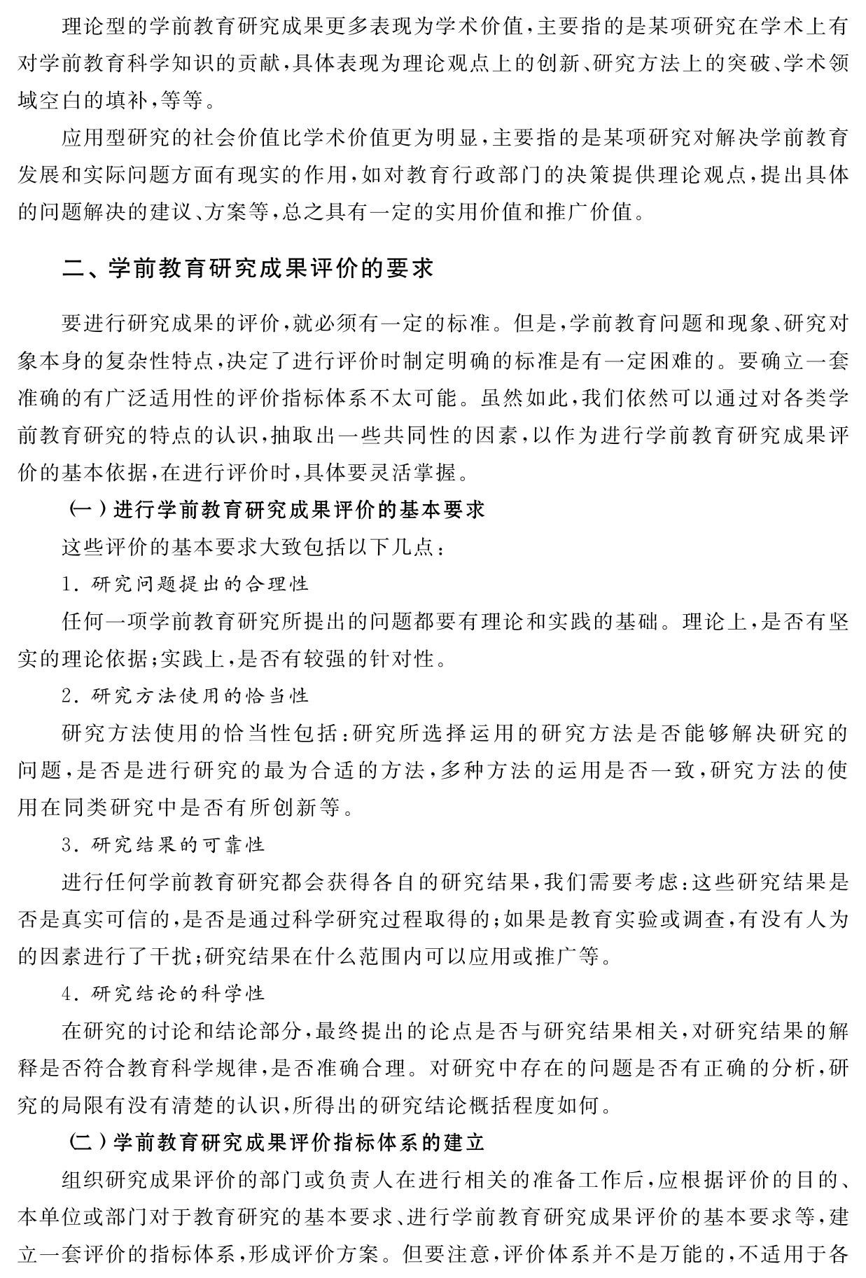 理论型的学前教育研究成果更多表现为学术价值，主要指的是某项研究在学术上有对学前教育科学知识的贡献，具体表现为理论观点上的创新、研究方法上的突破、学术领域空白的填补，等等。
应用型研究的社会价值比学术价值更为明显，主要指的是某项研究对解决学前教育发展和实际问题方面有现实的作用，如对教育行政部门的决策提供理论观点，提出具体的问题解决的建议、方案等，总之具有一定的实用价值和推广价值。二、学前教育研究成果评价的要求要进行研究成果的评价，就必须有一定的标准。但是，学前教育问题和现象、研究对象本身的复杂性特点，决定了进行评价时制定明确的标准是有一定困难的。要确立一套准确的有广泛适用性的评价指标体系不太可能。虽然如此，我们依然可以通过对各类学前教育研究的特点的认识，抽取出一些共同性的因素，以作为进行学前教育研究成果评价的基本依据，在进行评价时，具体要灵活掌握。
（一）进行学前教育研究成果评价的基本要求
这些评价的基本要求大致包括以下几点：
1．研究问题提出的合理性
任何一项学前教育研究所提出的问题都要有理论和实践的基础。理论上，是否有坚实的理论依据；实践上，是否有较强的针对性。
2．研究方法使用的恰当性
研究方法使用的恰当性包括：研究所选择运用的研究方法是否能够解决研究的问题，是否是进行研究的最为合适的方法，多种方法的运用是否一致，研究方法的使用在同类研究中是否有所创新等。
3．研究结果的可靠性
进行任何学前教育研究都会获得各自的研究结果，我们需要考虑：这些研究结果是否是真实可信的，是否是通过科学研究过程取得的；如果是教育实验或调查，有没有人为的因素进行了干扰；研究结果在什么范围内可以应用或推广等。
4．研究结论的科学性
在研究的讨论和结论部分，最终提出的论点是否与研究结果相关，对研究结果的解释是否符合教育科学规律，是否准确合理。对研究中存在的问题是否有正确的分析，研究的局限有没有清楚的认识，所得出的研究结论概括程度如何。
（二）学前教育研究成果评价指标体系的建立
组织研究成果评价的部门或负责人在进行相关的准备工作后，应根据评价的目的、本单位或部门对于教育研究的基本要求、进行学前教育研究成果评价的基本要求等，建立一套评价的指标体系，形成评价方案。但要注意，评价体系并不是万能的，不适用于各