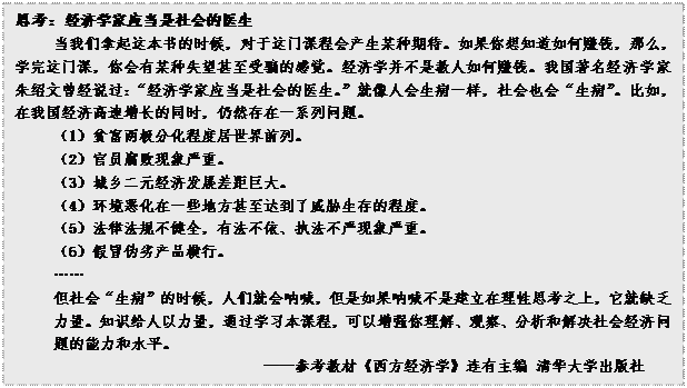 文本框: 思考：经济学家应当是社会的医生当我们拿起这本书的时候，对于这门课程会产生某种期待。如果你想知道如何赚钱，那么，学完这门课，你会有某种失望甚至受骗的感觉。经济学并不是教人如何赚钱。我国著名经济学家朱绍文曾经说过：“经济学家应当是社会的医生。”就像人会生病一样，社会也会“生病”。比如，在我国经济高速增长的同时，仍然存在一系列问题。（1）贫富两极分化程度居世界前列。（2）官员腐败现象严重。（3）城乡二元经济发展差距巨大。（4）环境恶化在一些地方甚至达到了威胁生存的程度。（5）法律法规不健全，有法不依、执法不严现象严重。（6）假冒伪劣产品横行。……但社会“生病”的时候，人们就会呐喊，但是如果呐喊不是建立在理性思考之上，它就缺乏力量。知识给人以力量，通过学习本课程，可以增强你理解、观察、分析和解决社会经济问题的能力和水平。——参考教材《西方经济学》连有主编 清华大学出版社