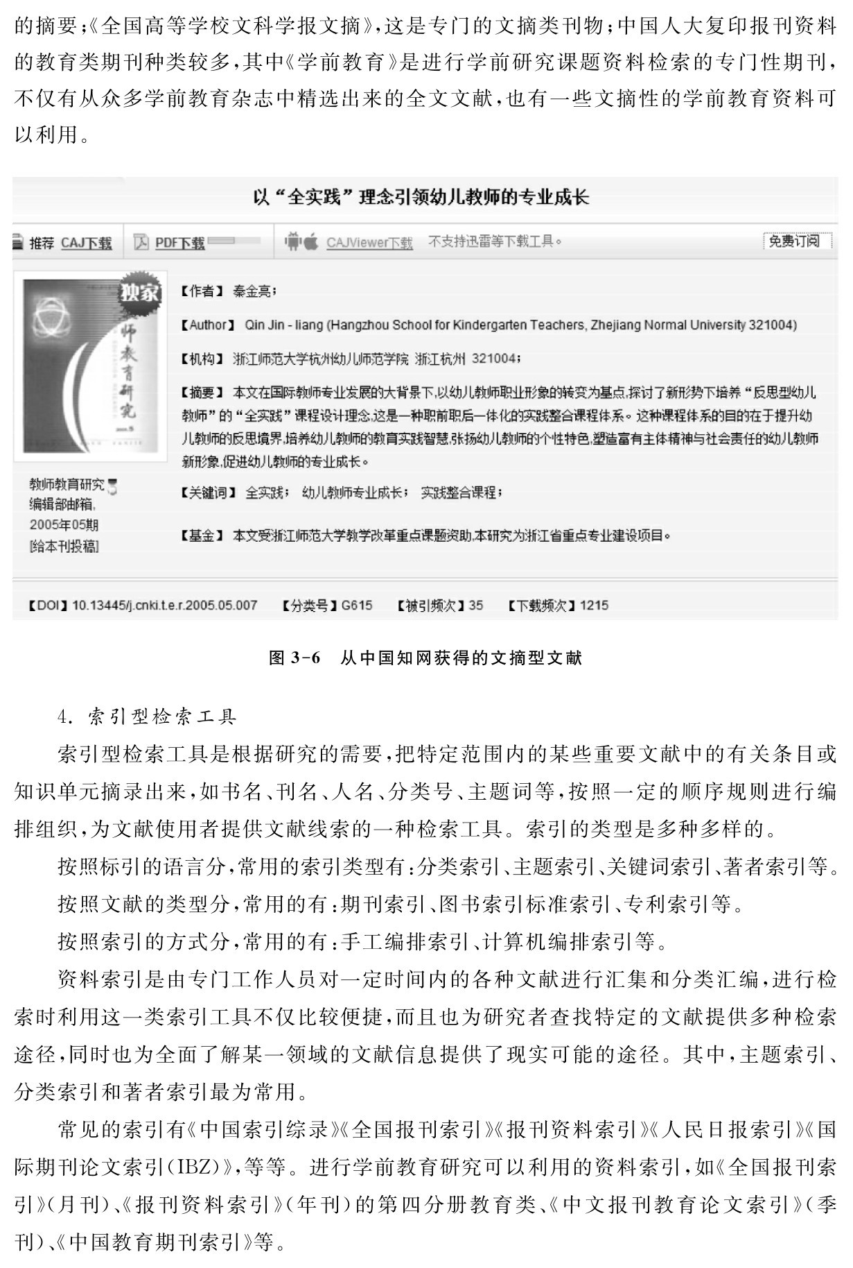 的摘要；《全国高等学校文科学报文摘》，这是专门的文摘类刊物；中国人大复印报刊资料的教育类期刊种类较多，其中《学前教育》是进行学前研究课题资料检索的专门性期刊，不仅有从众多学前教育杂志中精选出来的全文文献，也有一些文摘性的学前教育资料可以利用。图3 6 从中国知网获得的文摘型文献4．索引型检索工具
索引型检索工具是根据研究的需要，把特定范围内的某些重要文献中的有关条目或知识单元摘录出来，如书名、刊名、人名、分类号、主题词等，按照一定的顺序规则进行编排组织，为文献使用者提供文献线索的一种检索工具。索引的类型是多种多样的。
按照标引的语言分，常用的索引类型有：分类索引、主题索引、关键词索引、著者索引等。
按照文献的类型分，常用的有：期刊索引、图书索引标准索引、专利索引等。
按照索引的方式分，常用的有：手工编排索引、计算机编排索引等。
资料索引是由专门工作人员对一定时间内的各种文献进行汇集和分类汇编，进行检索时利用这一类索引工具不仅比较便捷，而且也为研究者查找特定的文献提供多种检索途径，同时也为全面了解某一领域的文献信息提供了现实可能的途径。其中，主题索引、分类索引和著者索引最为常用。
常见的索引有《中国索引综录》《全国报刊索引》《报刊资料索引》《人民日报索引》《国际期刊论文索引（IBZ）》，等等。进行学前教育研究可以利用的资料索引，如《全国报刊索引》（月刊）、《报刊资料索引》（年刊）的第四分册教育类、《中文报刊教育论文索引》（季刊）、《中国教育期刊索引》等。
