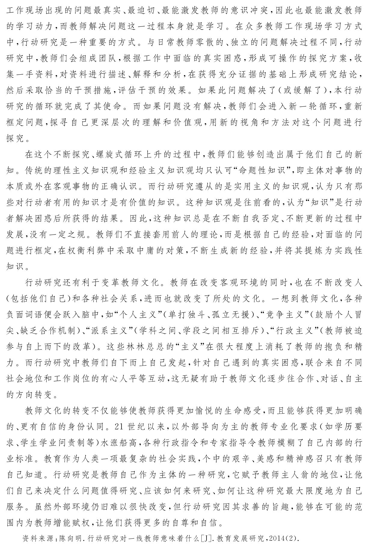 工作现场出现的问题最真实、最迫切、最能激发教师的意识冲突，因此也最能激发教师的学习动力，而教师解决问题这一过程本身就是学习。在众多教师工作现场学习方式中，行动研究是一种重要的方式。与日常教师零散的、独立的问题解决过程不同，行动研究中，教师们会组成团队，根据工作中面临的真实困惑，形成可操作的探究方案，收集一手资料，对资料进行描述、解释和分析，在获得充分证据的基础上形成研究结论，然后采取恰当的干预措施，评估干预的效果。如果此问题解决了（或缓解了），本行动研究的循环就完成了其使命。而如果问题没有解决，教师们会进入新一轮循环，重新框定问题，探寻自己更深层次的理解和价值观，用新的视角和方法对这个问题进行探究。
在这个不断探究、螺旋式循环上升的过程中，教师们能够创造出属于他们自己的新知。传统的理性主义知识观和经验主义知识观均只认可“命题性知识”，即主体对事物的本质或外在客观事物的正确认识。而行动研究遵从的是实用主义的知识观，认为只有那些对行动者有用的知识才是有价值的知识。这种知识观是往前看的，认为“知识”是行动者解决困惑后所获得的结果。因此，这种知识总是在不断自我否定、不断更新的过程中发展，没有一定之规。教师们不直接套用前人的理论，而是根据自己的经验，对面临的问题进行框定，在权衡利弊中采取中庸的对策，不断生成新的经验，并将其提炼为实践性知识。
行动研究还有利于变革教师文化。教师在改变客观环境的同时，也在不断改变人（包括他们自己）和各种社会关系，进而也就改变了所处的文化。一想到教师文化，各种负面词语便会跃入脑中，如“个人主义”（单打独斗、孤立无援）、“竞争主义”（鼓励个人冒尖、缺乏合作机制）、“派系主义”（学科之间、学段之间相互排斥）、“行政主义”（教师被迫参与自上而下的改革）。这些林林总总的“主义”在很大程度上消耗了教师的抱负和精力。而行动研究中教师们自下而上自己发起，针对自己遇到的真实困惑，联合来自不同社会地位和工作岗位的有心人平等互动，这无疑有助于教师文化逐步往合作、对话、自主的方向转变。
教师文化的转变不仅能够使教师获得更加愉悦的生命感受，而且能够获得更加明确的、更有自信的身份认同。21世纪以来，以外部导向为主的教师专业化要求（如学历要求、学生学业问责制等）水涨船高，各种行政指令和专家指导令教师模糊了自己内部的行业标准。教育作为人类一项最复杂的社会实践，个中的艰辛、美感和精神感召只有教师自己知道。行动研究是教师自己作为主体的一种研究，它赋予教师主人翁的地位，让他们自己来决定什么问题值得研究、应该如何来研究、如何让这种研究最大限度地为自己服务。虽然外部环境仍旧难以很快改变，但行动研究因其求善的旨趣，能够在可能的范围内为教师增能赋权，让他们获得更多的自尊和自信。资料来源：陈向明．行动研究对一线教师意味着什么［J］．教育发展研究，2014（2）．