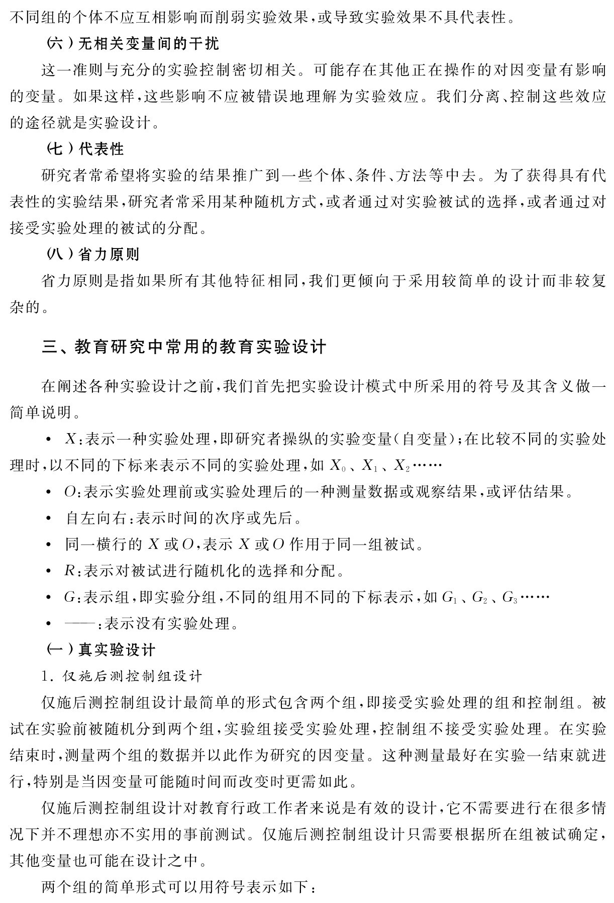 不同组的个体不应互相影响而削弱实验效果，或导致实验效果不具代表性。
（六）无相关变量间的干扰
这一准则与充分的实验控制密切相关。可能存在其他正在操作的对因变量有影响的变量。如果这样，这些影响不应被错误地理解为实验效应。我们分离、控制这些效应的途径就是实验设计。
（七）代表性
研究者常希望将实验的结果推广到一些个体、条件、方法等中去。为了获得具有代表性的实验结果，研究者常采用某种随机方式，或者通过对实验被试的选择，或者通过对接受实验处理的被试的分配。
（八）省力原则
省力原则是指如果所有其他特征相同，我们更倾向于采用较简单的设计而非较复杂的。三、教育研究中常用的教育实验设计在阐述各种实验设计之前，我们首先把实验设计模式中所采用的符号及其含义做一简单说明。
X：表示一种实验处理，即研究者操纵的实验变量（自变量）；在比较不同的实验处理时，以不同的下标来表示不同的实验处理，如X0、X1、X2……
O：表示实验处理前或实验处理后的一种测量数据或观察结果，或评估结果。
 自左向右：表示时间的次序或先后。
 同一横行的X或O，表示X或O作用于同一组被试。
R：表示对被试进行随机化的选择和分配。
G：表示组，即实验分组，不同的组用不同的下标表示，如G1、G2、G3……
 ——：表示没有实验处理。
（一）真实验设计
1．仅施后测控制组设计
仅施后测控制组设计最简单的形式包含两个组，即接受实验处理的组和控制组。被试在实验前被随机分到两个组，实验组接受实验处理，控制组不接受实验处理。在实验结束时，测量两个组的数据并以此作为研究的因变量。这种测量最好在实验一结束就进行，特别是当因变量可能随时间而改变时更需如此。
仅施后测控制组设计对教育行政工作者来说是有效的设计，它不需要进行在很多情况下并不理想亦不实用的事前测试。仅施后测控制组设计只需要根据所在组被试确定，其他变量也可能在设计之中。
两个组的简单形式可以用符号表示如下：