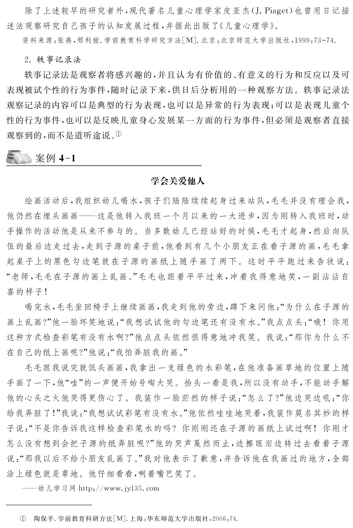 除了上述较早的研究者外，现代著名儿童心理学家皮亚杰（J．Piaget）也曾用日记描述法观察研究自己孩子的认知发展过程，并据此出版了《儿童心理学》。资料来源：张燕，邢利娅．学前教育科学研究方法［M］．北京：北京师范大学出版社，1999：73 74． 2．轶事记录法
轶事记录法是观察者将感兴趣的，并且认为有价值的、有意义的行为和反应以及可表现被试个性的行为事件，随时记录下来，供日后分析用的一种观察方法。轶事记录法观察记录的内容可以是典型的行为表现，也可以是异常的行为表现；可以是表现儿童个性的行为事件，也可以是反映儿童身心发展某一方面的行为事件，但必须是观察者直接观察到的，而不是道听途说。①案例4 1学会关爱他人绘画活动后，我组织幼儿喝水，孩子们陆陆续续起身过来站队，毛毛并没有理会我，他仍然在埋头画画——这是他转入我班一个月以来的一大进步，因为刚转入我班时，动手操作的活动他是从来不参与的。当多数幼儿已经站好的时候，毛毛才起身，然后向队伍的最后边走过去，走到子源的桌子前，他看到有几个小朋友正在看子源的画，毛毛拿起桌子上的黑色勾边笔就在子源的画纸上随手画了两下。这时平平跑过来告状说：“老师，毛毛在子源的画上乱画。”毛毛也跟着平平过来，冲着我得意地笑，一副沾沾自喜的样子！
喝完水，毛毛坐回椅子上继续画画，我走到他的旁边，蹲下来问他：“为什么在子源的画上乱画？”他一脸坏笑地说：“我想试试他的勾边笔还有没有水。”我点点头：“哦！你用这种方式检查彩笔有没有水啊？”他点点头依然很得意地冲我笑。我说：“那你为什么不在自己的纸上画呢？”他说：“我怕弄脏我的画。”
毛毛跟我说完就低头画画，我拿出一支绿色的水彩笔，在他准备画草地的位置上随手画了一下，他“哇”的一声便开始号啕大哭。抬头一看是我，所以没有动手，不能动手解他的心头之火他哭得更伤心了。我装作一脸茫然的样子说：“怎么了？”他边哭边吼：“你给我弄脏了！”我说：“我想试试彩笔有没有水。”他依然哇哇地哭着，我装作莫名其妙的样子说：“不是你告诉我这样检查彩笔水的吗？你刚刚还在子源的画纸上试过啊！你刚才怎么没有想到会把子源的纸弄脏呢？”他的哭声戛然而止，边擦眼泪边转过去看着子源说：“那我以后不给小朋友乱画了。”我对他表示了歉意，并告诉他在我画过的地方，全部涂上绿色就是草地。他仔细看看，咧着嘴巴笑了。——幼儿学习网http：／／www．jy135．com① 陶保平．学前教育科研方法［M］．上海：华东师范大学出版社，2006：74．