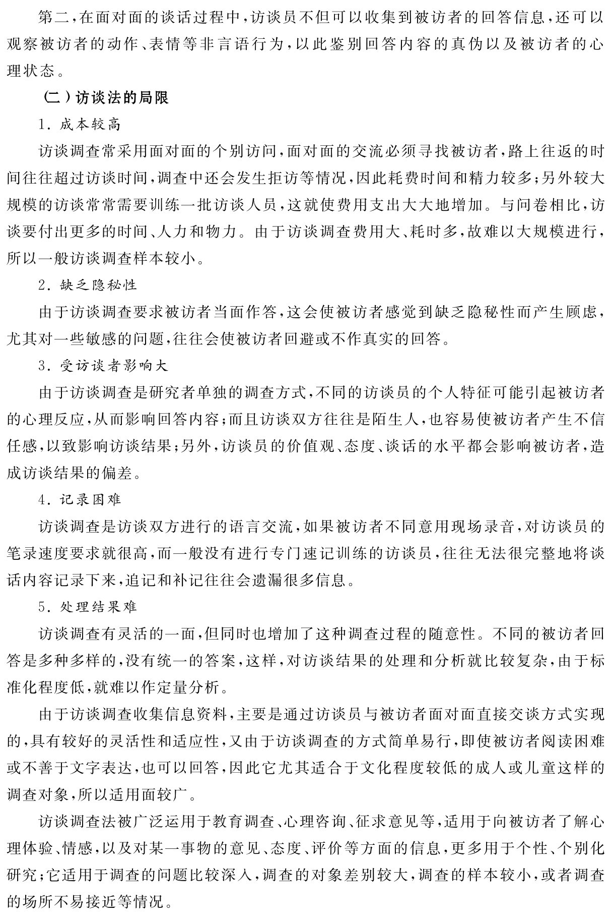 第二，在面对面的谈话过程中，访谈员不但可以收集到被访者的回答信息，还可以观察被访者的动作、表情等非言语行为，以此鉴别回答内容的真伪以及被访者的心理状态。
（二）访谈法的局限
1．成本较高
访谈调查常采用面对面的个别访问，面对面的交流必须寻找被访者，路上往返的时间往往超过访谈时间，调查中还会发生拒访等情况，因此耗费时间和精力较多；另外较大规模的访谈常常需要训练一批访谈人员，这就使费用支出大大地增加。与问卷相比，访谈要付出更多的时间、人力和物力。由于访谈调查费用大、耗时多，故难以大规模进行，所以一般访谈调查样本较小。
2．缺乏隐秘性
由于访谈调查要求被访者当面作答，这会使被访者感觉到缺乏隐秘性而产生顾虑，尤其对一些敏感的问题，往往会使被访者回避或不作真实的回答。
3．受访谈者影响大
由于访谈调查是研究者单独的调查方式，不同的访谈员的个人特征可能引起被访者的心理反应，从而影响回答内容；而且访谈双方往往是陌生人，也容易使被访者产生不信任感，以致影响访谈结果；另外，访谈员的价值观、态度、谈话的水平都会影响被访者，造成访谈结果的偏差。
4．记录困难
访谈调查是访谈双方进行的语言交流，如果被访者不同意用现场录音，对访谈员的笔录速度要求就很高，而一般没有进行专门速记训练的访谈员，往往无法很完整地将谈话内容记录下来，追记和补记往往会遗漏很多信息。
5．处理结果难
访谈调查有灵活的一面，但同时也增加了这种调查过程的随意性。不同的被访者回答是多种多样的，没有统一的答案，这样，对访谈结果的处理和分析就比较复杂，由于标准化程度低，就难以作定量分析。
由于访谈调查收集信息资料，主要是通过访谈员与被访者面对面直接交谈方式实现的，具有较好的灵活性和适应性，又由于访谈调查的方式简单易行，即使被访者阅读困难或不善于文字表达，也可以回答，因此它尤其适合于文化程度较低的成人或儿童这样的调查对象，所以适用面较广。
访谈调查法被广泛运用于教育调查、心理咨询、征求意见等，适用于向被访者了解心理体验、情感，以及对某一事物的意见、态度、评价等方面的信息，更多用于个性、个别化研究；它适用于调查的问题比较深入，调查的对象差别较大，调查的样本较小，或者调查的场所不易接近等情况。