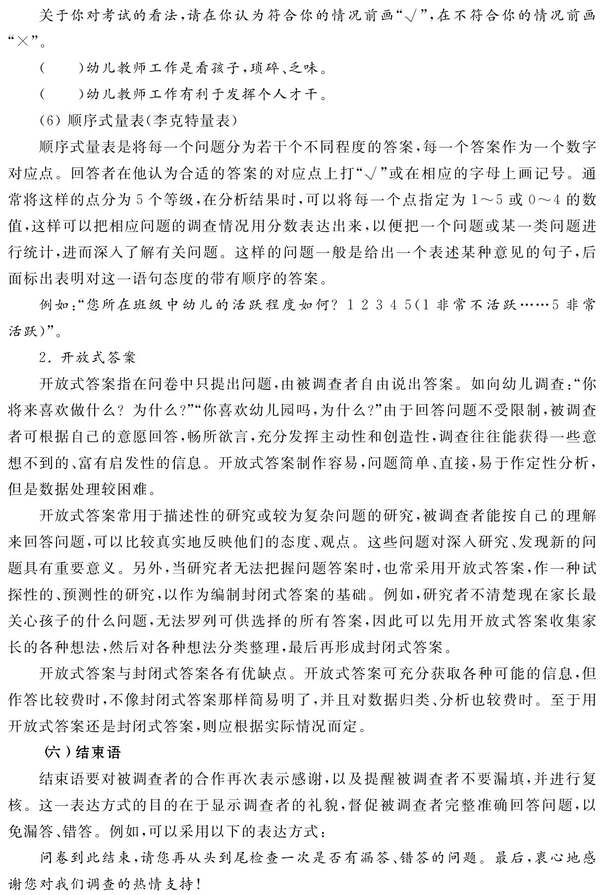 关于你对考试的看法，请在你认为符合你的情况前画“√”，在不符合你的情况前画“×”。
（ ）幼儿教师工作是看孩子，琐碎、乏味。
（ ）幼儿教师工作有利于发挥个人才干。
（6）顺序式量表（李克特量表）
顺序式量表是将每一个问题分为若干个不同程度的答案，每一个答案作为一个数字对应点。回答者在他认为合适的答案的对应点上打“√”或在相应的字母上画记号。通常将这样的点分为5个等级，在分析结果时，可以将每一个点指定为1～5或0～4的数值，这样可以把相应问题的调查情况用分数表达出来，以便把一个问题或某一类问题进行统计，进而深入了解有关问题。这样的问题一般是给出一个表述某种意见的句子，后面标出表明对这一语句态度的带有顺序的答案。
例如：“您所在班级中幼儿的活跃程度如何？1 2 3 4 5（1非常不活跃……5非常活跃）”。
2．开放式答案
开放式答案指在问卷中只提出问题，由被调查者自由说出答案。如向幼儿调查：“你将来喜欢做什么？为什么？”“你喜欢幼儿园吗，为什么？”由于回答问题不受限制，被调查者可根据自己的意愿回答，畅所欲言，充分发挥主动性和创造性，调查往往能获得一些意想不到的、富有启发性的信息。开放式答案制作容易，问题简单、直接，易于作定性分析，但是数据处理较困难。
开放式答案常用于描述性的研究或较为复杂问题的研究，被调查者能按自己的理解来回答问题，可以比较真实地反映他们的态度、观点。这些问题对深入研究、发现新的问题具有重要意义。另外，当研究者无法把握问题答案时，也常采用开放式答案，作一种试探性的、预测性的研究，以作为编制封闭式答案的基础。例如，研究者不清楚现在家长最关心孩子的什么问题，无法罗列可供选择的所有答案，因此可以先用开放式答案收集家长的各种想法，然后对各种想法分类整理，最后再形成封闭式答案。
开放式答案与封闭式答案各有优缺点。开放式答案可充分获取各种可能的信息，但作答比较费时，不像封闭式答案那样简易明了，并且对数据归类、分析也较费时。至于用开放式答案还是封闭式答案，则应根据实际情况而定。
（六）结束语
结束语要对被调查者的合作再次表示感谢，以及提醒被调查者不要漏填，并进行复核。这一表达方式的目的在于显示调查者的礼貌，督促被调查者完整准确回答问题，以免漏答、错答。例如，可以采用以下的表达方式：
问卷到此结束，请您再从头到尾检查一次是否有漏答、错答的问题。最后，衷心地感谢您对我们调查的热情支持！