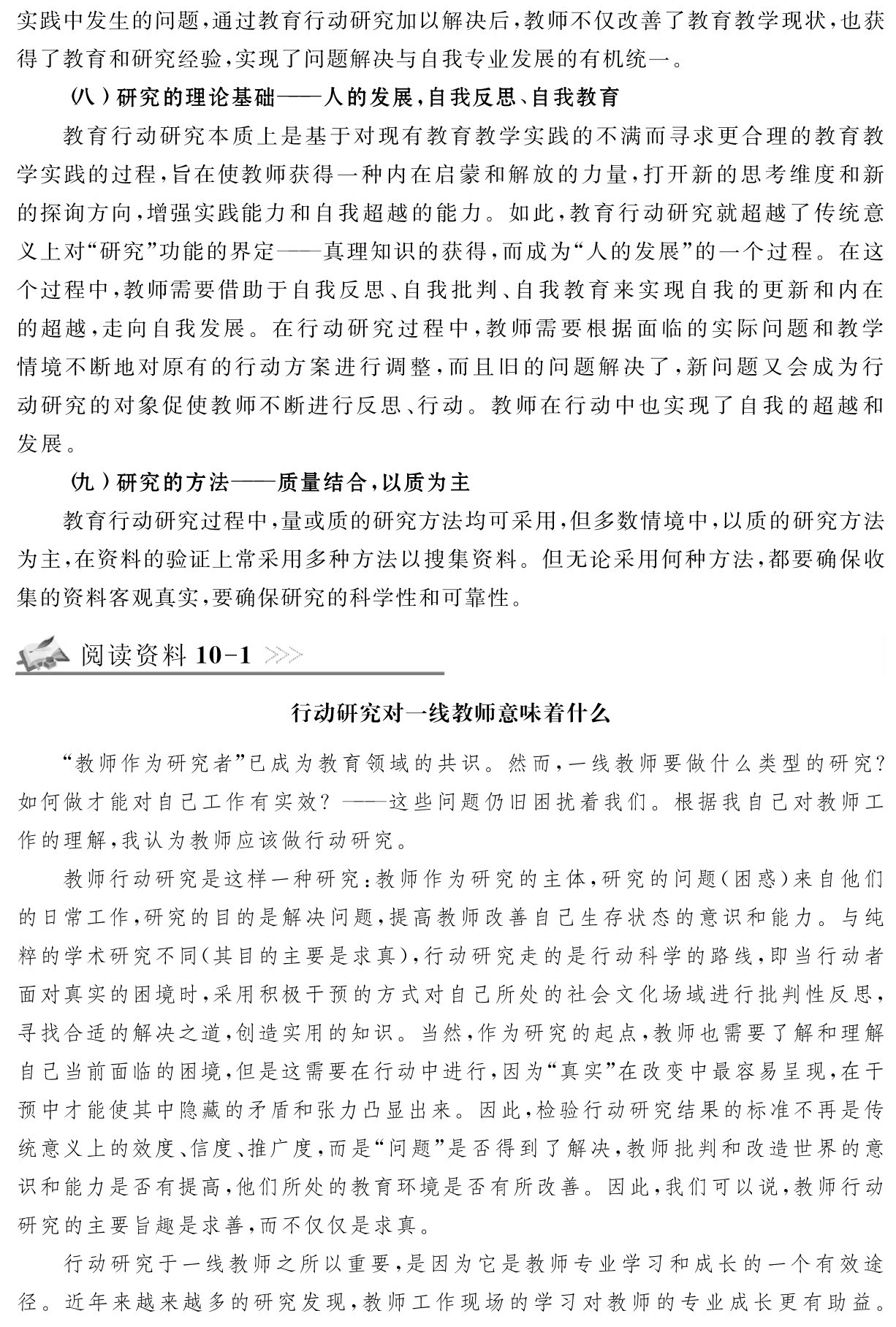 实践中发生的问题，通过教育行动研究加以解决后，教师不仅改善了教育教学现状，也获得了教育和研究经验，实现了问题解决与自我专业发展的有机统一。
（八）研究的理论基础——人的发展，自我反思、自我教育
教育行动研究本质上是基于对现有教育教学实践的不满而寻求更合理的教育教学实践的过程，旨在使教师获得一种内在启蒙和解放的力量，打开新的思考维度和新的探询方向，增强实践能力和自我超越的能力。如此，教育行动研究就超越了传统意义上对“研究”功能的界定——真理知识的获得，而成为“人的发展”的一个过程。在这个过程中，教师需要借助于自我反思、自我批判、自我教育来实现自我的更新和内在的超越，走向自我发展。在行动研究过程中，教师需要根据面临的实际问题和教学情境不断地对原有的行动方案进行调整，而且旧的问题解决了，新问题又会成为行动研究的对象促使教师不断进行反思、行动。教师在行动中也实现了自我的超越和发展。
（九）研究的方法——质量结合，以质为主
教育行动研究过程中，量或质的研究方法均可采用，但多数情境中，以质的研究方法为主，在资料的验证上常采用多种方法以搜集资料。但无论采用何种方法，都要确保收集的资料客观真实，要确保研究的科学性和可靠性。阅读资料10 1行动研究对一线教师意味着什么“教师作为研究者”已成为教育领域的共识。然而，一线教师要做什么类型的研究？如何做才能对自己工作有实效？——这些问题仍旧困扰着我们。根据我自己对教师工作的理解，我认为教师应该做行动研究。
教师行动研究是这样一种研究：教师作为研究的主体，研究的问题（困惑）来自他们的日常工作，研究的目的是解决问题，提高教师改善自己生存状态的意识和能力。与纯粹的学术研究不同（其目的主要是求真），行动研究走的是行动科学的路线，即当行动者面对真实的困境时，采用积极干预的方式对自己所处的社会文化场域进行批判性反思，寻找合适的解决之道，创造实用的知识。当然，作为研究的起点，教师也需要了解和理解自己当前面临的困境，但是这需要在行动中进行，因为“真实”在改变中最容易呈现，在干预中才能使其中隐藏的矛盾和张力凸显出来。因此，检验行动研究结果的标准不再是传统意义上的效度、信度、推广度，而是“问题”是否得到了解决，教师批判和改造世界的意识和能力是否有提高，他们所处的教育环境是否有所改善。因此，我们可以说，教师行动研究的主要旨趣是求善，而不仅仅是求真。
行动研究于一线教师之所以重要，是因为它是教师专业学习和成长的一个有效途径。近年来越来越多的研究发现，教师工作现场的学习对教师的专业成长更有助益。