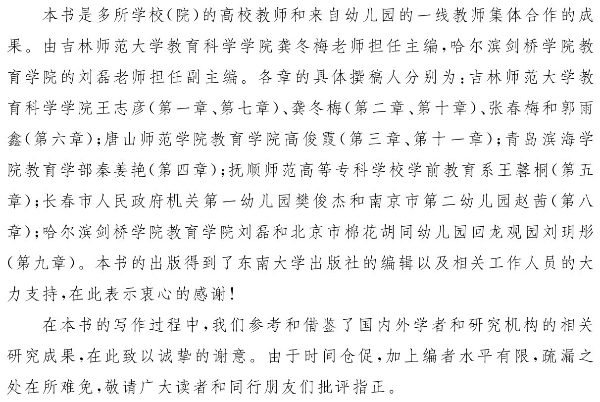 本书是多所学校（院）的高校教师和来自幼儿园的一线教师集体合作的成果。由吉林师范大学教育科学学院龚冬梅老师担任主编，哈尔滨剑桥学院教育学院的刘磊老师担任副主编。各章的具体撰稿人分别为：吉林师范大学教育科学学院王志彦（第一章、第七章）、龚冬梅（第二章、第十章）、张春梅和郭雨鑫（第六章）；唐山师范学院教育学院高俊霞（第三章、第十一章）；青岛滨海学院教育学部秦姜艳（第四章）；抚顺师范高等专科学校学前教育系王馨桐（第五章）；长春市人民政府机关第一幼儿园樊俊杰和南京市第二幼儿园赵茜（第八章）；哈尔滨剑桥学院教育学院刘磊和北京市棉花胡同幼儿园回龙观园刘玥彤（第九章）。本书的出版得到了东南大学出版社的编辑以及相关工作人员的大力支持，在此表示衷心的感谢！在本书的写作过程中，我们参考和借鉴了国内外学者和研究机构的相关研究成果，在此致以诚挚的谢意。由于时间仓促，加上编者水平有限，疏漏之处在所难免，敬请广大读者和同行朋友们批评指正。