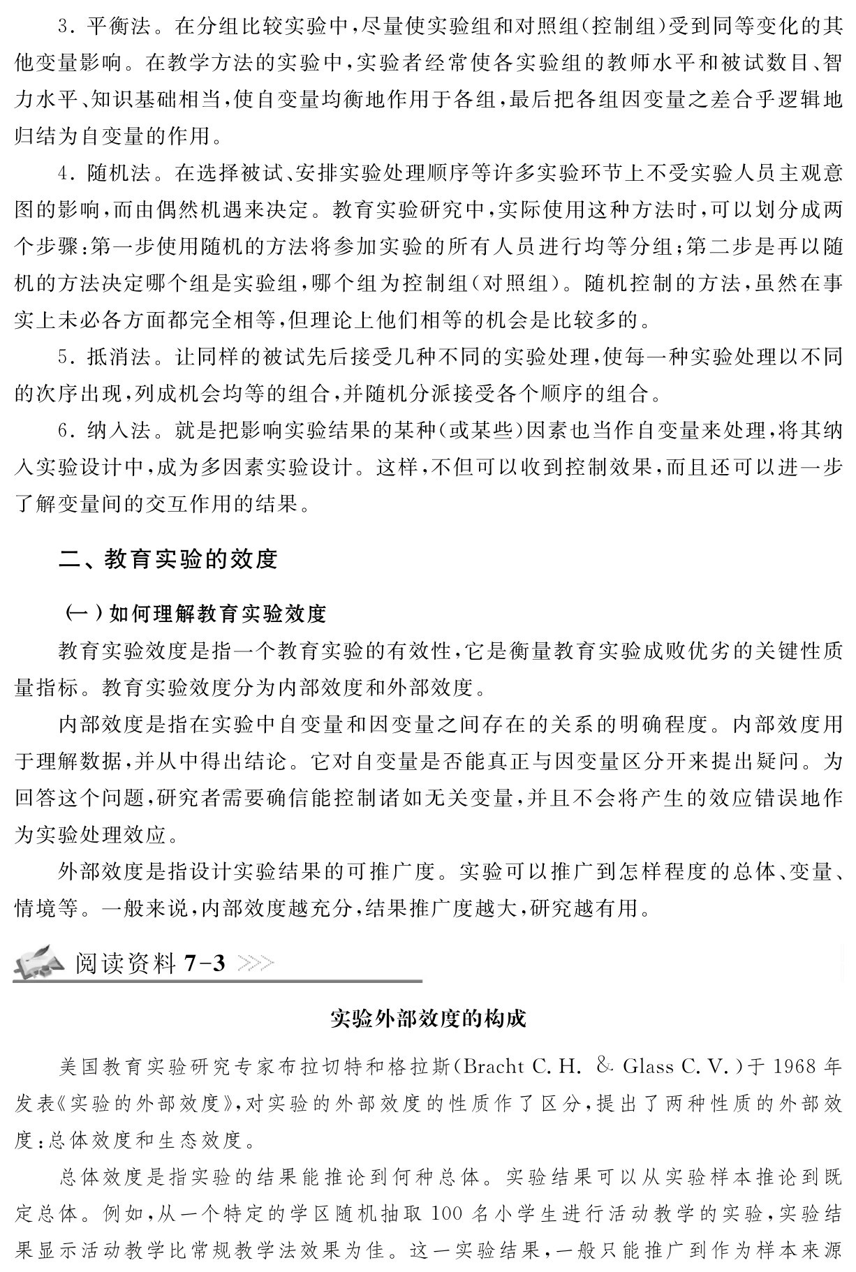 3．平衡法。在分组比较实验中，尽量使实验组和对照组（控制组）受到同等变化的其他变量影响。在教学方法的实验中，实验者经常使各实验组的教师水平和被试数目、智力水平、知识基础相当，使自变量均衡地作用于各组，最后把各组因变量之差合乎逻辑地归结为自变量的作用。
4．随机法。在选择被试、安排实验处理顺序等许多实验环节上不受实验人员主观意图的影响，而由偶然机遇来决定。教育实验研究中，实际使用这种方法时，可以划分成两个步骤：第一步使用随机的方法将参加实验的所有人员进行均等分组；第二步是再以随机的方法决定哪个组是实验组，哪个组为控制组（对照组）。随机控制的方法，虽然在事实上未必各方面都完全相等，但理论上他们相等的机会是比较多的。
5．抵消法。让同样的被试先后接受几种不同的实验处理，使每一种实验处理以不同的次序出现，列成机会均等的组合，并随机分派接受各个顺序的组合。
6．纳入法。就是把影响实验结果的某种（或某些）因素也当作自变量来处理，将其纳入实验设计中，成为多因素实验设计。这样，不但可以收到控制效果，而且还可以进一步了解变量间的交互作用的结果。二、教育实验的效度（一）如何理解教育实验效度
教育实验效度是指一个教育实验的有效性，它是衡量教育实验成败优劣的关键性质量指标。教育实验效度分为内部效度和外部效度。
内部效度是指在实验中自变量和因变量之间存在的关系的明确程度。内部效度用于理解数据，并从中得出结论。它对自变量是否能真正与因变量区分开来提出疑问。为回答这个问题，研究者需要确信能控制诸如无关变量，并且不会将产生的效应错误地作为实验处理效应。
外部效度是指设计实验结果的可推广度。实验可以推广到怎样程度的总体、变量、情境等。一般来说，内部效度越充分，结果推广度越大，研究越有用。阅读资料7 3实验外部效度的构成美国教育实验研究专家布拉切特和格拉斯（Bracht C．H．＆Glass C．V．）于1968年发表《实验的外部效度》，对实验的外部效度的性质作了区分，提出了两种性质的外部效度：总体效度和生态效度。
总体效度是指实验的结果能推论到何种总体。实验结果可以从实验样本推论到既定总体。例如，从一个特定的学区随机抽取100名小学生进行活动教学的实验，实验结果显示活动教学比常规教学法效果为佳。这一实验结果，一般只能推广到作为样本来源