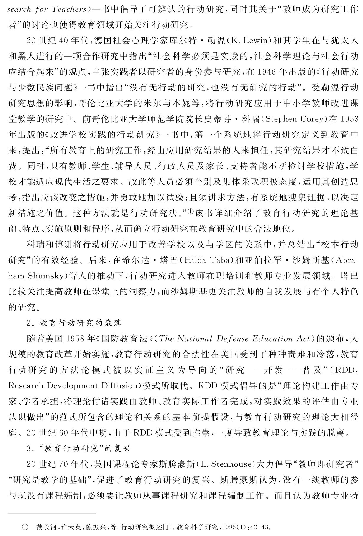 search for Teachers）一书中倡导了可辨认的行动研究，同时其关于“教师成为研究工作者”的讨论也使得教育领域开始关注行动研究。
20世纪40年代，德国社会心理学家库尔特·勒温（K．Lewin）和其学生在与犹太人和黑人进行的一项合作研究中指出“社会科学必须是实践的，社会科学理论与社会行动应结合起来”的观点，主张实践者以研究者的身份参与研究，在1946年出版的《行动研究与少数民族问题》一书中指出“没有无行动的研究，也没有无研究的行动”。受勒温行动研究思想的影响，哥伦比亚大学的米尔与本妮等，将行动研究应用于中小学教师改进课堂教学的研究中。前哥伦比亚大学师范学院院长史蒂芬·科瑞（Stephen Corey）在1953年出版的《改进学校实践的行动研究》一书中，第一个系统地将行动研究定义到教育中来，提出：“所有教育上的研究工作，经由应用研究结果的人来担任，其研究结果才不致白费。同时，只有教师、学生、辅导人员、行政人员及家长、支持者能不断检讨学校措施，学校才能适应现代生活之要求。故此等人员必须个别及集体采取积极态度，运用其创造思考，指出应该改变之措施，并勇敢地加以试验；且须讲求方法，有系统地搜集证据，以决定新措施之价值。这种方法就是行动研究法。”①该书详细介绍了教育行动研究的理论基础、特点、实施原则和程序，从而确立行动研究在教育研究中的合法地位。
科瑞和傅谢将行动研究应用于改善学校以及与学区的关系中，并总结出“校本行动研究”的有效经验。后来，在希尔达·塔巴（Hilda Taba）和亚伯拉罕·沙姆斯基（Abra－ham Shumsky）等人的推动下，行动研究进入教师在职培训和教师专业发展领域。塔巴比较关注提高教师在课堂上的洞察力，而沙姆斯基更关注教师的自我发展与有个人特色的研究。
2．教育行动研究的衰落
随着美国1958年《国防教育法》（The National Defense Education Act）的颁布，大规模的教育改革开始实施，教育行动研究的合法性在美国受到了种种责难和冷落，教育行动研究的方法论模式被以实证主义为导向的“研究——开发——普及”（RDD， Research Development Diffusion）模式所取代。RDD模式倡导的是“理论构建工作由专家、学者承担，将理论付诸实践由教师、教育实际工作者完成，对实践效果的评估由专业认识做出”的范式所包含的理论和关系的基本前提假设，与教育行动研究的理论大相径庭。20世纪60年代中期，由于RDD模式受到推崇，一度导致教育理论与实践的脱离。
3．“教育行动研究”的复兴
20世纪70年代，英国课程论专家斯腾豪斯（L．Stenhouse）大力倡导“教师即研究者”“研究是教学的基础”，促进了教育行动研究的复兴。斯腾豪斯认为，没有一线教师的参与就没有课程编制，必须要让教师从事课程研究和课程编制工作。而且认为教师专业特① 戴长河，许天英，陈振兴，等．行动研究概述［J］．教育科学研究，1995（1）：42 43．