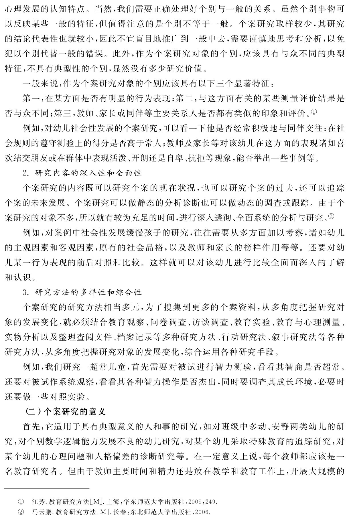 心理发展的认知特点。当然，我们需要正确处理好个别与一般的关系。虽然个别事物可以反映某些一般的特征，但值得注意的是个别不等于一般。个案研究取样较少，其研究的结论代表性也就较小，因此不宜盲目地推广到一般中去，需要谨慎地思考和分析，以免犯以个别代替一般的错误。此外，作为个案研究对象的个别，应该具有与众不同的典型特征，不具有典型性的个别，显然没有多少研究价值。
一般来说，作为个案研究对象的个别应该具有以下三个显著特征：
第一，在某方面是否有明显的行为表现；第二，与这方面有关的某些测量评价结果是否与众不同；第三，教师、家长或同伴等主要关系人是否都有类似的印象和评价。①
例如，对幼儿社会性发展的个案研究，可以看一下他是否经常积极地与同伴交往；在社会规则的遵守测验上的得分是否高于常人；教师及家长等对该幼儿在这方面的表现诸如喜欢结交朋友或在群体中表现活泼、开朗还是自卑、抗拒等现象，能否举出一些事例等。
2．研究内容的深入性和全面性
个案研究的内容既可以研究个案的现在状况，也可以研究个案的过去，还可以追踪个案的未来发展。个案研究可以做静态的分析诊断也可以做动态的调查或跟踪。由于个案研究的对象不多，所以就有较为充足的时间，进行深入透彻、全面系统的分析与研究。②
例如，对案例中社会性发展缓慢孩子的研究，往往需要从多方面加以考察，诸如幼儿的主观因素和客观因素，原有的社会品格，以及教师和家长的榜样作用等等。还要对幼儿某一行为表现的前后对照和比较。这样就可以对该幼儿进行比较全面而深入的了解和认识。
3．研究方法的多样性和综合性
个案研究的研究方法相当多元，为了搜集到更多的个案资料，从多角度把握研究对象的发展变化，就必须结合教育观察、问卷调查、访谈调查、教育实验、教育与心理测量、实物分析以及整理查阅文件、档案记录等多种研究方法、行动研究法、叙事研究法等各种研究方法，从多角度把握研究对象的发展变化，综合运用各种研究手段。
例如，我们研究一超常儿童，首先需要对被试进行智力测验，看看其智商是否超常。还要对被试作系统观察，看看其各种智力操作是否杰出，同时要调查其成长环境，必要时还要做一些对照实验。
（二）个案研究的意义
首先，它适用于具有典型意义的人和事的研究，如对班级中多动、安静两类幼儿的研究，对个别数学逻辑能力发展不良的幼儿研究，对某个幼儿采取特殊教育的追踪研究，对某个幼儿的心理问题和人格偏差的诊断研究等。在一定意义上说，每个教师都应该是一名教育研究者。但由于教师主要时间和精力还是放在教学和教育工作上，开展大规模的①②江芳．教育研究方法［M］．上海：华东师范大学出版社，2009：249．马云鹏．教育研究方法［M］．长春：东北师范大学出版社，2006．