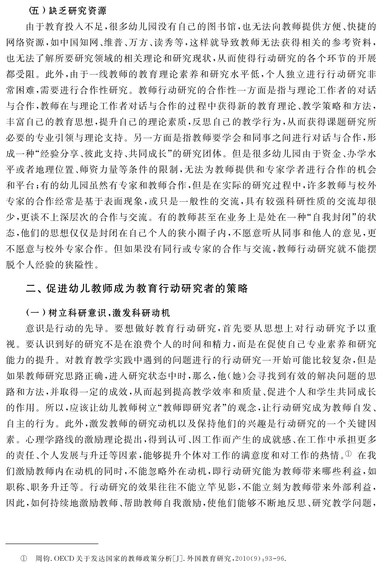 （五）缺乏研究资源
由于教育投入不足，很多幼儿园没有自己的图书馆，也无法向教师提供方便、快捷的网络资源，如中国知网、维普、万方、读秀等，这样就导致教师无法获得相关的参考资料，也无法了解所要研究领域的相关理论和研究现状，从而使得行动研究的各个环节的开展都受阻。此外，由于一线教师的教育理论素养和研究水平低，个人独立进行行动研究非常困难，需要进行合作性研究。教师行动研究的合作性一方面是指与理论工作者的对话与合作，教师在与理论工作者对话与合作的过程中获得新的教育理论、教学策略和方法，丰富自己的教育思想，提升自己的理论素质，反思自己的教学行为，从而获得课题研究所必要的专业引领与理论支持。另一方面是指教师要学会和同事之间进行对话与合作，形成一种“经验分享、彼此支持、共同成长”的研究团体。但是很多幼儿园由于资金、办学水平或者地理位置、师资力量等条件的限制，无法为教师提供和专家学者进行合作的机会和平台；有的幼儿园虽然有专家和教师合作，但是在实际的研究过程中，许多教师与校外专家的合作经常是基于表面现象，或只是一般性的交流，具有较强科研性质的交流却很少，更谈不上深层次的合作与交流。有的教师甚至在业务上是处在一种“自我封闭”的状态，他们的思想仅仅是封闭在自己个人的狭小圈子内，不愿意听从同事和他人的意见，更不愿意与校外专家合作。但如果没有同行或专家的合作与交流，教师行动研究就不能摆脱个人经验的狭隘性。二、促进幼儿教师成为教育行动研究者的策略（一）树立科研意识，激发科研动机
意识是行动的先导。要想做好教育行动研究，首先要从思想上对行动研究予以重视。要认识到好的研究不是在浪费个人的时间和精力，而是在促使自己专业素养和研究能力的提升。对教育教学实践中遇到的问题进行的行动研究一开始可能比较复杂，但是如果教师研究思路正确，进入研究状态中时，那么，他（她）会寻找到有效的解决问题的思路和方法，并取得一定的成效，从而起到提高教学效率和质量、促进个人和学生共同成长的作用。所以，应该让幼儿教师树立“教师即研究者”的观念，让行动研究成为教师自发、自主的行为。此外，激发教师的研究动机以及保持他们的兴趣是行动研究的一个关键因素。心理学路线的激励理论提出，得到认可、因工作而产生的成就感、在工作中承担更多的责任、个人发展与升迁等因素，能够提升个体对工作的满意度和对工作的热情。① 在我们激励教师内在动机的同时，不能忽略外在动机，即行动研究能为教师带来哪些利益，如职称、职务升迁等。行动研究的效果往往不能立竿见影，不能立刻为教师带来外部利益，因此，如何持续地激励教师、帮助教师自我激励，使他们能够不断地反思、研究教学问题，① 周钧．OECD关于发达国家的教师政策分析［J］．外国教育研究，2010（9）：93 96．