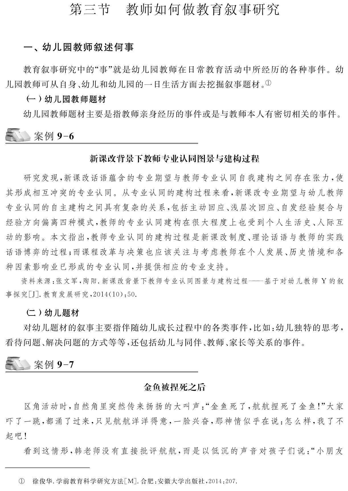 第三节 教师如何做教育叙事研究一、幼儿园教师叙述何事教育叙事研究中的“事”就是幼儿园教师在日常教育活动中所经历的各种事件。幼儿园教师可从自身、幼儿和幼儿园的一日生活方面去挖掘叙事题材。①
（一）幼儿园教师题材
幼儿园教师题材主要是指教师亲身经历的事件或是与教师本人有密切相关的事件。案例9 6新课改背景下教师专业认同图景与建构过程研究发现，新课改话语蕴含的专业期望与教师专业认同自我建构之间存在张力，使其形成相互冲突的专业认同。从专业认同的建构过程来看，新课改专业期望与幼儿教师专业认同的自主建构之间具有复杂的关系，包括主动回应、浅层次回应、自发经验契合与经验方向偏离四种模式，教师的专业认同建构在很大程度上也受到个人生活史、人际互动的影响。本文指出，教师专业认同的建构过程是新课改制度、理论话语与教师的实践话语博弈的过程；而课程改革与决策也应该关注与考虑教师在个人发展、历史情境和各种因素影响业已形成的专业认同，并提供相应的专业支持。资料来源：张文军，陶阳．新课改背景下教师专业认同图景与建构过程——基于对幼儿教师Y的叙事探究［J］．教育发展研究，2014（10）：50． （二）幼儿题材
对幼儿题材的叙事主要指伴随幼儿成长过程中的各类事件，比如：幼儿独特的思考，看待问题、解决问题的方式等等，还包括幼儿与同伴、教师、家长等关系的事件。案例9 7金鱼被捏死之后区角活动时，自然角里突然传来扬扬的大叫声：“金鱼死了，航航捏死了金鱼！”大家吓了一跳，都涌了过来，只见航航洋洋得意，一脸兴奋，那神情似乎在说：怎么样，我了不起吧！
看到这情形，韩老师没有直接批评航航，而是以低沉的声音对孩子们说：“小朋友① 徐俊华．学前教育科学研究方法［M］．合肥：安徽大学出版社，2014：207．