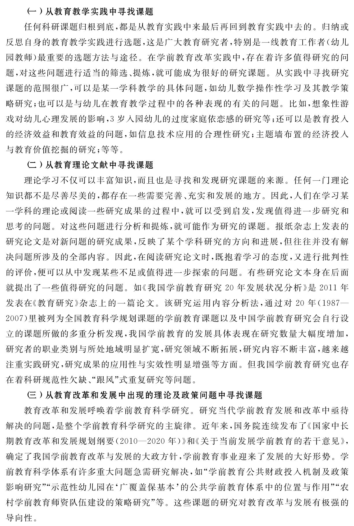 （一）从教育教学实践中寻找课题
任何科研课题归根到底，都是从教育实践中来最后再回到教育实践中去的。归纳或反思自身的教育教学实践进行选题，这是广大教育研究者，特别是一线教育工作者（幼儿园教师）最重要的选题方法与途径。在学前教育改革实践中，存在着许多值得研究的问题，对这些问题进行适当的筛选、提炼，就可能成为很好的研究课题。从实践中寻找研究课题的范围很广，可以是某一学科教学的具体问题，如幼儿数学操作性学习及其教学策略研究；也可以是与幼儿在教育教学过程中的各种表现的有关的问题。比如，想象性游戏对幼儿心理发展的影响，3岁入园幼儿的过度家庭依恋感的研究等；还可以是教育投入的经济效益和教育效益的问题，如信息技术应用的合理性研究；主题墙布置的经济投入与教育价值挖掘的研究；等等。
（二）从教育理论文献中寻找课题
理论学习不仅可以丰富知识，而且也是寻找和发现研究课题的来源。任何一门理论知识都不是尽善尽美的，都存在一些需要完善、充实和发展的地方。因此，人们在学习某一学科的理论或阅读一些研究成果的过程中，就可以受到启发，发现值得进一步研究和思考的问题。对这些问题进行分析和提炼，就可能作为研究的课题。报纸杂志上发表的研究论文是对新问题的研究成果，反映了某个学科研究的方向和进展，但往往并没有解决问题所涉及的全部内容。因此，在阅读研究论文时，既抱着学习的态度，又进行批判性的评价，便可以从中发现某些不足或值得进一步探索的问题。有些研究论文本身在后面就提出了一些值得研究的问题。如《我国学前教育研究20年发展状况分析》是2011年发表在《教育研究》杂志上的一篇论文。该研究运用内容分析法，通过对20年（1987—2007）里被列为全国教育科学规划课题的学前教育课题以及中国学前教育研究会自行设立的课题所做的多重分析发现，我国学前教育的发展具体表现在研究数量大幅度增加，研究者的职业类别与所处地域明显扩宽，研究领域不断拓展，研究内容不断丰富，越来越注重实践研究，研究成果的应用性与实效性明显增强等方面。但我国学前教育研究也存在着科研规范性欠缺、“跟风”式重复研究等问题。
（三）从教育改革和发展中出现的理论及政策问题中寻找课题
教育改革和发展呼唤着学前教育科学研究。研究当代学前教育发展和改革中亟待解决的问题，是整个学前教育科学研究的主旋律。近年来，国务院连续发布了《国家中长期教育改革和发展规划纲要（2010—2020年）》和《关于当前发展学前教育的若干意见》，确定了我国学前教育改革与发展的大政方针，学前教育事业迎来了发展的大好形势。学前教育科学体系有许多重大问题急需研究解决，如“学前教育公共财政投入机制及政策影响研究”“示范性幼儿园在‘广覆盖保基本’的公共学前教育体系中的位置与作用”“农村学前教育师资队伍建设的策略研究”等。这些课题的研究对教育改革与发展有极强的导向性。