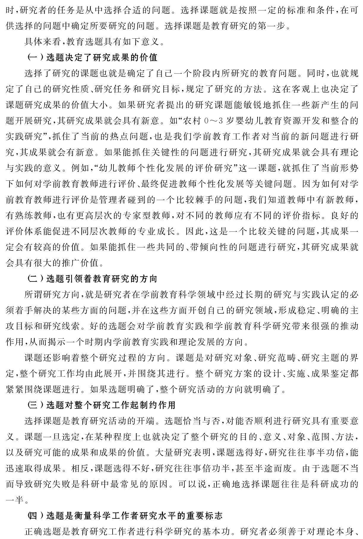 时，研究者的任务是从中选择合适的问题。选择课题就是按照一定的标准和条件，在可供选择的问题中确定所要研究的问题。选择课题是教育研究的第一步。
具体来看，教育选题具有如下意义。
（一）选题决定了研究成果的价值
选择了研究的课题也就是确定了自己一个阶段内所研究的教育问题。同时，也就规定了自己的研究性质、研究任务和研究目标，规定了研究的方法。这在客观上也决定了课题研究成果的价值大小。如果研究者提出的研究课题能敏锐地抓住一些新产生的问题开展研究，其研究成果就会具有新意。如“农村0～3岁婴幼儿教育资源开发和整合的实践研究”，抓住了当前的热点问题，也是我们学前教育工作者对当前的新问题进行研究，其成果就会有新意。如果能抓住关键性的问题进行研究，其研究成果就会具有理论与实践的意义。例如，“幼儿教师个性化发展的评价研究”这一课题，就抓住了当前形势下如何对学前教育教师进行评价、最终促进教师个性化发展等关键问题。因为如何对学前教育教师进行评价是管理者碰到的一个比较棘手的问题，我们知道教师中有新教师，有熟练教师，也有更高层次的专家型教师，对不同的教师应有不同的评价指标。良好的评价体系能促进不同层次教师的专业成长。因此，这是一个比较关键的问题，其成果一定会有较高的价值。如果能抓住一些共同的、带倾向性的问题进行研究，其研究成果就会具有很大的推广价值。
（二）选题引领着教育研究的方向
所谓研究方向，就是研究者在学前教育科学领域中经过长期的研究与实践认定的必须着手解决的某些方面的问题，并在这些方面开创自己的研究领域，形成稳定、明确的主攻目标和研究线索。好的选题会对学前教育实践和学前教育科学研究带来很强的推动作用，从而揭示一个时期内学前教育实践和理论发展的方向。
课题还影响着整个研究过程的方向。课题是对研究对象、研究范畴、研究主题的界定，整个研究工作均由此展开，并围绕其进行。整个研究方案的设计、实施、成果鉴定都紧紧围绕课题进行。如果选题明确了，整个研究活动的方向就明确了。
（三）选题对整个研究工作起制约作用
选择课题是教育研究活动的开端。选题恰当与否，对能否顺利进行研究具有重要意义。课题一旦选定，在某种程度上也就决定了整个研究的目的、意义、对象、范围、方法，以及研究可能的成果和成果的价值。大量研究表明，课题选得好，研究往往事半功倍，能迅速取得成果。相反，课题选得不好，研究往往事倍功半，甚至半途而废。由于选题不当而导致研究失败是科研中最常见的原因。可以说，正确地选择课题往往是科研成功的一半。
（四）选题是衡量科学工作者研究水平的重要标志
正确选题是教育研究工作者进行科学研究的基本功。研究者必须善于对理论本身、