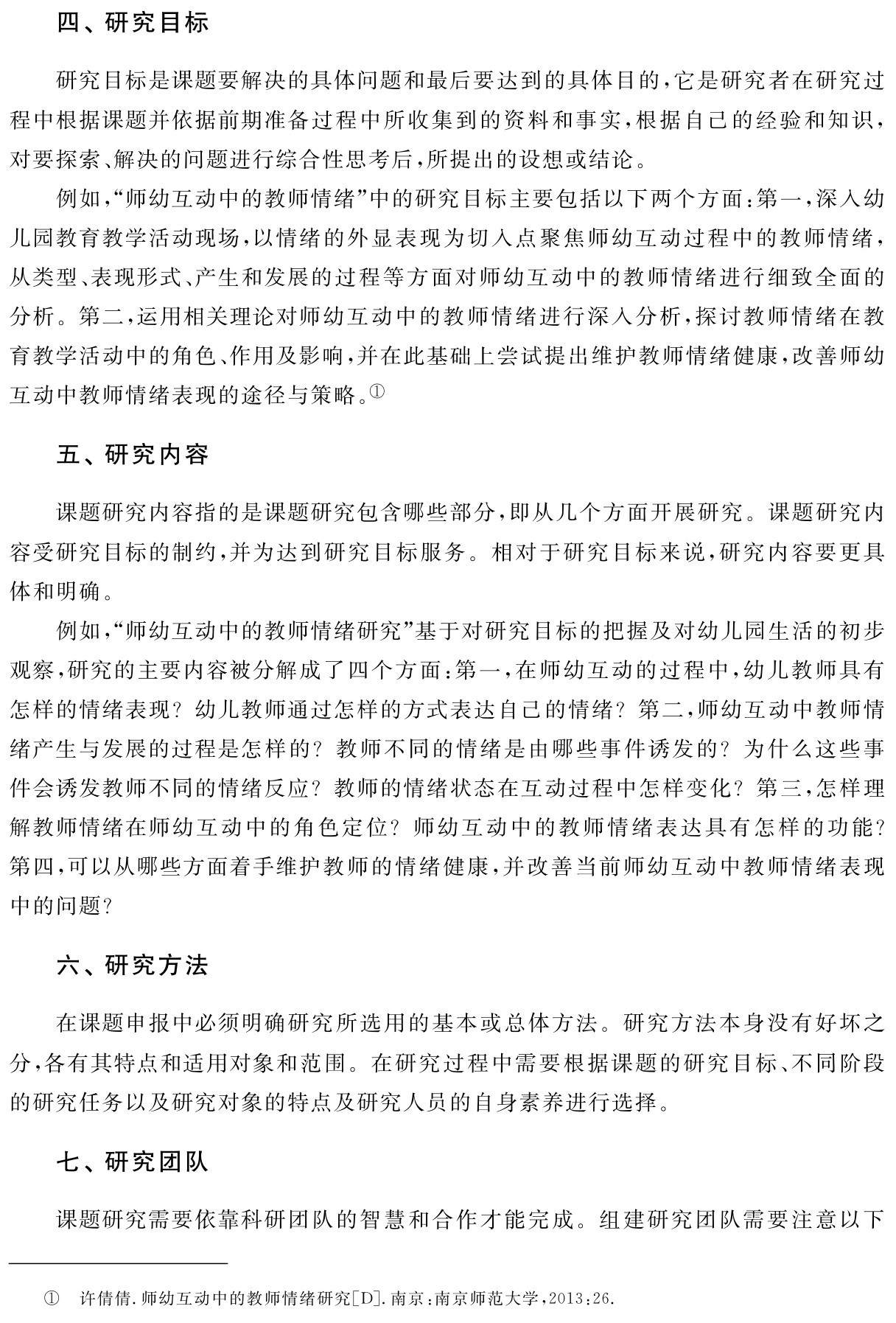 四、研究目标研究目标是课题要解决的具体问题和最后要达到的具体目的，它是研究者在研究过程中根据课题并依据前期准备过程中所收集到的资料和事实，根据自己的经验和知识，对要探索、解决的问题进行综合性思考后，所提出的设想或结论。
例如，“师幼互动中的教师情绪”中的研究目标主要包括以下两个方面：第一，深入幼儿园教育教学活动现场，以情绪的外显表现为切入点聚焦师幼互动过程中的教师情绪，从类型、表现形式、产生和发展的过程等方面对师幼互动中的教师情绪进行细致全面的分析。第二，运用相关理论对师幼互动中的教师情绪进行深入分析，探讨教师情绪在教育教学活动中的角色、作用及影响，并在此基础上尝试提出维护教师情绪健康，改善师幼互动中教师情绪表现的途径与策略。①五、研究内容课题研究内容指的是课题研究包含哪些部分，即从几个方面开展研究。课题研究内容受研究目标的制约，并为达到研究目标服务。相对于研究目标来说，研究内容要更具体和明确。
例如，“师幼互动中的教师情绪研究”基于对研究目标的把握及对幼儿园生活的初步观察，研究的主要内容被分解成了四个方面：第一，在师幼互动的过程中，幼儿教师具有怎样的情绪表现？幼儿教师通过怎样的方式表达自己的情绪？第二，师幼互动中教师情绪产生与发展的过程是怎样的？教师不同的情绪是由哪些事件诱发的？为什么这些事件会诱发教师不同的情绪反应？教师的情绪状态在互动过程中怎样变化？第三，怎样理解教师情绪在师幼互动中的角色定位？师幼互动中的教师情绪表达具有怎样的功能？第四，可以从哪些方面着手维护教师的情绪健康，并改善当前师幼互动中教师情绪表现中的问题？六、研究方法在课题申报中必须明确研究所选用的基本或总体方法。研究方法本身没有好坏之分，各有其特点和适用对象和范围。在研究过程中需要根据课题的研究目标、不同阶段的研究任务以及研究对象的特点及研究人员的自身素养进行选择。七、研究团队课题研究需要依靠科研团队的智慧和合作才能完成。组建研究团队需要注意以下① 许倩倩．师幼互动中的教师情绪研究［D］．南京：南京师范大学，2013：26．