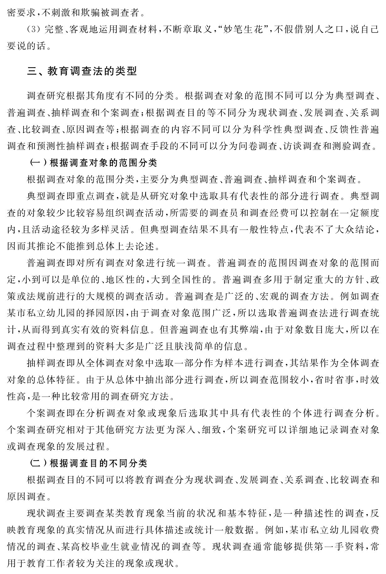 密要求，不刺激和欺骗被调查者。
（3）完整、客观地运用调查材料，不断章取义，“妙笔生花”，不假借别人之口，说自己要说的话。三、教育调查法的类型调查研究根据其角度有不同的分类。根据调查对象的范围不同可以分为典型调查、普遍调查、抽样调查和个案调查；根据调查目的等不同分为现状调查、发展调查、关系调查、比较调查、原因调查等；根据调查的内容不同可以分为科学性典型调查、反馈性普遍调查和预测性抽样调查；根据调查手段的不同可以分为问卷调查、访谈调查和测验调查。
（一）根据调查对象的范围分类
根据调查对象的范围分类，主要分为典型调查、普遍调查、抽样调查和个案调查。
典型调查即重点调查，就是从研究对象中选取具有代表性的部分进行调查。典型调查的对象较少比较容易组织调查活动，所需要的调查员和调查经费可以控制在一定额度内，且活动途径较为多样灵活。但典型调查结果不具有一般性特点，代表不了大众结论，因而其推论不能推到总体上去论述。
普遍调查即对所有调查对象进行统一调查。普遍调查的范围因调查对象的范围而定，小到可以是单位的、地区性的，大到全国性的。普遍调查多用于制定重大的方针、政策或法规前进行的大规模的调查活动。普遍调查是广泛的、宏观的调查方法。例如调查某市私立幼儿园的择园原因，由于调查对象范围广泛，所以选取普遍调查法进行调查统计，从而得到真实有效的资料信息。但普遍调查也有其弊端，由于对象数目庞大，所以在调查过程中整理到的资料大多是广泛且肤浅简单的信息。
抽样调查即从全体调查对象中选取一部分作为样本进行调查，其结果作为全体调查对象的总体特征。由于从总体中抽出部分进行调查，所以调查范围较小，省时省事，时效性高，是一种比较常用的调查研究方法。
个案调查即在分析调查对象或现象后选取其中具有代表性的个体进行调查分析。个案调查研究相对于其他研究方法更为深入、细致，个案研究可以详细地记录调查对象或调查现象的发展过程。
（二）根据调查目的不同分类
根据调查目的不同可以将教育调查分为现状调查、发展调查、关系调查、比较调查和原因调查。
现状调查主要调查某类教育现象当前的状况和基本特征，是一种描述性的调查，反映教育现象的真实情况从而进行具体描述或统计一般数据。例如，某市私立幼儿园收费情况的调查、某高校毕业生就业情况的调查等。现状调查通常能够提供第一手资料，常用于教育工作者较为关注的现象或现状。