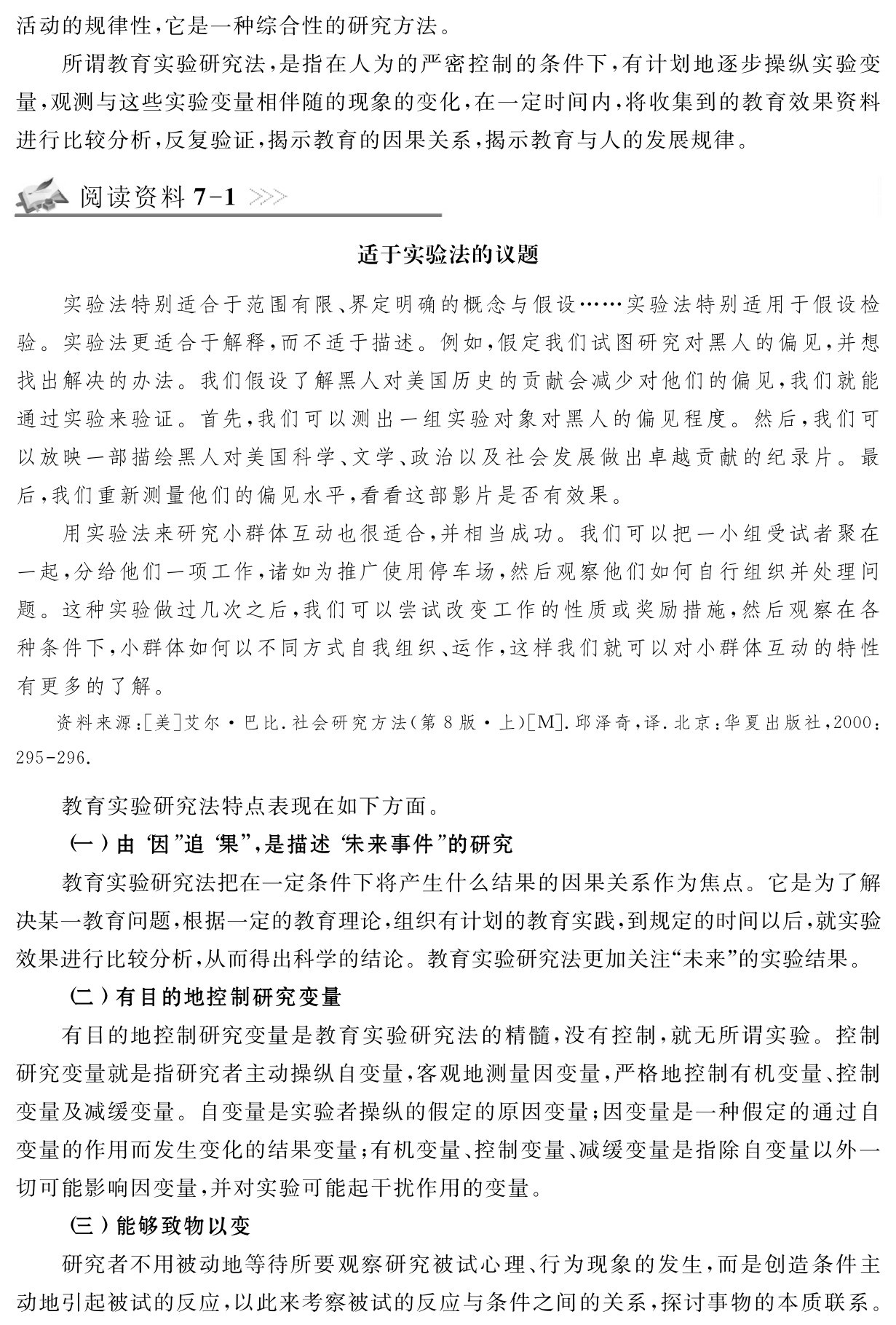 活动的规律性，它是一种综合性的研究方法。
所谓教育实验研究法，是指在人为的严密控制的条件下，有计划地逐步操纵实验变量，观测与这些实验变量相伴随的现象的变化，在一定时间内，将收集到的教育效果资料进行比较分析，反复验证，揭示教育的因果关系，揭示教育与人的发展规律。阅读资料7 1适于实验法的议题实验法特别适合于范围有限、界定明确的概念与假设……实验法特别适用于假设检验。实验法更适合于解释，而不适于描述。例如，假定我们试图研究对黑人的偏见，并想找出解决的办法。我们假设了解黑人对美国历史的贡献会减少对他们的偏见，我们就能通过实验来验证。首先，我们可以测出一组实验对象对黑人的偏见程度。然后，我们可以放映一部描绘黑人对美国科学、文学、政治以及社会发展做出卓越贡献的纪录片。最后，我们重新测量他们的偏见水平，看看这部影片是否有效果。
用实验法来研究小群体互动也很适合，并相当成功。我们可以把一小组受试者聚在一起，分给他们一项工作，诸如为推广使用停车场，然后观察他们如何自行组织并处理问题。这种实验做过几次之后，我们可以尝试改变工作的性质或奖励措施，然后观察在各种条件下，小群体如何以不同方式自我组织、运作，这样我们就可以对小群体互动的特性有更多的了解。资料来源：［美］艾尔·巴比．社会研究方法（第8版·上）［M］．邱泽奇，译．北京：华夏出版社，2000：295 296．教育实验研究法特点表现在如下方面。
（一）由“因”追“果”，是描述“未来事件”的研究
教育实验研究法把在一定条件下将产生什么结果的因果关系作为焦点。它是为了解决某一教育问题，根据一定的教育理论，组织有计划的教育实践，到规定的时间以后，就实验效果进行比较分析，从而得出科学的结论。教育实验研究法更加关注“未来”的实验结果。
（二）有目的地控制研究变量
有目的地控制研究变量是教育实验研究法的精髓，没有控制，就无所谓实验。控制研究变量就是指研究者主动操纵自变量，客观地测量因变量，严格地控制有机变量、控制变量及减缓变量。自变量是实验者操纵的假定的原因变量；因变量是一种假定的通过自变量的作用而发生变化的结果变量；有机变量、控制变量、减缓变量是指除自变量以外一切可能影响因变量，并对实验可能起干扰作用的变量。
（三）能够致物以变
研究者不用被动地等待所要观察研究被试心理、行为现象的发生，而是创造条件主动地引起被试的反应，以此来考察被试的反应与条件之间的关系，探讨事物的本质联系。