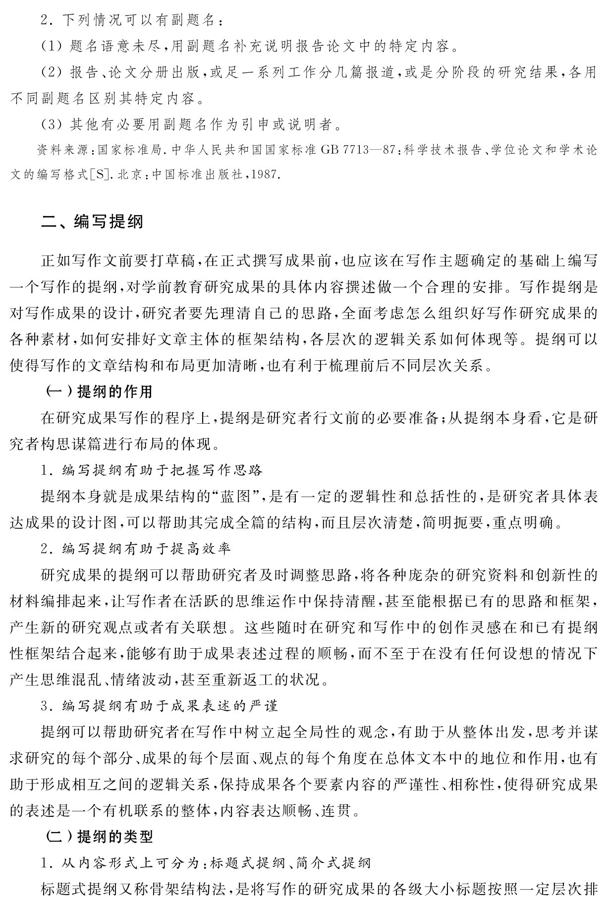 2．下列情况可以有副题名：
（1）题名语意未尽，用副题名补充说明报告论文中的特定内容。
（2）报告、论文分册出版，或足一系列工作分几篇报道，或是分阶段的研究结果，各用不同副题名区别其特定内容。
（3）其他有必要用副题名作为引申或说明者。资料来源：国家标准局．中华人民共和国国家标准GB 7713—87：科学技术报告、学位论文和学术论文的编写格式［S］．北京：中国标准出版社，1987．二、编写提纲正如写作文前要打草稿，在正式撰写成果前，也应该在写作主题确定的基础上编写一个写作的提纲，对学前教育研究成果的具体内容撰述做一个合理的安排。写作提纲是对写作成果的设计，研究者要先理清自己的思路，全面考虑怎么组织好写作研究成果的各种素材，如何安排好文章主体的框架结构，各层次的逻辑关系如何体现等。提纲可以使得写作的文章结构和布局更加清晰，也有利于梳理前后不同层次关系。
（一）提纲的作用
在研究成果写作的程序上，提纲是研究者行文前的必要准备；从提纲本身看，它是研究者构思谋篇进行布局的体现。
1．编写提纲有助于把握写作思路
提纲本身就是成果结构的“蓝图”，是有一定的逻辑性和总括性的，是研究者具体表达成果的设计图，可以帮助其完成全篇的结构，而且层次清楚，简明扼要，重点明确。
2．编写提纲有助于提高效率
研究成果的提纲可以帮助研究者及时调整思路，将各种庞杂的研究资料和创新性的材料编排起来，让写作者在活跃的思维运作中保持清醒，甚至能根据已有的思路和框架，产生新的研究观点或者有关联想。这些随时在研究和写作中的创作灵感在和已有提纲性框架结合起来，能够有助于成果表述过程的顺畅，而不至于在没有任何设想的情况下产生思维混乱、情绪波动，甚至重新返工的状况。
3．编写提纲有助于成果表述的严谨
提纲可以帮助研究者在写作中树立起全局性的观念，有助于从整体出发，思考并谋求研究的每个部分、成果的每个层面、观点的每个角度在总体文本中的地位和作用，也有助于形成相互之间的逻辑关系，保持成果各个要素内容的严谨性、相称性，使得研究成果的表述是一个有机联系的整体，内容表达顺畅、连贯。
（二）提纲的类型
1．从内容形式上可分为：标题式提纲、简介式提纲
标题式提纲又称骨架结构法，是将写作的研究成果的各级大小标题按照一定层次排