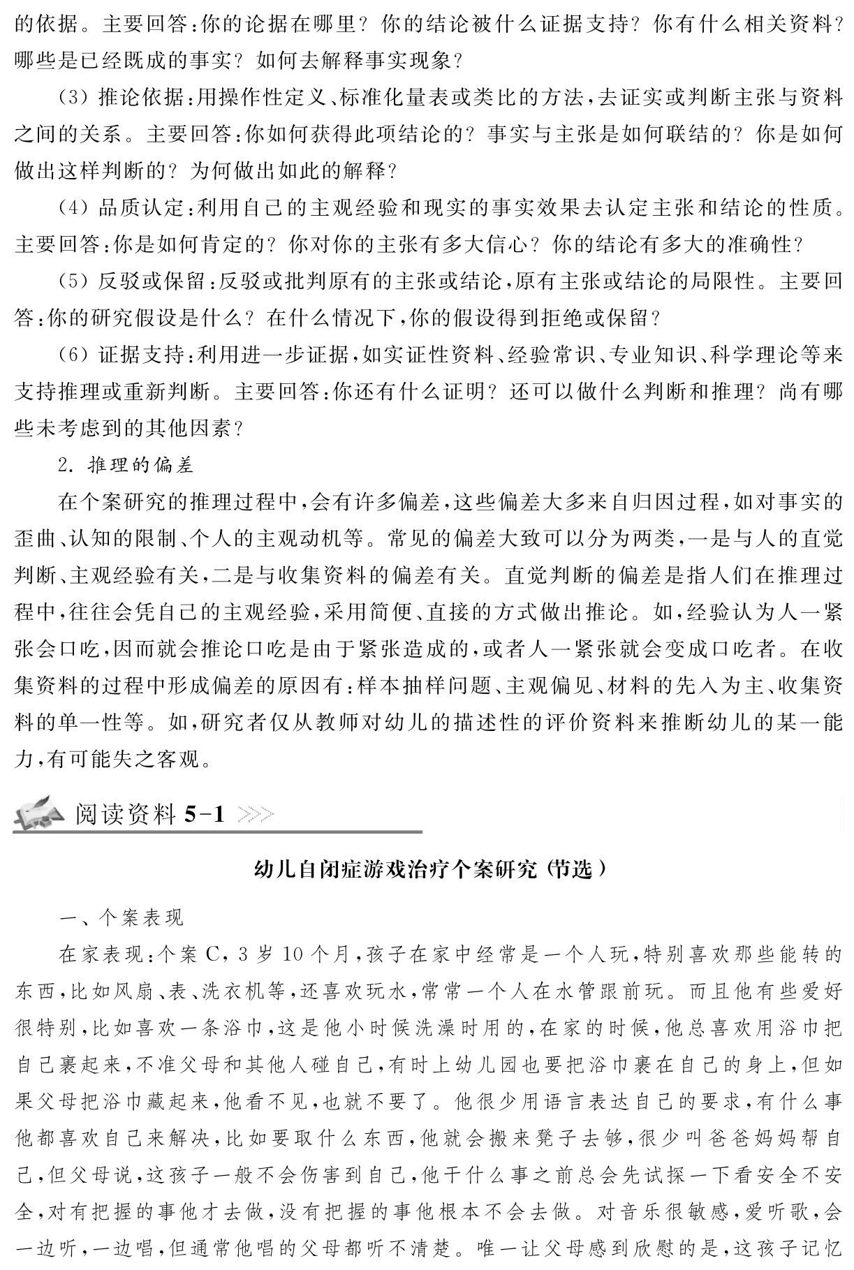 的依据。主要回答：你的论据在哪里？你的结论被什么证据支持？你有什么相关资料？哪些是已经既成的事实？如何去解释事实现象？
（3）推论依据：用操作性定义、标准化量表或类比的方法，去证实或判断主张与资料之间的关系。主要回答：你如何获得此项结论的？事实与主张是如何联结的？你是如何做出这样判断的？为何做出如此的解释？
（4）品质认定：利用自己的主观经验和现实的事实效果去认定主张和结论的性质。主要回答：你是如何肯定的？你对你的主张有多大信心？你的结论有多大的准确性？
（5）反驳或保留：反驳或批判原有的主张或结论，原有主张或结论的局限性。主要回答：你的研究假设是什么？在什么情况下，你的假设得到拒绝或保留？
（6）证据支持：利用进一步证据，如实证性资料、经验常识、专业知识、科学理论等来支持推理或重新判断。主要回答：你还有什么证明？还可以做什么判断和推理？尚有哪些未考虑到的其他因素？
2．推理的偏差
在个案研究的推理过程中，会有许多偏差，这些偏差大多来自归因过程，如对事实的歪曲、认知的限制、个人的主观动机等。常见的偏差大致可以分为两类，一是与人的直觉判断、主观经验有关，二是与收集资料的偏差有关。直觉判断的偏差是指人们在推理过程中，往往会凭自己的主观经验，采用简便、直接的方式做出推论。如，经验认为人一紧张会口吃，因而就会推论口吃是由于紧张造成的，或者人一紧张就会变成口吃者。在收集资料的过程中形成偏差的原因有：样本抽样问题、主观偏见、材料的先入为主、收集资料的单一性等。如，研究者仅从教师对幼儿的描述性的评价资料来推断幼儿的某一能力，有可能失之客观。阅读资料5 1幼儿自闭症游戏治疗个案研究（节选）一、个案表现
在家表现：个案C，3岁10个月，孩子在家中经常是一个人玩，特别喜欢那些能转的东西，比如风扇、表、洗衣机等，还喜欢玩水，常常一个人在水管跟前玩。而且他有些爱好很特别，比如喜欢一条浴巾，这是他小时候洗澡时用的，在家的时候，他总喜欢用浴巾把自己裹起来，不准父母和其他人碰自己，有时上幼儿园也要把浴巾裹在自己的身上，但如果父母把浴巾藏起来，他看不见，也就不要了。他很少用语言表达自己的要求，有什么事他都喜欢自己来解决，比如要取什么东西，他就会搬来凳子去够，很少叫爸爸妈妈帮自己，但父母说，这孩子一般不会伤害到自己，他干什么事之前总会先试探一下看安全不安全，对有把握的事他才去做，没有把握的事他根本不会去做。对音乐很敏感，爱听歌，会一边听，一边唱，但通常他唱的父母都听不清楚。唯一让父母感到欣慰的是，这孩子记忆